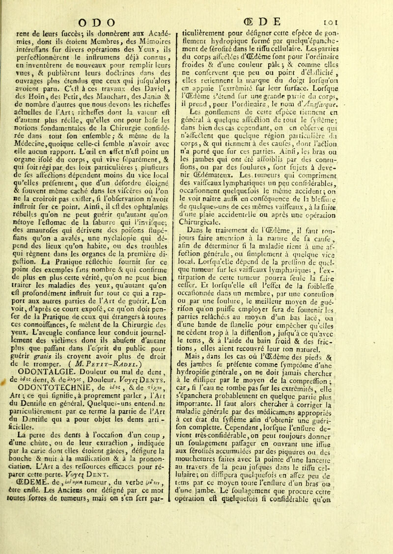 O D O rent de leurs fuccès-, ils donnèrent aux Acadé- mies, dont ils étoieni Membres, des Mémoires intéreffans fur divers opérations des Yeux, ils perfectionnèrent le inflrumens déjà connus, en inventèrent de nouveaux pour remplir leurs vues, & publièrent leurs doctrines dans des ouvrages plus étendus que ceux qui jufqu'ai ors avoient paru. C'tft à ces travaux des Daviel, des Hoïn, des Petit, des Mauchart, des Janin & de nombre d'autres que nous devons les richeffes actuelles de l'Art; richeffes dont la valeur eft d'autant plus réelle, qu'elles ont pour bafe les notions fondamentales de la Chirurgie confidé- rée dans tout fon enfemble,- & même de la Médecine,quoique celle-ci femble n'avoir avec elle aucun rapport. L'œil en effet n'tfi point un organe ifolé du corps, qui vive féparément, & qui foit régi parades loix particulières; piufieurs de fes affections dépendent moins du vice local qu'elles préfenient, que d'un défordre éloigné & fouvent même caché dans les vifcères où l'on ne la croiroit pas exifier,fi l'obfervation n'avoit inflruit fur ce point. Ainfi, iltftdes ophtalmies rébellcs qu'on ne peut guérir qu'autant qu'on nétoye l'efiomac de la faburre qui l'invifque; des amaurofes qui dérivent des poifons fiupé- fians qu'on a avalés, une nyclalcpie qui dé- pend des lieux qu'on habite, ou des troubles qui régnent dans les organes de la première di- geftion. La Pratique réfléchie fournit fur ce point des exemples fans nombre & qui confirme de plus en plus cette vérité, qu'on ne peut bien traiter les maladies des yeux, qu'autant qu'on eft profondément inflruit fur tout ce qui a rap- port aux autres parties de l'Art de guérir. L'on voit, d'après ce court expofé, ce qu'on doit pen- fer de la Pratique de ceux qui étrangers à toutes ces connoiffances, fe mêlent de la Chirurgie des yeux. L'aveugle confiance leur conduit journel- lement des victimes dont ils abufettt d'autant plus que paffant dans l'efprit du public pour guérir gratis ils croyent avoir plus de droit de le tromper. ( M. Petit-Radel.) ODONTALGIE. Douleur ou mal de dent, de ^'«dent,& àe**y°s, Douleur. PoyqDENTS. ODONTOTECHNIE, de & de Art ; ce qui lignifie, à proprement parler , l'Art du Dentifte en général. Quelques-uns entend.nr particulièrement par ce terme la partie de l'Art du Dintifle qui a pour objet les dents arti - Êcielles. La perte des dents à l'occafion d'un coup , d'une chute, ou de leur extraction , indiquée par la carie dont elles étoient gâtées, défigure la bouche & nuit à la maftication & à la pronon- ciation. L'Art a des reffources efficaces pour ré- parer cette perte. Voye\ Dent. ŒDEME, de ,tumeur, du verbe , être enflé. Les Anciens ont défigné par ce mot toutes fortes de tumeurs, mais on s'en fert par- , (E D E iot ticulièrement pour déligner cette efpèce de gon- flement hydropique formé par quejqu'épanche- i ment de férofité dans le tiffu cellulaire. Les parties du corps affectées d'Œdème font pour l'ordinaire froides & d'une couleur pàltj & comme elles ne confervent que peu ou point d'él.ifticité , elles retiennent la marque du doigt lorfqu'on en appuie l'extrémité fur leur furface. Lorfque l'Œdème s'étend fur une grande partie du corps, il prer.d , pour l'ordinaire , le nom à'Anafarque. Les gonflemens de cette efpèce tiennent en général à quelque affection de tout le fyfiême; dans bien des cas cependant, on en obferve qui n'affectent que quelque région particulière du corps, & qui tiennent à des caufes, dont l'action n'a porté que fur ces parties. Ainli, les bras ou les jambes qui ont été affoiblis par des conru- fions,ou par des foulures, font fujets à deve- nir Œdémateux. Les..tumeurs qui compriment des vaiffeaux lymphatiques un peu confidérables, occasionnent quelquefois le même accident; ors le voit naître aufli en conféquence de la bleffme de quelques-uns de ces mêmes vaiffeaux, à la fuite d'une plaie accidentelle ou après une opération Chirurgicale. Dans le traitement de l'Œdème, il faut tou- jours faire attemion à la narnre de fa caufe y afin de déterminer fi la maladie tient a une af- fection générale, ou Amplement à quelque vice local. Lorfqu'elle dépend de la prefiîon de quel- que tumeur fur les vaiffeaux lymphatique; , l'ex- tirpation de cette tumeur pourra feule la faire ceffer. Et lorfqu'elle efl l'effet de la foibleffe occafionnée dans un membre, par une contufion ou par une foulure, le meilleur moyen de gué- rifon qu'on puiffe employer fera de fouteniries. parties relâchées au moyen d'un bas lacé, ou d'une bande de flanelle pour empêcher qu'elles ne cèdent trop à la diftenfion, jufqu'à ce qu'avec le tems, & à l'aide du bain froid & des fric- tions , elles aient recouvré leur ton naturel. Mais, dans les cas où l'Œdème des pieds & des jambes fe préfente comme fymptôme d'une hydropifie générale , on ne doit jamais chercher à le diffiper par le moyen de la compreifion ; car, fi l'eau ne tombe pas fur les extrémités, elle s'épanchera probablement en quelque partie plus importante. I! faut alors chercher à corriger la maladie générale par des médicamens appropriés à cet état du fyftème afin d'obtenir une guéri- fon complette. Cependant,lorfque l'enflure de- vient très-confidérable,on peut toujours donner un foulagement paffager en ouvrant une iffue aux férofués accumulées par des piquures ou des mouchetures faites avec la pointe d'une lancette au travers de la peau jufques dans le tiffu cel- lulaire; on dîflîpera quelquefois en affez peu de tems par ce moyen toute l'enflure d'un bras ou d'une jambe. Le foulagement que procure cette , opération eft quelquefois fi confidérable qu'oa