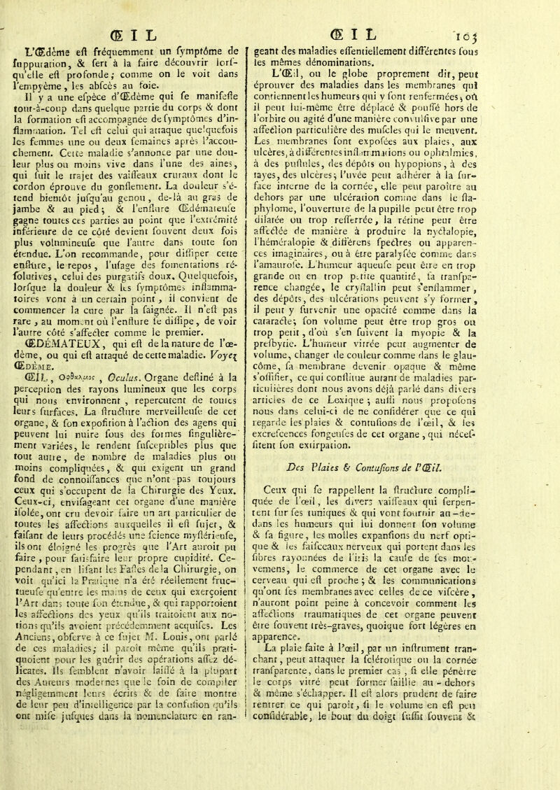 L'Œdème eft fréquemment un fymptôme de fupputation, & fert à la faire découvrir lors- qu'elle eft profonde; comme on le voit dans l'empyème, les abfcès au foie. 11 y a une efpèce d'Œdème qui fe manifefîe tout-à-coup dans quelque partie du corps & dont la formation efi accompagnée de fymptômes d'in- flammation. Tel eft celui qui attaque quelquefois les femmes une ou deux femaines après l'accou- chement. Cette maladie s'annonce par une dou- leur plus ou moins vive dans l'une des aines, qui fuit le trajet des vaiffeaux cruraux dont le cordon éprouve du gonflement. La douleur s'é- tend bientôt jufqu'au genou , de-là au gras de jambe & au pied ; & l'enflure (Edémateufe gagne toutes ces parties au point que l'extrémité inférieure de ce côté devient fouvent deux fois plus volnmineufe que l'autre dans toute fon étendue. L'on recommande, pour difïïper cette enflure, le repos, l'ufage des fomentations ré- folurives, celui des purgatifs doux. Quelquefois, lorfque la douleur & Its fymptômes inflamma- toires vont à un certain point, ii convient de commencer la cure par la faignée. Il n'eft pas rare , 2U moment où l'enflure fe dillïpe, de voir l'autre côté s'affecter comme le premier. ŒDÉMATEUX, qui eft de la nature de l'œ- dème, ou qui eft attaqué de cette maladie. Voye\ Œdème. ŒIL, O?9*\05 } Oculus. Organe deStiné à la perception des rayons lumineux que les corps qui nous environnent , repercutent de toutes leurs furfaces. La ftrucltire merveilleufe de cet organe, & fon expofition à l'action des agens qui peuvent lui nuire fous des foi mes fingulière-' ment variées, le rendent fnfceptibles plus que tout aune, de nombre de maladies plus ou moins compliquées, & qui exigent un grand fond de connoiffances que n'ont-pas toujours ceux qui s'occupent de la Chirurgie des Yeux. Ceux-ci envifageant cet organe d'une manière ifolée , ont cru devoir faire un art particulier de toutes les affections auxquelles ii eft fujet, & faifant de leurs procédés une feience myftérienfe, ils ont éloigné les progrès que l'Art auroit pu faire , pour fatisfaire leur propre cupidité. Ce- pendant , en lifant les Fatles delà Chirurgie, on voit qu'ici la Pratique n'a été réellement fruc- tueuse qu'entre les mains de ceux qui exerçoient l'Art dans toute fun étendue, & qui rapporroient les affermions des yeux qu'ils traitoient aux no- tions qu'ils avoient précédemment acquifes. Les Anciens, obferve à ce fujet M. Louis, ont parlé de ces maladies; il p^rcît même qu'ils prati- quoient pour les guérir des opérations affez dé- licates. Ils femblcnt n'avoir laiiïé à la plupart des Auteurs modesnes que !e foin de compiler négligemment leurs écrits & de faire montre de leur peu d'imeiligence par la confulion qu'ils ont niife jufques dans la nonunclature en ran- géant des maladies effentiellement différentes fous les mêmes dénominations. L'Œil, ou le globe proprement dit, peut éprouver des maladies dans les membranes qui contiennent les humeurs qui v font renfermées 5 où il peut lui-même être déplacé & pouffé hors de l'orbite ou agité d'une manière convulfive par une affection particulière des mufcles qui le meuvent. Les membranes font expofées aux plaies, aux ulcèreSjàdifférentesinffirrrnjtions ou ophtalmies, à des pullules, des dépôts ou hypopions,à des tayes,des ulcères; l'uvée peut adhérer à la fur«° face interne de la cornée, elle peut paroître au dehors par une ulcération comme dans le fta- phylome, l'ouvertute de la pupille peut être trop dilatée ou trop refferrée, la rétine peut être affectée de manière à produire la nyctalopie, l'héméralopie & difîérens fpectres ou apparen- ces imaginaires, ou à être paralySée comme dans l'amaurole. L'humeur aqueufe peut être en trop grande ou en trop petite quantité, fa tranfpr.- rence changée, le cryilallin peut s'enflammer, des dépôts, des ulcérations peuvent s'y former, il peut y furvenir une opacité comme dans la cataracte*, fon volume peut être trop gros ou trop petit, d'où s'en fuivent la myopie & la prefbytie. L'humeur vitrée peut augmenter de volume, changer de couleur comme dans le glau- côme, fa membrane devenir opaque & même s'olfifler, ce qui conftitue autant de maladies par- ticulières dont nous avons déjà parié dans dis ers articles de ce Lexique \ aulli nous propofons nous dans celui-ci de ne confïdérer que ce qui regarde les plaies & contufions de l'œil, & les excrefeences fongeufes de cet organe , qui nécef* fitent fon extirpation. Des Plaies & Contufions de l'Œil. Ceux qui fe rappellent la ftmeture compli- quée de l'oeil, les divers vaiffeaux qui Serpen- tent fur fes tuniques & qui vont fournir an-de- dans les humeurs qui lui donnenr fon volume & fa figure, les molles expanfions du nerf opti- que & les faifeeaux nerveux qui portent dans les fibres rayoïmées de l'iris la caule de fes mot » vemens, le commerce de cet organe avec le cerveau qui eft proche j & les communications qu'ont fes membranes avec celles de ce vifeère, | n'auront point peine à concevoir comment les • affections traumatiques de cet organe peuvent \ être fouvent très-graves, quoique fort légères en i apparence. I La plaie faite à l'oeil, par un infiniment tran- | chant, peut attaquer la Sclérotique ou la cornée i tranfparenre, dans le premier cas , fi elle pénètre ; le corps vitré peut former faillie au - dehors ! & même s'échapper. Il eft alors prudent de faire i rentrer ce qui paroît,fi le volume en eft peu i considérable, le bout du doigt {-ùtût fouyeu* &