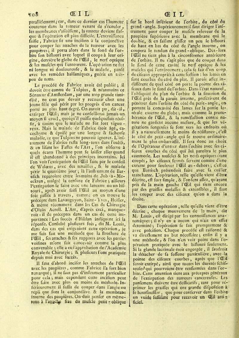 «ïoS ŒIL parallèlement; car, dans ce dernier cas l'humeur contenue dans la tumeur venant de s'écouler, les membranes s'afîaiffent, la tumeur devient flaf- que & l'opération efl pins difficile. L'excroiflance faifie , Fabrice fit une incifion à la conjonctive pour couper les attaches de la tumeur avec les paupières-, il porta alors dans le fond de l'or- bite fon biflouri avec lequel il coupa à leur ori- gine, derrière le globe de l'(Eil, le nerf optique & les mufcles qui l'entourent. L'opération ne fut ni longue ni douloureufe , & le malade, panfé avec les remèdes balfamiques, guérit en très- peu de rems. Le procédé de Fabrice avoit été publié j il devoit être connu de Tulpius, & néanmoins ce Sénateur d'Amfterdam, par une trop grande timi- dité, ne crut pas devoir y recourir chez une jeune fille qui périt par les progrès d'un cancer porté au plus haut degré. Onauroit pu , dir - il j extirper l'Œil-, mais je ne confeillerai jamais un moyen fi cruel, quoiqu'il puiffe quelquefois réuf- fir^a moins que le malade ne fût fort vigou - reux. Mais le malade de Fabrice étoit âgé, ca- cochyme & épuifé par une longue & fâcheufe maladie, ce que Tulpius ne pouvoir ignorer. L'inf- irument de Fabrice refta long-tems dans l'oubli, & en lifant les Faites de l'Art , l'on obferve à quels écarts l'homme peut fe biffer aller quand il eft abandonné à des principes incertains. Ici l'on voit l'extirpation de l'Œil faite par le confeil de Walœus, avec des tenailles , & le malade périr le quatrième jour ; là l'inflrument de Bar- lifch reparoître entre lesmains de Job-a-Me- eckren, malgré la cenfure de Fabrice ; ailleurs l'extirpation fe faite avec une lancette ou un bif- touri, après avoir faifi l'Œil au moyen d'une foie paffée à travers, comme; on en trouve le précepte dans Lavauguyon, Saint - Yves, Heifier, & même récemment dans les Cas de Chirurgie d'Olaùs Acrell. L'Art, d'après ceci, manque- roit-il de préceptes dans un cas de cette im- portance ? Les fuccès d'Hildan indiquent ici la réponfe. Confuké plufieurs fois, dit M. Louis, dans des cas qui exigeoient cette opération, je me fuis fait une méthode que la ftruclure de l'Œil , fes attaches & fes rapports avec les parties voifines m'ont fait concevoir comme la plus convenable elle a eu l'approbation de l'Académie Royale de Chirurgie-, & plufieurs l'ont pratiquée depuis moi avec fuccès. 11 faut d'abord incifer les attaches de l'Œil avec les paupières, comme Fabrice l'a fort bien remarqué ; il ne faut pas d'infiniment particulier ponr cela -, mais cependant cette incifion peut être faite avec plus ou moins de méthode. In- férieurement il fuffit de couper dans l'angle ou repli que font la conjonctive & la membrane interne des paupières. On'doit penfer en même- îems à l'at,ta.cfys fixe du mufcle petit - oblique (El L fur le bord inférieur de l'orbite, du côté du grand - angle. Supérieurement il faut diriger l'inf- trument pour couper le mufcle releveur de la paupière fupérieure avec la membrane qui le double, & en faifant gliffer un peu le biflouri de haut en bas du côté de l'angle interne, on coupera le tendon du grand-oblique. Dès-lors l'Œil ne tient plus à la circonférence antérieure de l'orbite. Il ne s'agit plus que de couper dans le fond de cette cavité le nerf optique & les mufcles qui l'environnent -, cela fe fait d'un coup, de cifeaux appropriés à cette feélion : les tames en ■ font courbes du côré du plat. Il paroît aflez in- différent de quel côté on porte la pointe des ci- feaux dans le fond de l'orbite. Dans l'état naturel, l'obliquité du plan de l'orbite & la fituation de l'Œil près de la parois interne, preferivent de pénétrer dans l'orbite dn côté du petit-angle, en- portant la concavité des lames fur la partie la- térale externe du globe ; mais comme la protu- bérance de l'Œil, & la tuméficlion contre na- ture ne gardent aucune mefure, & que les vé- gétations fongeufes fe font vers les endroits où il y a naturellement le moins de réfiflance , c'eft le côté du petit - angle qui fe trouve ordinaire- ment le plus embarraffé. 11 fera donc au choix de l'Opérateur d'entier dans l'orbite avec fes ci- feaux courbes du côté qui lui paroîtra ie plus commode. Les mufcles & les nerfs optiques ctant coupés, les cifeaux fermés fervent comme d'une curette pour foulever l'Œil au - dehors ■■, c'efl ce que Bartisch prétendoit faire avec fa cuiller tranchante. L'opérarion, telle qu'elle vient d'être décrite, eft fort fimple , & l'onfent allez, qu'ayant pris de la main gauche l'Œil qui tient encore par des graiffes molaffes & extenfîbles , il faut .les couper avec des cifeaux qu'on a dans la droite. Dans cette opération , telle qu'elle vient d'être décrite , chaque mouvement de la main, dit M. Louis, eft dirigé par les connoiffances ana- tomiques j il n'y en a aucun qui n'ait un effet déterminé ; l'opération fe fait promptemem & avec précifion. Chaque procédé eft raifonné & va directement au but néceflaire *, enfin il y a une méthode, & l'on n'en voit point dans l'o- pération pratiquée avec le biflouri feulement. Si la glande lacrimale étoit engorgée , il faudroit la détacher de fa fofTette particulière, avec la pointe des cifeaux courbes, après que l'Œil ftroit extirpé, ainfi que toutes les duretés fchif- teufes'qui pourroient être renfermées dans l'or- bite. Cette attention lient aux préceptes généraux de l'extirpation des tumeurs cancereufes. Les panfemens doivent être deflicatifs , tant pour ré- primer les graiffes qui ont grande difpofuion à fe bourfouffter , que pour conferver dans l'oibite un vuide fufîifant pour recevoir un Œil artis fkiel.