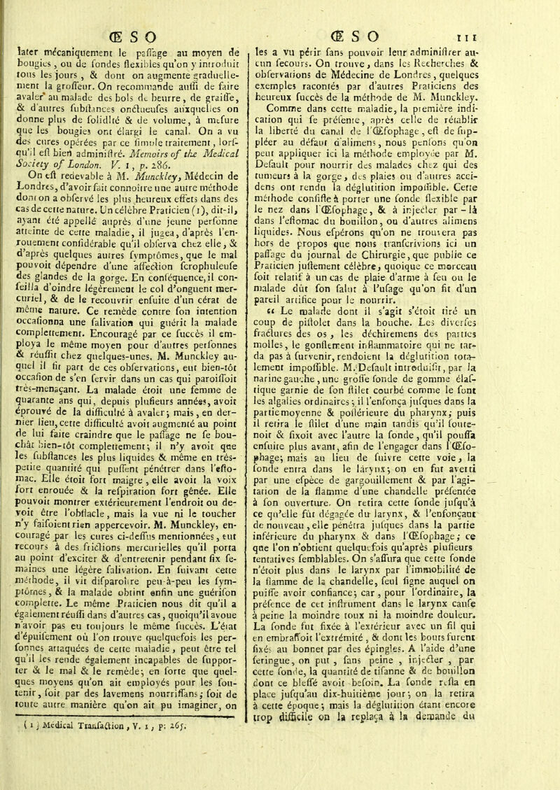 îater mécaniquement le paffage au moyen de bougies , ou de fondes flexibles qu'on y introduit tous les jours , & dont on augmente graduelle- ment la grofïeur. On recommande auifi de faire avaler* au malade des bols de beurre, de graiffe, & d'autres fubftances onétueufes auxquelles on donne plus de folidlté & de volume, à nufure que les bougies ont élargi le canal, On a vu des cures opérées parce Ample traitement, lors- qu'il efî bien adminiftré. Memoirs of the Médical Society of London. V. 1, p. 2,8(5* On eft redevable à M. Munckley, Médecin de Londres, d'avoir fait connoure une autre méthode dont on a obfervé ies plus heureux effets dans des cas de cette nature. Un célèbre Praticien (i), dit-il, ayant été appellé auprès d'une jeune perfonne atteinte de cette maladie, il jugea, d'après l'en- rouement confidéraèle qu'il obferva chez elle, & d'après quelques autres fvmptômes, que le mal pouvoit dépendre d'une affection fcrophuleufe des glandes de la gorge. En conféquence.il con- feilla d'oindre légèrement le col d'onguent rner- çiiriel, & de le recouvrir enfuite d'un cérat de même nature. Ce remède contre fon intention occafionna une falivation qui guérit la malade compiettemenr. Encouragé par ce fuccès il em- ploya le même moyen pour d'autres perfprines & réuffit chez quelques-unes. M. Munckley au- quel il fit part de ces obfervaticns, eut bien-tôt occafion de s'en fervir dans un cas qui paroiffoit très-menaçant. La malade étoit une femme de quarante ans qui, depuis plufieurs années, avoit éprouvé de la difficulté à avaler-, mais, en der- nier lieu,cette difficulté avoit augmenté au point de lui faite craindre que le paffage ne fe bou- chât bien-tôt compiettement; il n'y avoit que les fubftances les plus liquides & même en très- petite quantité qui pufTent pénétrer dans l'efto- mac. Elle étoit fort maigre , elle avoit la voix fort enrouée & la refpiration fort gênée. Elle pouvoit montrer extérieurement l'endroit ou de- vait être l'obliacle, mais la vue ni le toucher n'y faifoientrk-n appercevoir. M. Munckley, en- couragé par les cures ci-deffus mentionnées, tut recours à des frictions mercurielles qu'il porta au point d'exciter & d'entretenir pendant fix fe- maines une légère falivation. En fuivant cette méthode, il vit difparonre peu à-peu les Sym- ptômes , & la malade obtint enfin une guérifon eomplette. Le même Praticien nous dit qu'il a égalementréuffi dans d'autres cas, quoiqu'il avoue n'avoir pas eu toujours le même fuccès. L'éiat d'épuilement où l'on trouve quelquefois les per- fonnes attaquées de cette maladie, peut être tel qu'il les rende également incapables de fuppor- ter & le mal & le remède-, en forte que quel- ques moyens qu'on ait employés pour les fou- tenir, foit par des lavemens nourriffans,- foit de toute autre manière qu'on ait pu imaginer, on ( i j Médical T réfaction , Y. i ; p; les a vu périr fans pouvoir leur adminiftrer au- cun fecours. On trouve, dans les Recherches & obfervations de Médecine de Londres, quelques exemples racontés par d'autres Praticiens des heureux fuccès de la méthode de M. Munckley. Comme dans cette maladie, la piemière indi- cation qui fe prélente, après celle de rétablir la liberté du canal de i'CEfophage , eft de fnp- pléer au défaut d'alimens, nous penfons qu'on peut appliquer ici la méthode employée par M. Default pour nourrir des malades chez qui des tumeurs à la gorge, des plaies ou d'autres acci- dens ont rendu la déglutition impodîble. Cette méthode confifteà porter une fonde flexible par le nez dans fŒfophage, & à injecier par - là dans l'efiomac du bouillon, ou d'autres alimens liquides. Nous efpérons qu'on ne trouvera pas hors de propos que nous tranferivions ici un paflage du journal de Chirurgie, que publie ce Praticien juftement célèbre, quoique ce morceau foit relatif à un cas de plaie d'arme à feu ou le malade dût fon falut à l'ufage qu'on fit d'un pareil artifice pour le nourrir. « Le malade dont il s'agit s'étoit tiré un coup de piflolet dans la bouche. Les diverles fractures des os , les déchiremens des parties molles, le gonflement inflammatoire qui ne tar- da pas à furvenir, rendoient la déglutition tota- lement impofiible. M.'Default introduit, par la narine gauche , une groffe fonde de gomme élas- tique garnie de fon flilet courbé comme le font les algalies ordinaires j il l'enfonça jufques dans la partie moyenne & poilérieure du pharynx,- puis il retira le flilet d'une main tandis qu'il foute- noir & fixoit avec l'autre la fonde, qu'il pouffa enfuite plus avant, afin de l'engager dans l'CEfo- pbagej mais au lieu de fuivre cette voie, la fonde entra dans le larynx-, on en fut averti par une efpèce de gargouillement & par l'agi- tation de la flamme d'une chandelle préfentée à fon ouverture. On retira cette fonde jufqu'à ce qu'elle fût dégagée du larynx, & l'enfonçant de nouveau , elle pénétra julques dans la partie inférieure du pharynx & dans l'Œfophage; ce que l'on n'obtient quelquefois qu'après plufieurs tentatives femblables. On s'affura que cette fonde n'étoit plus dans le larynx par l'immobilité de la flamme de h chandelle, feul figne auquel on puiffe avoir confiance-, car , pour l'ordinaire, la préfence de cet infiniment dans le larynx caufe à peine la moindre toux ni la moindre douleur. La fonde fut fixée à l'extérieur avec un fil qui en embrafîoit l'extrémité , & dont les bouts furent fixés au bonnet par des épingles. A l'aide d'une feringue, on put , fans peine , injecier , par cette fonr'e, la quantité de tifanne & de bouillon dont ce bleffé avoit befoin. La fonde rtfla en place jufqu'au dix-huitième jour-, on la retira à cette époque ; mais la déglutition étant encore trop difficile on la replaça à la demande du