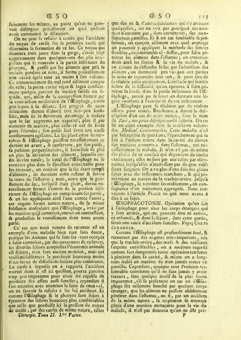 faîtement les mêrass, au point qu'on ne pou- voit distinguer préafémenr en quel endroit avoir commencé la dilatation. On ne peut fe refufer à croire que l'accident du noyau de cerife fût la première caufe qui détermina la formation de ce fac. Ce noyau qui demeura trois jours dans la gorge, s'étoit logé apparemment dans quelques-uns des plis irré- guliers qui fe trouvent à la partie inférieure du pharynx, & preffé par les alimens que prit le malade pendant ce tems, il forma probablement une cavité égale tout au moins à fon volume. Ce commencement du mal rend aifément compte du refte-, la petits cavité reçut & logea constam- ment quelque portion de matière folide ou li- quide, qui, aidée de la compreffion formée par la contraction mufeuiaire de l'Œfophage , tendit peu-à-peu à la dilater. Les progrès de ce.te dilatation durent d'abord être tiès-peu fenfi- hlesjtnais ils le devinrent davantage à mefure que le fac augmenta en capacité-, plus il put contenir de matière, plus celle-ci eut de force pour l'étendre} fon poids feul étant une caufe conilamment agiûante. Le fac placé entre les ver- tèbres & l'OElophage poufTcit tiéceflairement ce dernier en avant , & confervant, par fon poids, fa polition perpendiculaire, il favorifoit de plus en plus la déviation des alimens, laquelle en- fin devint totale ; le canal de l'dEfophage ne fe trouvant plus dans la direction convenable pour les recevoir, on croiroit que le fac étant rempli d'alimens, ils dévoient enfin refluer & fuivre la route de l'eftomac -, mais, outre que le gon- flement du fac , lorfqu'il étoit plein , devoit na- turellement fermer l'entrée de la portion infé- rieure de l'OEfophage en comprimant fes parois, & en les appliquant ainfi l'une contre l'autre , cet organe formé contre nature , de la même fubflance mufeuiaire que l'QEfophage , irriré par les matières qu.ii contenoit,entroic en contraction, & produifoii le vomiiïement dont nous avons parlé. Ce' cas que nous venons de raconter eft un exemple d'une maladie bien rare fans doute, puifque les Auteurs qui fe font fur - tout occupés à faire connohre, par des ouvertures de cadavies, les diverfes lélïons auxquelles l'économie animale eft fnjette, n'en font aucune mention, mais qui •vraisemblablement le paroîtroit beaucoup moins fi ces fortes de diffections étoient plus communes. La caufe à laquelle on a rapporté l'accident mortel dont il eft ici queflion, pourra paroître trop peu importante pour avoir été capable de produire des effets auffi funelies •■, cependant fi l'on examine avec attention la fuite de ceux «ci, on ne fauroit fe refufer à les lui attribuer. Et comme l'OEfophage & le pharynx font fujets à éprouver des léfions beaucoup plus confidérables que celle que ptoduifit ici la preffion du noyau dp cerife , par des caufes de même nature, telles Chirurgie. Tomt IL jA? Partie. que des os & d'autres fubuances qui s'y arrêtent quelquefois, on ne voit p«s pourquoi ces acci- deus n'auroient pas, dans certains cas, des con- séquences pareilles. Et û un cas femblable fe pré- fentoit, on conçoit aifément avec quel avantage on pourroit y appliquer la méthode des fondes flexibles » recommandée ci - deffus, pour faire pé- nétrer les alimens dans l'eftomac j on entretien- droit ainfi les forces Si la vie du malade , & en évitant de diftendre le fsc par lfadmiffion des alimens % on donneroit peu-à-peu aux parties le tems de reprendre leur ton, & peut être de fe rétablir enfin entièrement. L'obfiacle qui femble naître de la difficulté qu'on éprouva à faire pé- nétrer la fonde dans la partie inférieure de 1(E- fophsge, auroit pu fe lever en donnant une lé- gère courbure à l'extrémité de cet infiniment L'Œfophage peut fe déchirer par de violens efforts pour vomir. Boërhaave a donné la def- cripiion d'un cas de cette nature, fous le nom de Rari , nec prias deferipti morbi Lifloria. On en lit un aiure exemple dans le treizième volume des Médical Commentaries. Cette maladie n'eft pas fufceptible de guérilon-, l'épanehement qui le fait à l'inilant même dans la cavité du thorax des matières contenues dans l'eftomac, tue né- ceffairtment le malade. Il n'en efl pas de même des plaies de ce conduit qui dépendent de caufes extérieurs} elles ne font pas mortelles par elles- mêmes lorfqu'elles n'intértSTent pas de gros vaif- feaux fanguins. On a vu plus d'une fois des plaies faites av ec des inftrumens tranchans, & qui pé- nétroient au travers de la trachée-artère jufqu'à l 'OEfophage , fe terminer favorablement, en con- féquence d'un traitement approprié. Nous ren- voyons à l'article Plaie ce que nous avons à dire à ce fujet. GESOPHAGOTOM1E. Opération qu'on fait à l'œfophage pour tirer les corps étrangers qui y font arrêtés, qui-ne peuvent être ni retirés, ni enfoncés, & dont le féjour , dans cette partie, feroitune caufe d'accidens funefies. Voye\ Corps ÉTRANGER. Comme l'OEfophage eft profondément Situé, & recouvert par des organes trçs-imporrans, tels que la trachée-artère , des nerfs & des vaifièaux fanguins confidérables , on a toujours regardé comme fort dangereufe toute opération tendante à pénétrer dans fa cavité, & même on a longr tems établi en maxime de n'en jamais tenter ce pareille, Cependant, quoique tout Praticien rai- fonnable convienne qu'il ne faut jamais y avoir recours , fans quelque motif de la plus haute importance , s'il fe préfentoit un cas où l'OEfo- phage fût tellement bouché par quelque corps étranger, que les alimens ne puffent absolument pénétrer dans l'eftomac , ou fi , par un accident de la même nature , la relpiraton fe trouvoit gênée d'une manière menaçante pour la vie du malade, il n'efi pas douteux qu'on ne dftt pré-