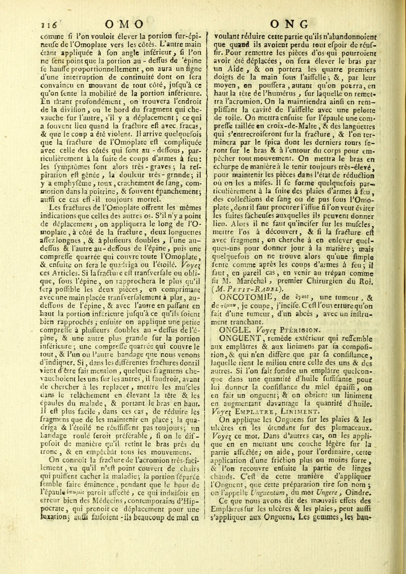 ii 6' OMO comme fi l'onvouloit élever la portion fur-épi- neufe de l'Omoplate vers les côtés. L'autre main étant appliquée à fon angle inférieur, fi l'on ne fent point que la portion au - deflus de 'épine le hauffe proportionnellement, on aura un fîgne d'une interruption de continuité dont on fera convaincu en mouvant de tout côté, jufqu'à ce qu'on fente la mobilité de la portion inférieure. En tâtant profondément, on trouvera l'endroit de la divifion , ou le bord du fragment qui che- vauche fur l'autre, s'il y a déplacement; ce qui a fouvent lieu quand la fra.cl.ure eft avec fracas, & que le coup a été violent. Il arrive quelquefois que la fraclure de l'Omoplate eft compliquée avec celle des côtés qui font au -deffous, par- ticulièrement à la fuite de coups d'armes à feu: les fymptômes font alors très - graves -, la ref- piration eft gênée , la douleur très- grnnde ; il y a emphyfême, toux, crachement de fang, com- motion dans la poitrine, & fouvent épanchement; auffi ce cas efl-il toujours mortel. Les fraélures de l'Omoplate offrent les mêmes indications que celles des autres os. S'il n'y a point de déplacement, on appliquera le long de l'O- moplate , à côté de la fraclute , deux longuettes affezlongnes , & à plusieurs doubles , l'une au- deffus & l'autre au-deffous de l'épine, puis une compreffe quarrée qui couvre toute l'Omoplate, & enfuite on fera le quàdVïgà ou l'étoilé. Voye\ ces Articles. Si lafracluie eft tranfverfale ou obli- que, fous l'épine, on rapprochera le plus qu'il fera pollible les deux pièces, en comprimant avec une main placée tranfverfalement à plat, au- deffous de l'épine, & avec l'autre en paflant en haut la portion inférieure jufqu'à ce qu'ils foient bien rapprochés ,• enfuite on applique une petite compreife à plufieurs doubles au -deffus de l'é- pine, & une autre plus grande fur la portion inférieure -, une compreffe quarrée qui couvre le tout, & l'un ou l'autre bandage que nous venons d'indiqner. Si, dans les différentes fractures dontil vient d'être fait mention , quelques fragmens che- vauchoient les uns fur les autres, il faudroit, avant de chercher à les replacer, mettre les mufcles cians le relâchement en élevant la tête & les épaules du malade, & portant le bras en haut. 11 eft plus facile , dans ces cas, de réduire les fragmens que de les maintenir en place ; la qua- driga à l'étoilé ne réuffifftnt pas toujours; un bandage roulé feroit préférable, fi on le dif- pofoit de manière qu'il retînt le bras près du tronc , & en empêchât tous ies mouvemens. On connoîr la fraclure de l'acromion très-faci- lement , vu qu'il n'eft point couvert de chairs qui puifiént cacher la maladie-, la portion réparée > femble faire éminence, pendant que le bout de répaui«^»^ic paroît affecté , ce qui indaifoit en erreur bien des Médecins,contemporains d'Hip- pocrate, qui prenoitee déplacement pour une luxation j sufji faifoient ; ils beaucoup de mal en ONG voulant réduire cette partie qu'ils n'abandonnoiertî que quaed ils avoient perdu tout efpoir de réuf- fir. Pour remettre les pièces d'os qui pourroient avoir été déplacées, on fera élever le bras par un Aide , & on portera les quatre premiers doigts de la main fous l'aiffelle-, &, par leur moyen, ©n pouffera , autant qu'on potrra,en haut la tète de l'humérus , fur laquelle on remet- tra l'acromion. On la maintiendra ainfi en rem- pli fiant la cavité de l'aifTelle avec une pelotte de toile. On mettra enfuite fur l'épaule une com- preffe taillée en croix-de-Malte, & des languettes qui s'entrecroiferont fur la fracture , & l'on ter- minera par le fpica dont les derniers tours fe- ront fur le bras & à l'entour du corps pour em- pêcher tout mouvement. On mettra le bras en echarpe de manière à le tenir toujours très-éJevé, pour maintenir les pièces dans l'état de réduction où on les a mifes. 11 fe forme quelquefois par-, ticulièrement à la fuite des plaies d'armes à feu , des collections de fang ou de pus fous l'Omo- plate, dont il faut procurer l'ifîue fi l'on veut év iter les fuites fâcheufes auxquelles ils peuvent donner lieu. Alors il ne faut qu'incifer fur les mufcles, mettre l'os à découvert, & fi la fracture eft avec fragment, on cherche à en enlever quel- ques-uns pour donner jour à la matière ; mais quelquefois on ne trouve alors qu'une fimple fente comme après les coups d'armes à feu ; il faut, en pareil cas, en venir au trépan comme fit M. Maréchal , premier Chirurgien du Roi. (M. Tf.tit-R.ADxl). ONCOTOMlL, de h*»-, une tumeur , & deT^-vo^ je coupe, j'incife. C'eft l'ouverture qu'on fait d'une tumeur, d'un abcès , avec un inftru- ment tranchant. ONGLE. Voyei Ptérision.. ONGUENT, remède extérieur qui refTemble aux emplâtres & aux linimens par fa compofi- tion,& qui n'en diffère que par fa confiftance, laquelle rient le milieu entre celle des uns & des autres. Si l'on fait fondre un emplâtre quelcon- que dans une quantité d'huile fulîîfanie pour lui donner la confiftance du miel épaiffi, on en fait un onguent; & en obtient un Uniment en augmentant davantage la quantité d'huile. Voyei Emplâtre, Linim.ent. On applique les Onguens fur les plaies & les ulcères en les étendant fur des plumaceaux. Voyei ce mot. Dans d'autres cas, on les appli- que en en mettant une couche légère fur la partie sfftclée; on aide, pour l'ordinaire, cette application d'une friction plus ou moins forte, & l'on recouvre enfuite la partie de linges chauds. C'eft de cette manière d'appliquer l'Onguent, que cette préparation tire fon nom ; on l'appelle Unguentàm, du mot Ungere, Oindre. Ce que nous avons dit des mauvais effets des - Emplâiresfur les ulcères & les plaies, peut aufiî s'appliquer aux Onguens, Les gemmes, les. bau-