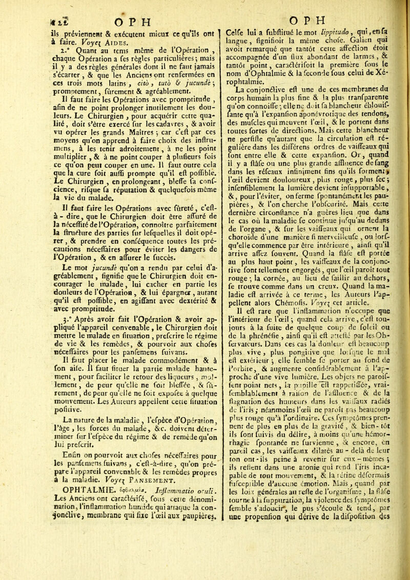 ils préviennent & exécutent mieux ce qu'ils ont à faire. Voye\ Aides. i.° Quant au tems même de l'Opération , chaque Opération a fes règles particulières; mais il y a des règles générales dont il ne faut jamais s'écarter, & que les Anciens ont renfermées en ces trois mots latins, citb, tutb & jucunde ; promptement, fûrement & agréablement. Il faut faire les Opérations avec promptitude , afin de ne point prolonger inutilement les dou- leurs. Le Chirurgien , pour acquérir cette qua- lité , doit s'être exercé fur les cadavres, & avoir vu opérer les grands Maîtres -, car c'eft par ces moyens qu'on apprend à faire choix des infiru- mens, à les tenir adroitement, à ne les point multiplier , & à ne point couper à plufieurs fois ce qu'on peut couper en une. Il faut outre cela que la cure foit auffi prompte qu'il eft poflîble. Le Chirurgien , en prolongeant, blefle fa conf- cience, rifque fa réputation & quelquefois môme la vie du malade. Il faut faire les Opérations avec fûreté, c'eft- à - dire, que le Chirurgien doit être affuré de la néceflité de l'Opération, connoître parfaitement la ftrurture des parties fur lefquelles il doit opé- rer , & prendre en conféquence toutes les pré- cautions néceflaires pour éviter les dangers de l'Opération , & en affurer le fuccès. Le mot jucunde qu'on a rendu par celui d'a- gréablement , lignifie que le Chirurgien doit en- courager le malade, lui cacher en partie les douleurs de l'Opération , & lui épargner , autant qu'il eft poflibte, en agiffant avec dextérité & avec promptitude. 3.0 Après avoir fait l'Opération & avoir ap- pliqué l'appareil convenable , le Chirurgien doit mettre le malade en fituarion , prefcrire le régime de vie & les remèdes, & pourvoir aux chofes ïiéceflaires pour les panfemens fuivans. Il faut placer le malade commodément & à fon aile. 11 faut fituer la partie malade haute- ment , pour faciliter le retour des liqueurs, mol- lement , de peur qu'elle ne foit hleiTée , & fû- rement , de peur qu'elle ne foit expofee à quelque mouvement. Les Auteurs appellent cène fituation pofiùve. La nature de la maladie , l'efpèce d'Opération, l'âge , les forces du malade, &c. doivent déter- miner fur l'efpèce du régime & de remède qu'on lui preferit. Enfin on pourvoit aux chofes néceflaires pour les panfemens fuivans, ce(î-à-dire, qu'on pré- pare l'appareil convenable & les remèdes propres a la maladie. Voye^ Pansement. OPHTALMIE. ÔçBd^fa. Jnjlammatio oculi. Les Anciens ont caraclésifé, fous ceue dénomi- nation, l'inflammation humide qui attaque la con- ^onclive, membrane qui fixe i'œilaux paupières. Celfe lui a fubftitué le mot lippitudo, qui, en fa langue, fignifioit la même chofe. Galieti qui avoit remarqué que tantôt cette affection étoit accompagnée d'un flux abondant de larmes, & tantôt point, caraclérifoit la première fous le nom d'Ophtalmie & la féconde fous celui de Xé- rophtalmie. La conjonctive eft une de ces membranes du corps humain la plus fine & la plus tranfparente ?[u'on connoiffe ; elle ne doit fa blancheur éblouif- ànte qu'à l'expanfion aponévrotique des tendons, des mufcles qui meuvent l'œil, & le portent dans toutes fortes de directions. Mais cette blancheur ne perfifte qu'autant que la circulation ef! ré- gulière dans les différens ordres de vaifleaux qui Font entre elle & cette expanfion. Or, quand il y a ftâfe ou une plus grande affluence defang dans les réfeaux infiniment fins qu'ils forment| l'œil devient douloureux , plus rouge, plus fec i infenfiblement la lumière devient insupportable, &, pour l'éviter, on ferme fpontanémcf.tles pau- pières , & l'on cherche l'obfcurité. Mais cette dernière circonftance n'a gr.ères lieu que dans le cas où la maladie fe continue jurqu'au dedans de l'organe , & fur les vaifleaux qui ornent la choroïde d'une manière fi merveiUeufe , ou lors- qu'elle commence par être intérieure, ainfi qu'il arrive afTez fouvent. Quand la liâfe eft portée au plus haut point, les vaifleaux de la conjonc- tive font tellement engorgés, que l'œil paroit tout rouge ; la cornée, au lieu de faillir au dehors, fe trouve comme dans un creux. Quand la ma- ladie efl arrivée à ce terme, les Auteurs l'ap- pellent alors Chémofis. Voye\ cet article. Il eft rare que l'inflammation n'occupe que l'intérieur de l'œil \ quand cela arrive , c'eft tou- jours à la fuite de quelque coup de foleiî ou de la phrénéfie , ainfi qu'il eft attefté par lesOb- fervateurs. Dans ces cas la'donleur eft beaucoup plus vive, plus poni-'itive que lorfque le mat efl extérieur \ elle femble fe porter au fond de l'orbite, & augmente conlldérabtement à l'ap- proche d'une vive lumière. Les objets ne paroif- fent point nets, i.i p ipilieêît rapperifiee, vrai- femblabitment à raiton de l'affluence & de la flagnation des humeurs dans les vaUFaux radiés de l'iris; néanmoinsl'œîl ne paroît pas beaucoup plus ronge qu'à l'ordinaire. Ces fynîptômespren- nent de plus en plus de la gravité , & bien - tôt ils font fuivis du délire, à moins qu'une- hémor- rhagie fpontanée ne furvienne , ot encore, en partil cas, les vaifleaux dilatés au - delà de leur ton ont-ils peine à revenir fur eux-mêmes; ils relient dans une atonie qui rend l'iris inca- pable de tout mouvement, & la rétine déformais fïjfcepftble d'aucuiie émotion. Mais, quand par les loi î générales au l efte de l'organifme , la flâfe tourne à h fuppuration, la vjolence des fymptômes femble s'adoucir*, le pus s'écoule & tend, par une propenfion qui dérive de ladifpofnion des