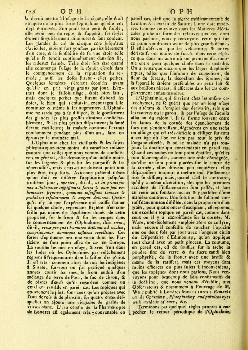 la devoir mettre à l'ufage de la ciguë, elle étoit attaquée de la plus forte Ophtalmie qu'elle eût déjà éprouvée. Son pouls étoit petit & foible, elle avoir peu de repos & d'appétit, fes règles étoient fingulièrement diminuées & fans couleur. Les glandes du col de thaque côté jufqu'aux clavicules, étoient fort gonflées particulièrement d'un côté, & la fenlibilité de fa vue étoit telle qu'elle fe tenoit continuellement dans fon lit, les rideaux fermés. Telle étoit fon état quand elle commença l'ufage de la ciguë-, c'éroir dans ]e commencement de la réputation du re- mède ; aulfi les dofes furent - elles petites. Quelques femaines s'étoienr écoulées avant qu'elle en prit vingt grains par jour. L'ex- trait dont je faifois ufage , étoit bien fait , niais quelques petites que furent d'abord les dofe?, le bien qui s'enfuh if , encouragea à le continuer & même à les augmenter. L Ophtal- mie ne tarda pas à fe difîiper, & le gonflement des glandes les plus grofles diminua coniîdéra- blement, & les plus petites difparurent; la famé devint meilleure-, la malade continua l'extrait condamment pendant plus d'un an, fans en éprouver le moindre mal. L'Ophtalmie chez les vieillards & les fujets phiegmitiques tient moins du caractère inflam- matoire que celles que nous venons de confidé- rer\ en général, elle demande qu'on infifle moins fur les faignées & plus fur les purgatifs & les fépercufnfs, mais ceux-ci ne doivent point non plus être trop forts. Avicenne prétend même qu'on doit en différer l'application jufqu'au troifième jour , oportet, dit-il, ut in principio non adkibeantur injpiffàntia fortia & qua fini ve- hementer flyptica, quoniam infpijfant t uni cas & prohibent refolutionem & augent dolurim. Quoi- qu'il n'y ait que l'expérience qni puiffe ftatuer ici quelque chofe, cependant Riiière iren con- feille pas moins des épithèmes doués de cette {>ropriété, fur le front & fur les tempes dans e commencement de l'Ophtalmie-, illis en'rm, dit-il, venteperquai humores deflaunt ad oculos\ comprimuntur humorque influent repellitur. Ces fortes d'épithèmes ont une vertu dont les Pra- ticiens ne font point affez de cas en Europe. La toutine les met en ufage, & avec fruit dans les Indes où les Ophtalmies par relâchement régnent fi fréquemment dans la faifon des p'uks. Jl cft très - commun alors de voir les Indigènes à Surare, fur-tout où j'ai pratiqué quelques anntçs courir les rues, le front enduit d'un mélange de terre de Para , de fuc de citron, & de blancs d'œ ifs qu'ils regardent comme un Excellent rrn ède en pareil cas. Les topiques qui coorieneni le plus, font ceux qu'on prépaie avec l'eau de rofe & de plamain, fur quatre onces defr quelles on ajoute une vingtaine de grains de vitrioi blanc. L'<_au célefle Ue la Pharma* opée de Londres efl également trèi ? convenable en pareil cas, aînfi que Ja pierre médicamenrenfe de Croilius & l'extrait de Saturne à une dofe modé- rée. Comme on trouve dans les Matières Médi- cales plufieurs formules relatives aux cas dont nous parlons, nous y rem oyons ceux qui fur ce point voudroient avoir de plus grands détails. Il eft à obterver que les véficatoires & autres dérivatif, ont moins de fuccès dans cette efpè- ce que dans un autre où un principe d'acrimo- nie entre pour quelque chofe dans la maladie. On a remarqué encore que les légers diaphoré- tiques, telles que i'infuiion de coquelicot, de fleur de fureau, la décoction des fquines, de fa fepareille étoient préférables au petit lait «Se aux boitions nitrées, fi efficaces dans les cas com- pletresnem inflammatoires. L'Ophtalmie, qui fifrVisM chez les enfans ca- cochymes, ne (e guérit que par un long ufage des altérans & l'emploi des dérivatifs, tels que les cautères ou le garou , & par l'ufage de l'aquila aiba ou du catomcl. Il fe forme (onvent entre les lames de la cornée des épanchemens de Aies qui s'endurcilfant, dégénèrent en une tache ou albugo qui efl très-difficile à difîiper fur-tout à cet âge où l'on ne fent pas tout le prix de l'organe affecté , & où le malade n'a pas tou- jours la docilité qui conviendroit en pareil cas. Quand ces taches ne font point épaiffes, qu'elles font filamtnteufes, comme une toile d'araignée, qu'elles ne font point placées fur le centre de ta cornée, elles doivent peu inquiéter*, elles difparoiffem toujours à mefure que l'inflamma- tion fe dilfipej mais, quand c'en le contraire* qu'il y a même ulcération, dès que les premiers accidens de l'inflammation font pafTés, il faut en venir aux fondans locaux & y perfifler d'une manière continue. Une folution de fublimé cor- rofifdansuneeaudiflillée,dans la propottiond'un grain , pour quatre onces déxcipient, efl reconnu un excellent topique en pareil cas, comme dans ceux où il y a excroiflance fur la cornée. M. Ware, non-feulement emploie alors ce collyre, mais encore il confeille de toucher l'opacité une ou deux fois par jour avec l'onguent citrin du Difpenfaire d Edimbourg, qu'on applique tout chaud avec un petit pinceau. La coutume, en pareil cas, efl de fournir fur la tache la poudre fine de verre & du fucre candi bien porphyrifé, de la frotter evec une brolfe & même de la ratifier*, mais ces moyens font m ..in?, efficaces ou plus fujets à inconvéniens, que les topiques dont nous parlons. Nous ren- voyons pour beaucoup de faits confirma tif> d« la doctrine , que nous venons d'étiblir, aux Obfervateurs & notamment à l'ouvrage de M, Wa e publié à Londres fousces titres : Rcmarkt on he Opt/talmy > Pforophtalmy andpurulenteytt wuh rr.ethods of cure , &C. Terminons par quelques règles propres à ent- . pêcher ie retour périodique de l'Ophtalmie,