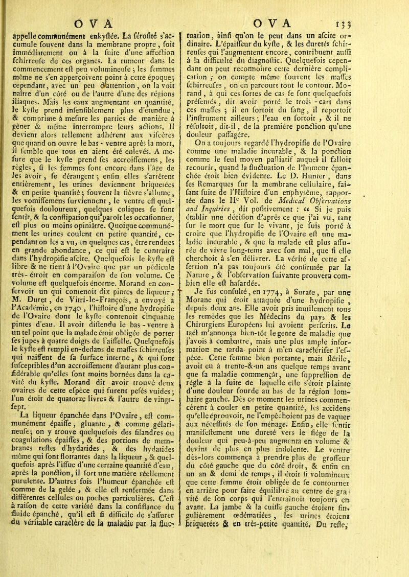 appelle communément enkyflée. La Profité s'ac- cumule fouvent dans la membrane propre, (bit immédiatement ou à la fuite d'une affeclion fchirreufe de ces organes. La tumeur dans le commencement eft peu volumineufe ; les femmes même ne s'en apperçoivent point à cette époque-, cependant, avec un peu (inattention , on la voit naîrre d'un côté ou de l'autre d'une des régions iliaques. Mais les eaux augmentant en quantité, le kyfie prend infenfiblement plus d'étendue, & comprime à mefure les parties de manière à gêner & même interrompre leurs actions. 11 devient alors tellement adhérent aux vifecres que quand on ouvre le bas - ventre après la mort, il fembîe que tous en aient été enlevés. A me- fure que le kyfie prend fes accroiftemens, les règles, fi les femmes font encore dans l'âge de les avoir, fe dérangent -, enfin elles s'arrêtent entièrement, les urines deviennent briquetées & en petite quantité; fouvent la fièvre s'allume, les vomiflemens furviennent, le ventre eft quel- quefois douloureux, quelques coliques fe font fentir, & la conftipationqui paroît les occafionner, eft plus ou moins opiniâtre. Quoique communé- ment les urines coulent en petite quantité, ce- pendant on les a vu, en quelques cas, être rendues en grande abondance, ce qui eft le contraire dans l'hydropifie afeite. Quelquefois le kyfte eft libre & ne tient à l'Ovaire que par un pédicule très-étroit en comparaifon de fon volume. Ce volume eft quelquefois énorme. Morand en con- fervoir un qui contenoit dix pintes de liqueur,- M. Duret , de Vitri-le-François, a envoyé à l'Académie, en 1740 , l'hiftoire d'une hydropifie de l'Ovaire dont le kyfte contenoit cinquante pintes d'eau. Il avoit diftendu le bas-ventre à un tel point que la malade étoit obligée de porter fes jupes à quatre doigts de l'aiflelle. Quelquefois le kyfte eft rempli en-dedans de mafies fchirreufes qui naiffent de fa furface interne, & qui font fufceptibles d'un accroifiement d'autant plus con- jidérable qu'elles font moins bornées dans la ca- vité du kyfte. Morand dit avoir trouvé deux ovaires de cette efpèce qui furent pefés vuides ; l'un étoit de quatorze livres & l'autre de vingt- fept. La liqueur épanchée dans l'Ovaire, eft com- munément épaifle, gluante , & comme gélari- neufe; on y trouve quelquefois des filandres ou coagulations épaifies , & des portions de mem- branes reftes d'hydatides , & des hydatides même qui font flottantes dans la liqueur , & quel- quefois après Tiflue d'une certaine quantité d'eau, après la ponction, il fort une matière réellement purulente. D'autres fois l'humeur épanchée eft comme de la gelée , & elle eft renfermée dans différentes cellules ou poches particulières. C'eft àraifon de cette variété dans la confiftance du fluide épanché, qu'il eft fi difficile de s'aflurer du véritable caractère de la pialadie par la il u.c.- tuation, àinfi qu'on le peut dans un afeite or- dinaire. L'épaifleur du kyfte, & les duretés fchir- reufes qui l'augmentent encore, contribuent auftî à la difficulté du diagnoflic. Quelquefois cepen- dant on peut reconnoître cette dernière compli- cation ,- on compte même fouvent les maries fchirreufes, on en parcourt tout le contour. Mo- rand , à qui ces fortes de cas fe font quelquefois préfentés, dit avoir porté le trois -cart dans ces mafles 5 il en fortoit du fang, il reportoir l'inftrument ailleurs ; l'eau en fortoir , & il ne réfultoit, dit-il, de la première ponction qu'une douleur paflagère. On a toujours regardé l'hydropifie de l'Ovaire comme une maladie incurable, & la ponction comme le feul moyen palliatif auquel il falloir, recourir, quand la flucluation de l'humeur épan- chée étoit bien évidente. Le D. Hunter , dans fes Remarques fur la membrane cellulaire, fai- fant fuite de l'Hiftoire d'un enphysême, rappor- tée dans le IIe Vol. de Médical Obfervations and Inquiries , dit pofitivement : « Si je puis établir une déciiion d'après ce que j'ai vu, tant fur le mort que fur le vivant, je fuis porté à croire que l'hydropifie de l'Ovaire eft une ma- ladie incurable, & que la malade eft plus affu- rée de vivre long-tems avec fon mal, que fi elle cherchoit à s'en délivrer. La vérité de cette af- fertion n'a pas toujours été confirmée par la Nature , & l'obfervation fuivante prouvera com- bien elle eft hafardée. Je fus confulté,en 1774, à Surate, par une Morane qui étoit attaquée d'une hydropifie , depuis deux ans. Elle avoit pris inutilement tous les remèdes que les Médecins du pays & les Chirurgiens Européens lui avoient perferits. La tac! m'annonça bien-tôt le genre de maladie que j'avois à combattre, mais une plus ample infor- mation ne tarda point à m'en caraclérifer l'ef- pèce. Cette femme bien portante, mais flérile, avoit eu à trente-&-un ans quelque temps avant que fa maladie commençât, une fuppreffion de règle à la fuite de laquelle e'tle s'étoit plainte d'une douleur fourde au bas de la région lom- baire gauche. Des ce moment les- urines commen- cèrent à couler en petite quantité, les accidens qu'elle éprouvoir, ne l'empêchoient pas de vaquer aux néceflîtés de fon ménage. Enfin, elle fentit manifeftement une dureté vers le fiége de la douleur qui peu-à-peu augmenta en volume & devint de plus en plus indolente. Le ventre dès-lors commença à prendre plus de grofl'eur du côté gauche que du côté droit, & enfin en un an & demi de temps, il étoit fi volumineux que cette femme étoit obligée de fe contourner en arrière pour faire équilibre au centre de gra i vité de fon corps qui l'en train oit toujours en avant. La jambe & la cuifle gauche étoient fin, gulièrement œdématiées, les urines étojcnî briquetées & en très-petite quantité. Du refte,