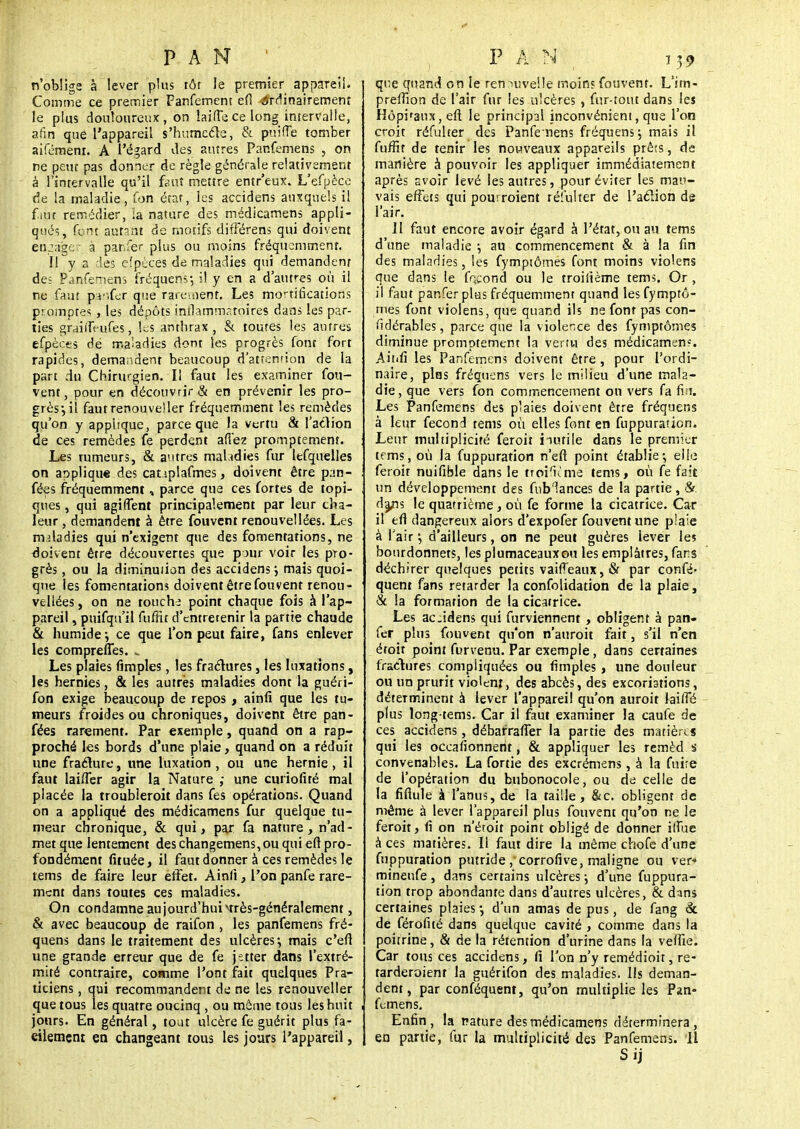 n'oblige à lever plus tôt le premier appareil. Comme ce premier Fanfement efi érrlinairement le plus douloureux, on laifece long intervalle, afin que l'appareil s'humecle, & puifTe tomber aifémenr. A l'égard des autres Panfemeps , on ne peut pas donner de règle générale relativement à l'intervalle qu'il fout mettre entr'eux. L'efpèce fie la maladie, fon état, les accidens auxquels il fait remédier, ia nature des médicamens appli- qués, font autant de motifs différens qui doivent etuà'ger à pahfér plus ou moins fréquemment. Il y a des efpèces de maladies qui demandent des Panfemens fréquent, il y en a d'autres où il ne faut pv.fer que rarement. Les mortifications promptes, les dépôts inflammatoires dans les par- ties grairTeufes, les anthrax, & toutes les antres efpèces dé maladies dont les progrès font fort rapides, demandent beaucoup d'attenrion de la part du Chirurgien. Il faut les examiner fou- vent, pour en découvrir & en prévenir les pro- grès-, il faut renouveler fréquemment les remèdes qu'on y applique, parce que la vertu & l'action de ces remèdes fe perdent allez promptemem. Les rumeurs, & autres malidies fur lefquelles on applique des cauplafmes, doivent être pan- fées fréquemment, parce que ces fortes de topi- ques , qui agiflent principalement par leur cha- leur , demandent à être fouvent renouvellées. Les maladies qui n'exigent que des fomentations, ne doivent être découvertes que pour voir les pro- grès , ou la diminution des accidens ; mais quoi- que les fomentations doivent être fouvent renou- vellées , on ne touche point chaque fois à l'ap- pareil , puifqu'il fuffit d'entretenir la partie chaude & humide-, ce que l'on peut faire, fans enlever les comprelTes. Les plaies fimples, les fractures, les luxations, les hernies, & les autres maladies dont la guéri- fon exige beaucoup de repos , ainfi que les tu- meurs froides ou chroniques, doivent être pan- fées rarement. Par exemple, quand on a rap- proché les bords d'une plaie, quand on a réduit une fraclure, une luxation , ou une hernie, il faut lai/Ter agir la Nature ; une curiofité mal placée la troubleroit dans fes opérations. Quand on a appliqué des médicamens fur quelque tu- meur chronique, & qui, par fa nature, n'ad- met que lentement des changemens, ou qui eft pro- fondément fituée, il faut donner à ces remèdes le tems de faire leur effet. Ainfi, l'on panfe rare- ment dans toutes ces maladies. On condamne aujourd'huivtrès-généralement, & avec beaucoup de raifon , les panfemens fré- quens dans le traitement des ulcères; mais c'eft une grande erreur que de fe jetter dans l'extré- mité contraire, comme l'ont fait quelques Pra- ticiens , qui recommandent de ne les renouveller que tous les quatre oucinq , ou même tous les huit jours. En général, tout ulcère fe guérit plus fa- cilement en changeant tous les jours l'appareil, qt'e quand on le ren nivelle moins fouvent. L'im- prefîion de l'air fur les ulcères , fur-tout dans les Hôpi'aux, eft le principal inconvénient, que l'on croit réfulter des Panfemens fréquens -, mais il fuffit de tenir les nouveaux appareils prêts, de manière à pouvoir les appliquer immédiatement après avoir levé les autres, pour éviter les mau- vais effets qui pourroient réfulter de l'aclion de l'air. Il faut encore avoir égard à l'état, ou au tems d'une maladie ; au commencement & à la fin des maladies, les fymptômes font moins violens que dans le fécond ou le troilième tems. Or , il faut panferplus fréquemment quand les fymptô- mes font violens, que quand ils ne font pas con- sidérables , parce que la violence des fymptômes diminue premptement la vertu des médicamen?. Aitifi les Panfemens doivent être, pour l'ordi- naire, pins fréquens vers le milieu d'une mala- die, que vers fon commencement on vers fa fw. Les Panfemens des plaies doivent être fréquens à leur fécond tems où elles font en fuppuration. Leur multiplicité feroit inutile dans le premier tems, où ia fuppuration n'eft point établie*, elle feroit nuifible dans le troi'nme tems, où fe fait un développement des fublances de la partie, &. da/is le quatrième, où fe forme la cicatrice. Car il eft dangereux alors d'expofer fouvent une p'aîe à l'air d'ailleurs, on ne peut guères lever les bourdonnets, les plumaceauxou les emplâtres, fans déchirer quelques petits vaiffeaux, & par confis- quent fans retarder la confolidation de la plaie, & la formation de la cicatrice. Les ac.idens qui furviennent, obligent à pan- fer plus fouvent qu'on n'auroit fait, s'il n'en étoit point furvenu. Par exemple, dans certaines fractures compliquées ou fimples, une douleur ou un prurit violent, des abcès, des excoriations, déterminent à lever l'appareil qu'on auroit Jaiffé plus long-tems. Car il faut examiner la caufe de ces accidens, débarraffer la partie des matières qui les occafionnent, & appliquer les remèd.s convenables. La fortie des excrémens, à la fuite de l'opération du bubonocole, ou de celle de la fiflule à l'anus, de la taille, &c. obligent de même à lever l'appareil plus fouvent qu'on ne le feroit, fi on n'étoit point obligé de donner ifîùe à ces matières. Il faut dire la même chofe d'une fuppuration putride, corrofive, maligne ou ver* mineufe , dans certains ulcères ; d'une fuppura- tion trop abondante dans d'autres ulcères, & dans certaines plaies -, d'un amas de pus, de fang & de férofité dans quelque cavité , comme dans la poitrine, & de la rétention d'urine dans la veftie. Car tous ces accidens, fi l'on n'y remédioit, re- tarderoienr la guérifon des maladies. Ils deman- dent, par conféquent, qu'on multiplie les Pan- femens. Enfin, la nature des médicamens déterminera, en partie, fur la multiplicité des Panfemens. Il Sij