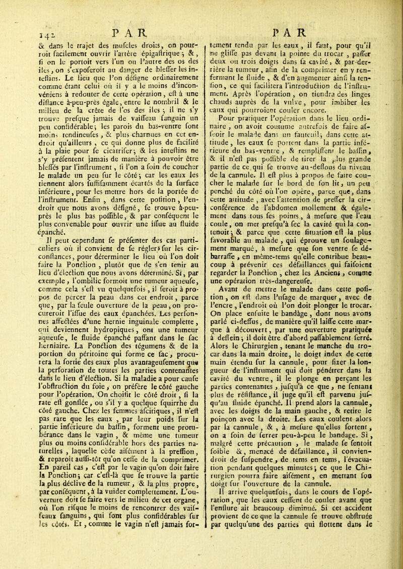 34~ PAR & dans le trajet des mufcles droits, on pour- ront facilement ouvrir l'artère épigaflrique ; & , li on le portoit vers l'un ou l'autre des os des iles j on s'expoferoit au danger de blefter les in- lefiins. Le lieu que l'on défigne ordinairement comme étant celui où ii y a le moins d'incon- véniens à redouter de cette opération, eft à une diftance à-peu-près égale, entre le nombril & le milieu de la crête de 1 os des iles -, il ne s'y trouve prefque jamais de vaifleau fanguin un peu considérable; les parois du bas-ventre font moins tendineufes, & plus charnues en cet en- droit qu'ailleurs , ce qui donne plus de facilité à la plaie pour fe cicatrifer-, & ies inteftins ne s'y présentent jamais de manière à pouvoir être blcffés par l'inftrument, fi l'on a foin de coucher le malade un peu fur le côté car les eaux les tiennent alors fuffifamment écartés de la furface inférieure, pour les mettre hors de la portée de l'infirument. Enfin , dans cette pofition , l'en- droit que nous avons défigné, fe trouve à-peu- près le plus bas poffible, & par conféquent le plus convenable pour ouvrir une iflùe au fluide épanché. Il peut cependant fe préfenter des cas parti- culiers où il convient de fe régler» fur les cir- conflances, pour déterminer le lieu où l'on doit faire la Ponclion , plutôt que de s'en tenir au lieu d'élection que nous avons déterminé. Si, par exemple , l'ombilic formoit une tumeur aqueufe, comme cela s'efl vu quelquefois, il feroit à pro- pos de percer la peau dans cet endroit, parce que, par la feule ouverture de la peau,on pro- cureroit l'ifTue des eaux épanchées. Les person- nes aftèclées d'une hernie inguinale complette, qui deviennent hydropiques, ont une tumeur aqueufe, le fluide épanché paffant dans le fac herniaire. La Ponclion des tégumens & de la portion du péritoine qui forme ce fac, procu- rera la fortie des eaux plus avantageufement que la perforation de toutes les parties contenantes dans le lieu d'éleclion. Si la maladie a pour caufe l'obftruclion du foie, on préfère le côté gauche pour l'opération, On choifit le côté droit, fi la rate eft gonflée, ou s'il y a quelque fquirrhe du côté gauche. Chez les femmes afeitiques, il n'efl pas rare que les eaux , par leur poids fur la partie inférieure du baffin, forment une protu- bérance dans le vagin , & même une tumeur plus ou moins confidérable hors des parties na- turelles , laquelle cède aifément à la preffion, & reparoît aulfi-tôt qu'on cefle de la comprimer. En pareil cas, c'eft par le vagin qu'on doit faire la Ponction \ car c'efi-là que fe trouve la partie la plus déclive de la tumeur, & la plus propre, par conféquent, à la vuider compleitement. L'ou- verrure doit fe faire vers le milieu de cet organe, où l'on rifque le moins de rencontrer des vaif- feaux fanguins, qui font plus confidérables fur les côtés. Et, comme le vagin n'eft jamais for- PAR tement tendu par les eaux , il faut, pour qu'il ne glilîe pas devant la pointe du trocar , pafier deux ou trois doigts dans fa cavité, & par-der- rière la tumeur , afin de la comprimer en y ren- fermant le fluide , & d'en augmenter ainfi la ten- fion, ce qui facilitera l'introduction de l'inftru- ment. Après l'opération , on tiendra des linges chauds auprès de la vulve, pour imbiber les eaux qui pourroieot couler encore. Pour pratiquer l'opération dans le lieu ordi- naire , on avoit coutume autrefois de faire af- feoir le malade dans un fauteuil.; dans cette at- titude , les eaux fe portent dans la partie infé- rieure du bas-ventre, & rempUftènf le baffin, & il n'eft pas poiiible de tirer la ^lus grande partie de ce, qui fe trouve au-defîous du niveau de la cannule. Il eft plus à propos de faire cou- cher le malade fur le bord de fon lit, un peu penché du côté où l'on opère, parce que, dans cette attitude , avec l'attention de prefler la cir- conférence de l'abdomen mollement & égale- ment dans tous fes points, à mefure que l'eau coule, on mer prefqu'à fec la cavité qui la con- tenoit-, & parce que cette fituation eft la plus favorable au malade , qui éprouve un foulage- ment marqué, k mefure que fon ventre fe dé- barrafle > en même-tems qu'elle contribue beau- coup à prévenir ces défaillances qui faifoient regarder la Ponclion , chez les Ancien*, comme une opération très-dangereufe. Avant de mettre le malade dans cette pofi- tion , on eft dans l'ufage de marquer, avec de l'encre , l'endroit où l'on doit plonger le trocar. On place enfuite le bandàge , dont nous avons parlé ci-deflùs, de manière qu'il laifle cette mar- que à découvert, par une ouverture pratiquée à defîein ; il doit être d'abord paffablement ferré. Alors le Chirurgien, tenant le manche du tro- car dans la main droite, le doigt index de cette main étendu fur la cannule, pour fixer la lon- gueur de l'inftrument qui doit pénétrer dans ia cavité du ventre, il le plonge en perçant les parties contenantes, jufqu'à ce que, ne fentani plus de réfiftance,il juge qu'il eft parvenu jus- qu'au fluide épanché, il prend alors la cannule, avec les doigts de la main gauche, & retire le poinçon avec la droite. Les eaux coulent alors par la cannule , & , à mefure qu'elles fortent, on a foin de ferrer peu-à-peu le bandage. Si , malgré cette précaution , le malade fe fentoit foibie &, menacé de défaillance, il convien- droit de fufpendre, de tems en tems, l'évacua- tion pendant quelques minutes j ce que le Chi- rurgien pourra faire aifément, en mettant foo doigt fur l'ouverture de la cannule. Il arrive quelquefois, dans le cours de l'opé- ration , que les eaux cefîent de couler avant que l'enflure ait beaucoup diminué. Si cet accident provient de ce que la cannule fe trouve obftruée par quelqu'une des parties qui flottent dans le