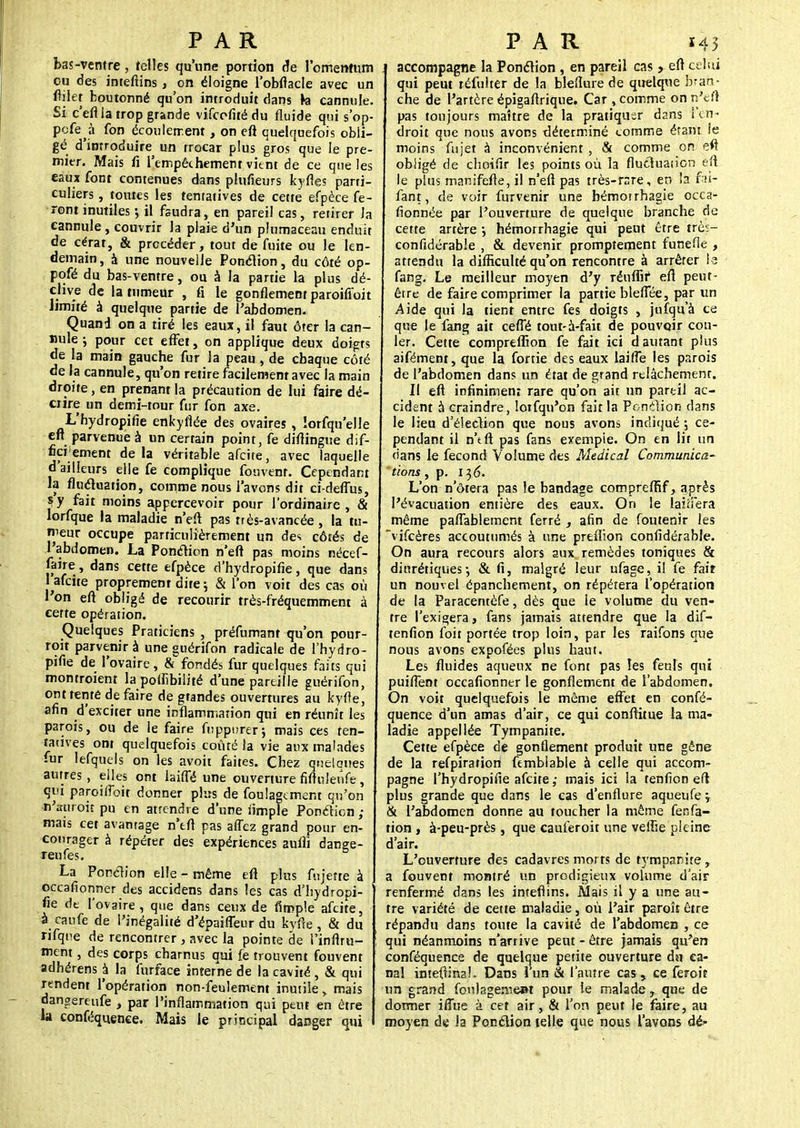 bas-ventre, telles qu'une portion de l'omentum ou des intefiins, on éloigne l'obflacle avec un ftiiet boutonné qu'on introduit dans h eannule. Si c'efl la trop grande vifcefitédu fluide qui s'op- pcfe a fon écoulement, on eft quelquefois obli- gé d'inrroduire un trocar plus gros que le pre- mier. Mais fi l'empêchement vient de ce que les eaux font contenues dans plufieurs kyfies parti- culiers , toutes les tentatives de cette efpèce fe- ront inutiles ; il fsudra, en pareil cas, retirer Ja eannule, couvrir Ja plaie d'un plumaceau enduit de cérat, & procéder, tout de fuite ou le len- demain , à une nouvelle Ponclion, du côté op- pofé du bas-ventre, ou à la partie la plus dé- clive de la tumeur , fi le gonflement paroifloit limité à quelque partie de l'abdomen. Quand on a tiré les eaux, il faut ôter la ean- nule-, pour cet effet, on applique deux doigts de la main gauche fur la peau , de chaque côté de la eannule, qu'on retire facilement avec la main droite, en prenant la précaution de lui faire dé- crire un demi-tour fur fon axe. L'hydropifie enkyiîée des ovaires , lorfqu'elle eft parvenue à un certain point, fe diftingue dif- ficilement delà véritable afeite, avec laquelle d'ailleurs elle fe complique fouvent. Cependant la fluctuation, comme nous l'avons dit ci-deflus, s y fait moins appercevoir pour l'ordinaire, & lorfque la maladie n'eft pas très-avancée , la tu- meur occupe particulièrement un de* côtés de l'abdomen. La Ponction n'eft pas moins nécef- Jaire, dans cette efpèce d'hydropifie, que dans 1 afeite proprement dite ; & l'on voit des cas où l'on eft obligé de recourir très-fréquemment à certe opération. Quelques Praticiens , préfumant qu'on pour- roit parvenir à une guérifon radicale de l'hydro- pifie de l'ovaire, & fondés fur quelques faits qui montroient la poifibilité d'une pareille guérifon, ont tenté défaire de gtandes ouvertures au kyfle, afin d'exciter une inflammation qui en réunît les parois, ou de le faire fuppurer; mais ces ten- tatives ont quelquefois coûté la vie aux malades fur lefquels on les avoit faites. Chez quélcmes autres, elles ont biffé une ouverture fiftuleufe, qui paroifîbit donner plus de foulagement qu'on n'jttiroitpu en attendre d'une nmple Ponclion; mais cet avantage n'tfl pas affez grand pour en- courager à répéter des expériences auifi dange- renfes. j La Ponclion elle - même eft plus fujette à occafionner des accidens dans les cas d'hydropi- fie de l'ovaire , que dans ceux de Ample afeite, à caufe de l'inégalité d'épaifleur du kyfte, & du rifqne de rencontrer , avec la pointe de l'inftru- ment, des corps charnus qui fe trouvent fouvent adhérens à la furface interne de la cavité , & qui rendent l'opération non-feulement inutile, mais dangereufe , par l'inflammation qui peut en être la conféquenee. Mais le principal danger qui accompagne la Ponclion , en pareil cas > eft celui qui peut réfulter de la bleflure de quelque bran- che de l'artère épigaftrique. Car , comme on n'eft pas toujours maître de la pratiquer dans l'en- droit que nous avons déterminé comme étant ie moins Ai jet à inconvénient , & comme on eft obligé de choifir les points où la fluctuation eft le plus manifefte, il n'eft pas très-rnre, en la fai- fant, de voir furvenir une bémorrhagie occa- fionnée par l'ouverture de quelque branche de cette artère •, hémorrhagie qui peut être très- confidérabie , & devenir promptement funefie , attendu la difficulté qu'on rencontre à arrêter la fang. Le meilleur moyen d'y réuflîf eft peut- être de faire comprimer la partie bleftee, par un Aide qui la tient entre fes doigts , jufqu'à ce que le fang ait cefTé tout-à-fait de pouvoir cou- ler. Cette compreffion fe fait ici d autant plus aifément, que la fortie des eaux laitTe les parois de l'abdomen dans un état de grand relâchement. Il eft infinimenî rare qu'on ait un pareil ac- cident à craindre, loifqu'on fait la Ponction dans le lieu d'élection que nous avons indiqué ; ce- pendant il n'tft pas fans exempie. On en lit un dans le fécond Volume des Médical Communica- tions , p. 136. L'on n'ôtera pas le bandage compreftîf, après l'évacuation entière des eaux. On le raillera même paffablement ferré , afin de foutenir les vifeères accoutumés à une preffion confidérable. On aura recours alors aux remèdes toniques & diurétiques-, & fi, malgré leur ufage, il fe fair un nouvel épanchement, on répétera l'opération de la Paracentèfe, dès que le volume du ven- tre l'exigera, fans jamais attendre que la dif- tenfion foit portée trop loin, par les raifons que nous avons expofées plus haut. Les fluides aqueux ne font pas les feuls qui puifTent occafionner le gonflement de l'abdomen. On voit quelquefois le même effet en confé- quence d'un amas d'air, ce qui conftitue la ma- ladie appellée Tympanite. Cette efpèce de gonflement produit une gêne de la refpiratîon fembiable à celle qui accom- pagne l'hydropifie afeite ; mais ici la tenfion eft plus grande que dans le cas d'enflure aqueufe j & l'abdomen donne au toucher la même fenfa- tion, à-peu-près, que cauferoit une veine pleine d'air. L'ouverture des cadavres morts de tympanite, a fouvent montré un prodigieux volume d'air renfermé dans les intefiins. Mais il y a une au- tre variété de cette maladie, où l'air paroîî être répandu dans toute la cavité de l'abdomen , ce qui néanmoins n'arrive peut - être jamais qu'en conféquence de quelque petite ouverture du ca- nal inteftina!. Dans lun & l'autre cas , ce feroiî un grand fonlagemeat pour le malade, que de dormer iffue à cet air, & l'on peut le faire, au moyen de ia Ponclion telle que nous l'avons dé*