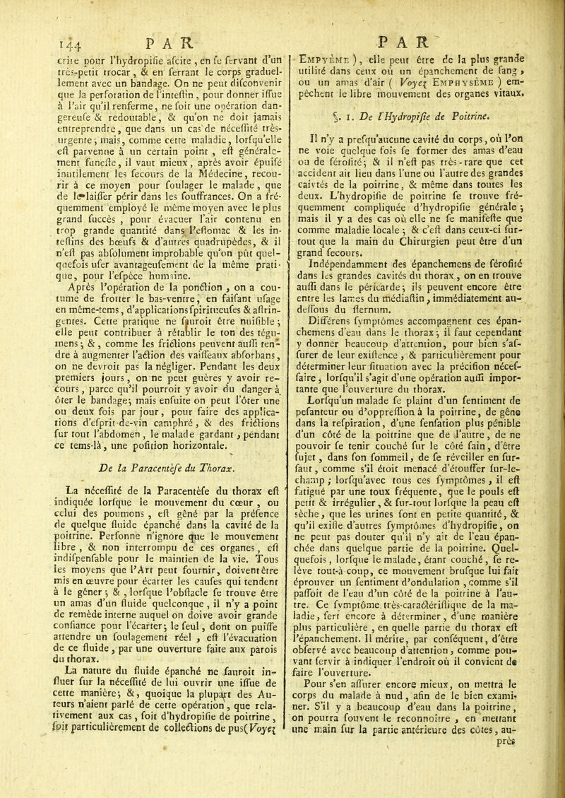 eriie pour l'hydropifie afcite , en fe fervant d'un trèsvpetit trocar, & en ferrant le corps graduel- lement avec un bandage. On ne peut difconvenir que la perforation de Tinteitin , pour donner iffue à l'air qu'il renferme, ne foit une opération dan- gereufe & redoutable, & qu'on ne doit jamais entreprendre, que dans un cas de néceffité très- urgente-, mais, comme cette maladie, lorfqu'elle eft parvenue à un certain point , eft générale- ment funeiîe, il vaut mieux, après avoir épuifé inutilement les fecours de la Médecine, recou- rir à ce moyen pour fouiager le malade , que de le»laiffer périr dans les foufFrances. On a fré- quemment employé le même moyen avec le plus grand fuccès , pour évacuer l'air contenu en trop grande quantité dans Peftomac & les in- teflins des bœufs & d'autres quadrupèdes, & il n'efl pas abfolument improbable qu'on pût quel- quefois ufer avantageufement de la môme prati- que, pour l'efpèce humaine. Après l'opération de la ponction , on a cou- tume de frotter le bas-ventre, en faifant ufage en même-tems, d'applications fpiritr.eufes & afirin- gentes. Cette pratique ne fiuroit être nuifible ; elle peut contribuer à rétablir le ton des tégu- mens-, &, comme les frictions peuventauffi ten- dre à augmenter l'action des vaiffeaux abforbans, on ne devroit pas la négliger. Pendant les deux premiers jours, on ne peut guères y avoir re- cours , parce qu'il pourroit y avoir du danger à. ôter le bandage1, mais enfuite on peut l'ôter une ou deux fois par jour, pour faire des applica- tions d'efprit-de-vin camphré, & des friétions fur tout l'abdomen , le malade gardant, pendant ce tems-là, une pofition horizontale. De la Paracentèfe du Thorax. La néceffité de la Paracentèfe du thora!x eft ' indiquée lorfque le mouvement du cœur , ou celui des poumons , eft gêné par la préfence de quelque fluide épanché dans la cavité de la poitrine. Perfonne n'ignore que le mouvement libre, & non interrompu de ces organes, efî indifpenfable pour le maintien de la vie. Tous les moyens que l'Art peut fournir, doivent être mis en œuvre pour écarter les caufes qui tendent à le gêner \ & , lorfque l'obflacle fe trouve être un amas d'un fluide quelconque , il n'y a point de remède interne auquel on doive avoir grande confiance pour l'écarter-, le feul, dont on puiffe attendre un foulagement réel , eft l'évacuation de ce fluide, par une ouverture faite aux parois du thorax. La nature du fluide épanché ne fauroit in- I fluer fur la néceffité de lui ouvrir une iffue de cette manière*, &, quoique la plupart des Au- teurs n'aient parlé de cette opération , que rela- tivement aux cas, foit d'hydropifie de poitrine , foit particulièrement de collections depus(Fbyq Empyème ), elle peut être de la plus grande utilité dans ceux où un épanchement de fang » ou un amas d'air ( Voyei Emphysème ) em- pêchent le libre mouvement des organes vitaux, i. De l'Hydropifie de Poitrine. Il n'y a prefqu'aucune cavité du corps, où l'on ne voie quelque fois fe former des amas d'eau ou de férofitéj & il n'efi pas très-rare que cet accident ait lieu dans l'une ou l'autre des grandes caivtés de la poitrine, & même dans toutes les deux. L'hydropilie de poitrine fe trouve fré- quemment compliquée d'hydropifie générale ; mais il y a des cas où elle ne fe manifefte que comme maladie locale ; & c'eft dans ceux-ci fur- tout que la main du Chirurgien peut être d'un grand fecours. Indépendamment des épanchemens de férofité dans les grandes cavités du thorax , on en trouve auffi dans le péricarde; ils peuvent encore être entre les larres du médiafiin, immédiatement au- defibus du flernum. Dirférens fymptômes accompagnent ces épan- chemens d'eau dans le thorax ; il faut cependant y donner beaucoup d'attention, pour bien s'af- furer de leur exiftence , & particulièrement pour déterminer leur fituation avec la précifion nécef- faire ^ lorfqu'il s'agit d'une opération auiïï impor- tante que l'ouverture du thorax. Lorfqu'un malade fe plaint d'un fentiment de pefanteur ou d'oppreffion à la poitrine, de gêne dans la refpiration, d'une fenfation plus pénible d'un côté de la poitrine que de l'autre, de ne pouvoir fe tenir couché fur le côté fain, d'être fujet , dans fon fommeil, de fe réveiller en fur- faut, comme s'il étoit menacé d'étouffer fur-le- chanip ; lorfqu'avec tous ces fymptômes, il eft fatigué par une toux fréquente, que le pouls eft petit & irrégulier, & fur-tout lorfque la peau eft sèche, que les urines font en petite quantité, & qu'il exifie d'autres fymptômes d'hydropifie, on ne peut pas douter qu'il n'y ait de l'eau épan- chée dans quelque partie de la poitrine. Quel- quefois , lorfque le malade, étant couché, fe re- lève tout-à coup, ce mouvement brufque lui fait éprouver un fentiment d'ondulation , comme s'il paffoit de l'eau d'un côté de la poitrine à l'au- tre. Ce fvmptôme très-caraôlérifiique de la ma- ladie, fert encore à déterminer, d'une manière plus particulière , en quelle partie du thorax eft l'épanchement. Il mérite, par conféquent, d'être obfervé avec beaucoup d'attention, comme pou- vant fervir à indiquer l'endroit où il convient de faire l'ouverture. Pour s'en affurer encore mieux, on mettra le corps du malade à nud, afin de le bien exami-? ner. S'il y a beaucoup d'eau dans la poitrine, on pourra fouvent le reconnoître , en mettant une main fur la partie antérieure des côtes, au- près