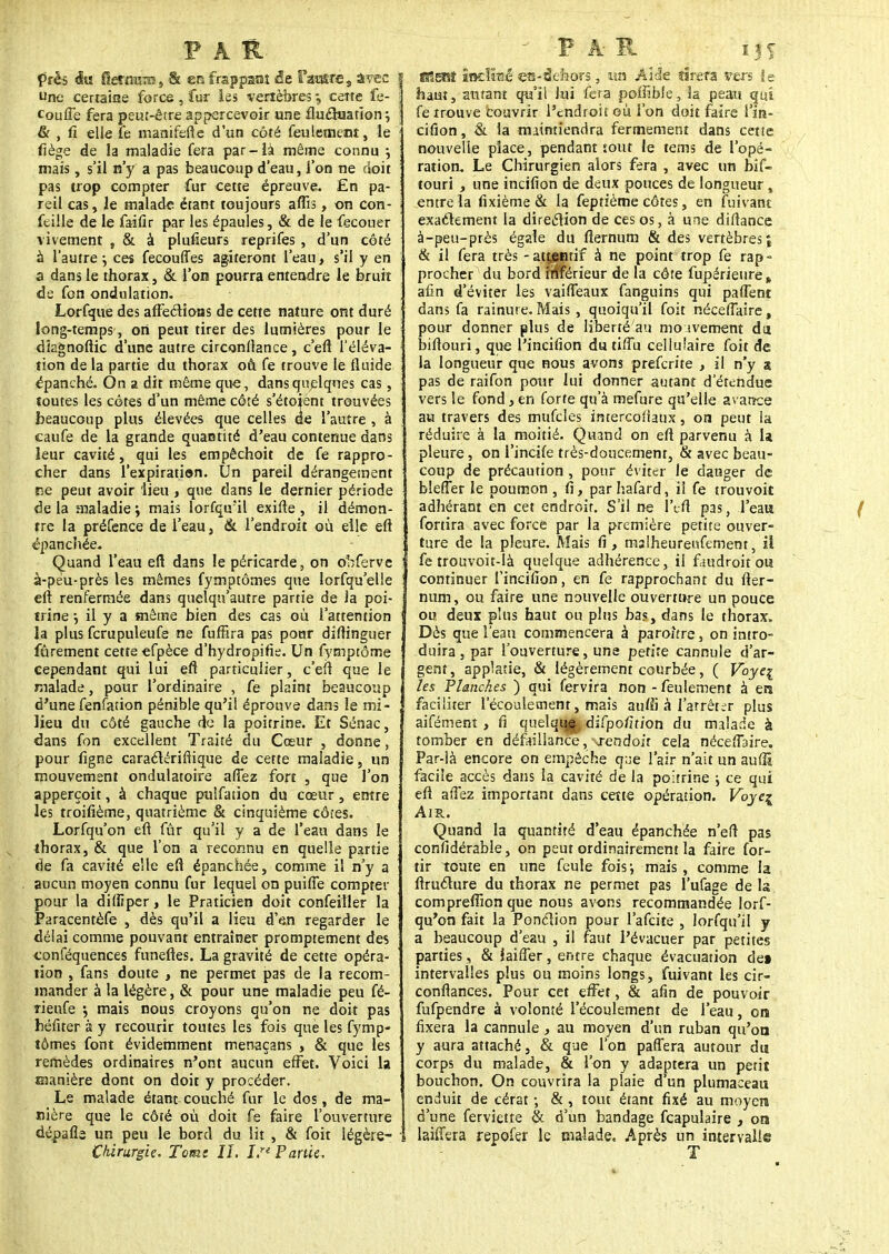 près du fîernïOT , & en frappant de l'acre, âvec f Une certaine force, fur les vertèbres, celte fe- î couflë fera peut-être apercevoir une fluctuation} : & , fi elle le manifefte d'un côté feulement, le ' fiège de la maladie fera par-là même connu ; mais , s'il n'y a pas beaucoup d'eau, l'on ne doit pas trop compter fur cette épreuve. En pa- reil cas, le malade étant toujours aflis, on con- j feille de le faifir par les épaules, & de le fecouer vivement , & à plufieurs reprifes , d'un côté à l'autre ; ces fecouffes agiteront l'eau, s'il y en a dans le thorax, & l'on pourra entendre le bruit de fon ondulation. Lorfque des affections de cette nature ont duré long-temps , on peut tirer des lumières pour le dîagnoftic d'une autre circonftance, c'eft l'éléva- tion de la partie du thorax où fe trouve le fluide épanché. On a dit même que, dans quelques cas, soutes les côtes d'un même côté s'étoient trouvées beaucoup plus élevées que celles rie l'autre , à caufe de la grande quantité d'eau contenue dans leur cavité, qui les empêchoit de fe rappro- cher dans l'expiration. Un pareil dérangement rse peut avoir lieu , que dans le dernier période de la maladie ; mais lorfqu'il exifte , il démon- tre la préfence de l'eau, & l'endroit où elle eft épanchée. Quand l'eau eft dans le péricarde, on obferve à-péu-près les mêmes fymptômes que lorfqu'elle j eft renfermée dans quelqu'autre partie de Ja poi- j trine -, il y a même bien des cas où l'attention | la plus fcrupuleufe ne fuffira pas pour diftinguer I fûrement cette efpèce d'hydropifie. Un fymptôme j cependant qui lui eft particulier, c'eft que le malade, pour l'ordinaire , fe plaint beaucoup d'une fenfation pénible qu'il éprouve dans le mi- lieu du côté gauche de la poitrine. Et Sénac, dans fon excellent Traité du Cœur , donne, pour ligne caractériftique de cette maladie, un mouvement ondulatoire aftez fort , que l'on apperçoit, à chaque pulfation du cœur, entre les troifîème, quatrième & cinquième côtes. Lorfqu'on eft fur qu'il y a de l'eau dans le thorax, & que l'on a reconnu en quelle partie de fa cavité elle eft épanchée, comme il n'y a aucun moyen connu fur lequel on puifie compter pour la dilfiper, le Praticien doit confeïtler la Paracentèfe , dès qu'il a lieu d'en regarder le délai comme pouvant entraîner promptement des tonféquences funeftes. La gravité de cette opéra- tion , fans doute , ne permet pas de la recom- mander à la légère, & pour une maladie peu fé- rienfe $ mais nous croyons qu'on ne doit pas hériter à y recourir toutes les fois que les fymp- tômes font évidemment menaçans , & que les remèdes ordinaires n'ont aucun effet. Voici la manière dont on doit y procéder. Le malade étant couché fur le dos, de ma- nière que le côté où doit fe faire l'ouverture j dépafls un peu le bord du lit , & foit légère- i Chirurgie. Tome IL I,re Partie. V A m ifS Mmt Indicé en -â eh ors, un AI'Je tirera vers fe haut, autant qu'il lui fera poflîbie, la peau qui fe trouve couvrir l'endroit où l'on doit faire l'in- cifion, & la maintiendra fermement dans cette nouvelle place, pendant tout le teins de l'opé- ration. Le Chirurgien alors fera , avec un bif- touri , une incilion de deux pouces de longueur , entre la fixième & la feptième côtes, en fuivant exactement la direction de ces os, à une diftance à-peu-près égale du fternum & des vertèbres î & il fera très - attentif à ne point trop fe rap- procher du bord inférieur de la côte fupérieure » afin d'éviter les vaifleaux fanguins qui partent dans fa rainure. Mais , quoiqu'il foit néceffaire, pour donner plus de li'berté'ati mo tvement du biftouri, que l'incifion du tiflu cellulaire foit de la longueur que nous avons preferite , il n'y a pas de raifon pour lui donner autant d'étendue vers le fond, en forte qu'à mefure qu'elle avance au travers des mufcles intercofiaux, on peut la réduire à la moitié. Quand on eft parvenu à la pleure, on f incife très-doucement, & avec beau- coup de précaution , pour éviter Je danger de blefler le poumon , fi, par hafard, il fe trouvoit adhérant en cet endroit. S'il ne 1 efi pas, l'eau fortira avec force par la première petite ouver- ture de la pleure. Mais fi , malheureufement, il fe trouvoit-là quelque adhérence, il faudroit ou continuer l'incifion, en fe rapprochant du fter- num, ou faire une nouvelle ouverture un pouce ou deux plus haut ou pins bas, dans le thorax. Dès que l'eau commencera à parohre, on intro- duira , par l'ouverture, une petite cannule d'ar- gent , applatie, & légèrement courbée, ( Voyei les Planches ) qui fervira non - feulement à en faciliter l'écoulement, mais auffi.à l'arrêter plus aifément , fi quelque difpofirion du malade à tomber en défaillance, rendoit cela néceflaire. Par-là encore on empêche que l'air n'ait un auffi facile accès dans la cavité de la poitrine ; ce qui eft aftez important dans cette opération. Voyei Air. Quand la quantité d'eau épanchée n'eft pas confidérable, on peut ordinairement la faire for- tir toute en une feule fois-, mais, comme la ftructure du thorax ne permet pas l'ufage de la comprefiion que nous avons recommandée lorf- qu'on fait la Ponction pour l'afeite , lorfqu'il y a beaucoup d'eau , il faut l'évacuer par petites parties, & laiffer, entre chaque évacuation dei intervalles plus ou moins longs, fuivant les cir- conflances. Pour cet effet, & afin de pouvoir fufpendre à volonté l'écoulement de l'eau, on fixera la cannule, au moyen d'un ruban qu'on y aura attaché, & que l'on paffera autour dm corps du malade, & l'on y adaptera un petit bouchon. On couvrira la plaie d'un plumaeeau enduit de cérat -, & , tout étant fixé au moyen d'une ferviette & d'un bandage fcapulaire , on laiffera repofer le malade. Après un intervalle