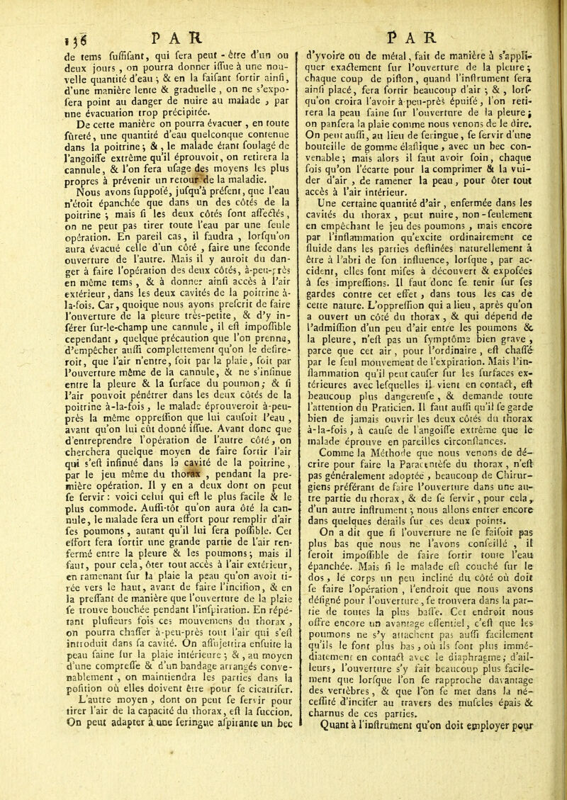 de tems fuffifant, qui fera peut - être d'un ou deux jours , on pourra donner iffue à une nou- velle quantité d'eaux & en la faifant fortir ainfi, d'une manière lente & graduelle , on ne s'expo- fera point au danger de nuire au malade , par «ne évacuation trop précipitée. De cette manière on pourra évacuer , en foute fureté, une quantité d'eau quelconque contenue dans la poitrine j & , le malade étant foulagé de l'angoiffe extrême qu'il éprouvoit, on retirera la cannule, & l'on fera ufage des moyens les plus propres à prévenir un retour?de la maladie. Nous avons fuppofé, jufqu'à préfent, que l'eau n'étoit épanchée que dans un des côtés de la poitrine j mais fi les deux côtés font affectés, on ne peut pas tirer toute l'eau par une feule opération. En pareil cas, il faudra , lorfqu'on aura évacué celle d'un côté , faire une féconde ouverture de l'autre. Mais il y auroit du dan- ger à faire l'opération des deux côtés, à-pen-près en même tems , & à donner ainfi accès à l'air extérieur, dans les deux cavités de la poitrine à- la-fois. Car, quoique nous ayons prefcrit de faire l'ouverture de la pleure très-petite, & d'y in- férer fur-le-champ une cannule , il efi impofîible cependant > quelque précaution que l'on prenne, d'empêcher auffi complètement qu'on le defire- roit, que l'air n'entre, foit par la plaie, foit par l'ouverture même de la cannule, & ne s'infinue entre la pleure & la furface du poumon; & fi l'air pouvoit pénétrer dans les deux côtés de la poitrine à-la-fois, le malade éprouveroit à-peu- près la même oppreifion que lui caufoiî l'eau , avant qu'on lui eût donné iffue. Avant donc que d'entreprendre l'opération de l'autre côté, on cherchera quelque moyen de faire fortir l'air qui s'eft infinué dans la cavité de la poitrine, par le jeu même du thorax , pendant la pre- mière opération. Il y en a deux dont on peut fe fervir : voici celui qui efi le plus facile & le plus commode. Auffi-tôt qu'on aura ôté la can- nule, le malade fera un effort pour remplir d'air fes poumons, autant qu'il lui fera poffible. Cet effort fera fortir une grande partie de l'air ren- fermé entre la pleure & les poumons -, mais il faut, pour cela, ôter tout accès à l'air extérieur, en ramenant fur la plaie la peau qu'on avoit ti- rée vers le haut, avar.t de faire l'incifion, & en la preffant de manière que l'ouverture de la plaie fe trouve bouchée pendant l'infpiration. En répé- tant plufieurs fois ces mouvemens du thorax , on pourra chaffer à-peu-près tout l'air qui s'eft introduit dans fa cavité. On afinjettira enfuite la peau faine lur la plaie intérieure -, & , au moyen d'une compreffe & d'un bandage arrangés conve- nablement , on maintiendra les parties dans la pofition où elles doivent êire pour fe cicatrifer. L'autre moyen , dont on peut fe fervir pour tirer l'air de la capacité du thorax, eft la fuccion. On peut adapter à. une feringue afpiiante un bec d'yvoife ou de métal, fait de manière à s'appli- quer exactement fur l'ouverture de la pleure ^ chaque coup de pifion, quand l'inftrument fera ainfi placé, fera fortir beaucoup d'air -, & , lors- qu'on croira l'avoir à peu-près épuifé, l'on reti- rera la peau faine fur l'ouverture de la pleure ; on panfera ia plaie comme nous venons de le dire. On peut auffi, au lieu de feringue, fe fervir d'une bouteille de gomme élafiique , avec un bec con- venable ; mais alors il faut avoir foin, chaque fois qu'on l'écarté pour la comprimer & la vui- der d'air , de ramener la peau, pour ôter tout accès à l'air intérieur. Une certaine quantité d'air, enfermée dans les cavités du thorax, peut nuire, non-feulement en empêchant le jeu des poumons , mais encore par l'inflammation qu'excite ordinairement ce fluide dans les parties defiinées naturellement à être à l'abri de fon influence, lorfque , par ac- cident, elles font mifes à découvert & expofées à fes impreffions. Il faut donc fe tenir fur fes gardes contre cet effet, dans tous les cas de cette nature. L'oppreffion qui a lieu, après qu'on a ouvert un côté du thorax , & qui dépend de l'admiffion d'un peu d'air entre les poumons & la pleure, n'eft pas un fymptôms bien grave, parce que cet air, pour l'ordinaire , efi chaffé- par le feul mouvement de l'expirarion. Mais l'in- flammation qu'il peut caufer fur les furfaces ex- térieures avec lesquelles il vient en contact, eft beaucoup plus dangereufe, & demande toute l'attention du Praticien. Il faut auffi qu'il fe garde bien de jamais ouvrir les deux côtés du thorax à-la-fois, à caufe de l'angoiffe extrême que le malade éprouve en pareilles circonffances. Comme la Méthode que nous venons de dé- crire pour faire la Paractntèfe du thorax , n'eft pas généralement adoptée , beaucoup de Chirur- giens préférant défaire l'ouverture dans une au- tre partie du thorax, & de fe fervir , pour cela,, d'un autre infiniment ; nous allons entrer encore dans quelques détails fur ces deux points. On a dit que fi l'ouverture ne fe faifoit pas plus bas que nous ne l'avons confeillé , il feroit impoffible de faire fortir toute l'eau épanchée. Mais fi le malade eft couché fur le dos, lé corps un peu incliné du côté où doit fe faire l'opération , l'endroit que nous avons détigné pour l'ouverture, fe trouvera dans la par- tie de tontes la plus balle. Cet endroit nous offre encore un avantage efièntie!, c'eft que les poumons ne s'y attachent pas auffi facilement qu'ils le font plus bas, où ils font plus immé- diatement- en contact avec le diaphragme; d'ail- leurs, l'ouverture s'y fait beaucoup plus facile- ment que lorfque l'on fe rapproche davantage des vertèbres, & que Ton fe met dans la né- ceffité d'incifer au travers des mufcles épais & charnus de ces parties. Quant à l'infirument qu'on doit employer pour