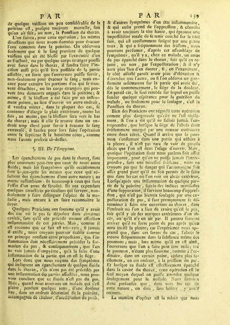 de quelque vaifléau un peu confidérable de ta poitrine eft , prefque toujours mortelle, foit qu'on ait fait, ou non , la Ponction du thorax. L'on fuivra, pour cette opération , les mêmes directions que nous avons données pour évacuer l'eau contenue dans la poitrine. On obfervera feulement que fi le fang provient de quelque vaifleau qui ait été bleffé par l'extrémité d'un os fracturé, ou par quelque corps étranger pouffé avec force dans le thorax, il faudra faire l'in- cifion auffi près qu'il fera poflible de la partie affectée, en forte que l'ouverture puiffe fervir, non-feulement pour évacuer le fang , mais en- core pour exttaire les portions d'os qui fe trou- vent détachées, ou les corps étrangers qui peu- vent être demeurés engagés dans la poitrine; & même, fi la blelTure a été faite par un infini- ment pointu, au lieu d'ouvrir un autre endroit, il vaudra mieux , dans la plupart des cas, fe contenter d'élargir la plaie extérieure , toutes les fois , au moins, que la bleffure fera vers le bas du thorax ; mais fi elle fe trouve dans un en- droit trop élevé pour fervir à évacuer le fang extravafé , il faudra pour lors faire l'opération entre la feptième & la huitième côtes, comme nous l'avons prefcrit ci-deffus. III. De l'Empyème. Les épanchemens de pus dans le thorax, font plus communs peut-être que ceux de toute autre fluide; mais les fymptômes qu'ils occalionnent font à-peu-près les mêmes que ceux qui ré- fulrent des épanchemens d'une autre nature ; au moins refîemblent - ils beaucoup à ceux qui font l'effet d'un amas de férofité. Ils ont cependant quelques caractères particuliers qui fervent, non- feulement à faire diflinguer l'efpèce de la ma- ladie , mais encore à en faire reconnoîrre le foyer. Quelques Praticiens ont foutenu qu'il y avoit des cas où le pus fe dépofoit dans certaines cavités, fans qu'il eût précédé aucune affection inflammatoire de ces parties. Mais, comme il eft reconnu que ce fait eft très-rare , 11 jamais il exifienous croyons pouvoir établir comme un principe confiant cette proportion , que l'in- flammation doit néceflairement précéder la for- mation du pus , & conféquemment , que l'on ne voit jamais d'empyème , qu'à la fuite d'une inflammation de la partie qui en eft le fiège.. Lors donc que nous voyons des fymptômes qui indiquent un épanchement de quelque fluide dans le thorax, s'ils n'ont pas été précédés par une inflammation de.s parties affectées, nous pou- vons conclure que ce fluide n'eft pas du pus. Mais, quand nous trouvons un malade qui s'eft plaint, pendant quelque terfls, d'une douleur fixe, dans un endroit déterminé de la poitrine, accompagnée de chaleur, d'accélération du pouls, & d'autres fymptômes d'un état inflammatoire, & qui enfin prend de l'oppreflion , & cherche à avoir toujours la tête haute, qui éprouve une impoflibilité totale de fe tenir couché fur le côté fain, qui efl conffamment fatigué par une paire toux, '& qui a fréquemment des îriflons , nous pouvons préfumer, d'après cet affemblage de fymptômes, qu'il y a, chez ce malade,'un amas de pus épanché dans le thorax, foit qu'il en re- jette , ou non , par l'expectoration ; & il n'y aura plus lieu d'en douter , fi , en l'examinant, le côté affecté paroît avoir plus d'élévation &. d'étendue que l'autre, ou fi l'on obferve un gon- flement œdémateux fur la partie qui avoit été,, dès le commencement, le fiège de la douleur, En pareil cas, le feul remède fur lequel on puifle fonder quelque efpérance pour la guérifon du malade, ou feulement pour le foulagerc'efl la Ponction du thorax. Bien des Praticiens ont regards cette opération comme plus dangereufe qu'elle ne i'eft réelle- ment , & l'on a dit qu'il ne falloit jamais l'en- treprendre , que iorfque le fiège de l'abcès éioiî évidemment marqué par une tumeur extérieure ; entre deux côtes. Quand il arrive que le pou- mon s'enflamme dans une partie qui adhère à la pleure , il n'eft pas rare de voir de pareils abcès que l'on efl dans l'ufage d'ouvrir. Mais , quoique l'opération dont nous parlons foit afîtz importante, pour qu'on ne puiffe jamais l'entre- prendre, fans une néceffité évidente , nous ne. croyons pas que le danger qui l'accompagne foit afltz grand pour qu'il ne foit permis de le faire que dans les cas où l'on voit un abcès extérieure Lorfqu'après une inflammation de quelque par- tie de la poitrine , fuivie des indices manifeltes d'une fuppuration, il furvient beaucoup d'oppref» fion , qui n'eft pas bientôt foulagée par uns ex- pectoration de pus, il faut promptement fe dé- terminer a faire une ouverture au thorax , dans l'endroit où l'on a lieu de croire qu'en le pus, foit qu'il y ait des marques extérieures d'un ab- cès, ou qu'il n'y en ait pas. Il pourra fouvenr arriver qu'il ne forte point de pus après qu'oa aura incifé la pleure; car l'expérience nous ap- prend que, dans ces fortes de cas , l'abcès fe trouve fréquemment dans la fubflance même des poumons ; mais , lors même qu'il en efl ainfis l'ouverture que l'on a faite peut être utile; ess le poumon , n'étant plus foutenu , comme à l'or- dinaire, dans un certain point, cédera plus fa- cilement, en cet endroit, à la preflion du pu*. Et Iorfque ce fluide eft effectivement épanché dans la cavité du thorax, cette opération eft ls- feul moyen duquel on puiffe attendre quelque foulagement pour le malade. Nous font m-s- donc perfuadés que , dans tous les cas de cette nature , on doit , fans hériter , y -avals; recours- La manière d'opérer eft la même que nous