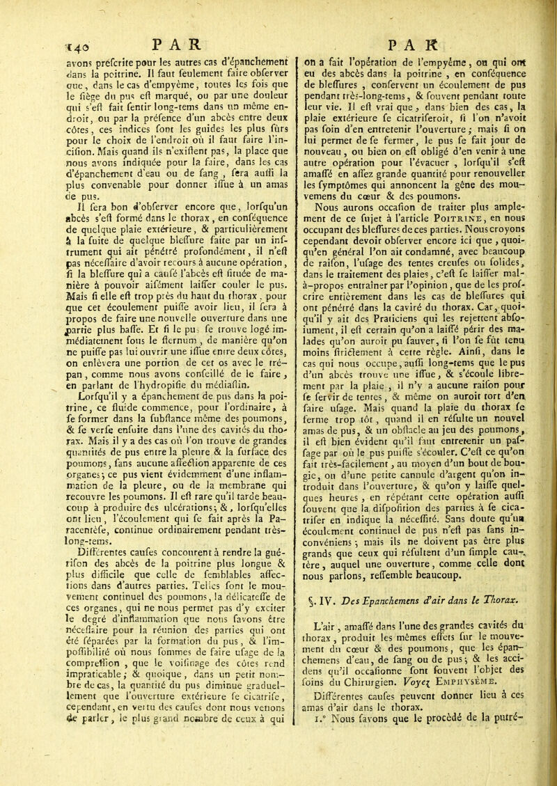 r€4o PAR avons prefcrite pour les autres cas d'épanchement <lans la poitrine. Il faut feulement faite obferver que, dans le cas d'empyème, toutes les fois que le fiège du pus efi marqué, ou par une douleur qui s'efi fait fentir long-tems dans un même en- droit, ou par la préfence d'un abcès entre deux côtes, ces indices font les guide; les plus fûr9 pour le choix de l'endroit où il faut faire l'in- cifion. Mais quand ils n'exiftent pas, la place que nous avons indiquée pour la faire, dans les cas d'épanchement d'eau ou de fang , fera aulii la plus convenable pour donner iffue à un amas de pus. Il fera bon «Tobferver encore que, lorfqu'un abcès s'efi formé dans le thorax , en conféquence de quelque plaie extérieure, & particulièrement h la fuite de quelque bleffure faite par un inf- iniment qui ait pénétré profondément, il n'efl pas néceffaire d'avoir recours à aucune opération, û la bleffure qui a caufé l'abcès eft fituée de ma- nière à pouvoir aifément laiffer couler le pus. Mais fi elle eft trop près du haut du thorax . pour que cet écoulement puifie avoir lieu, il fera à propos de faire une nouvelle ouverture dans une jparrie plus baffe. Et fi le pus fe trouve logé im- médiatement fous le fternum , de manière qu'on ne puiffe pas lui ouvrir une iffue enire deux côtes, on enlèvera une portion de cet os avec le tré- pan , comme nous avons confeillé de le faire, en parlant de l'hydropifie du médiafiin. Lorfqu'il y a épanchement de pus dans la poi- trine, ce fluide commence, pour l'ordinaire, à fe former dans la fubfiance même des poumons, & fe verfe enfuite dans l'une des cavités du tho- rax. Mais il y a des cas où l'on trouve de grandes quantités de pus entre la pleure & la furface des poumons, fans aucune affection apparente de ces organes*, ce pus vient évidemment d'une inflam- mation de la pleure, ou de là membrane qui recouvre les poumons. Il eft rare qu'il tarde beau- coup à produire des ulcérations; &, lorfqu'elles ont lieu, l'écoulement qui fe fait après la Pa- racentèfe, continue ordinairement pendant très- long-rems. Différentes caufes concourent à rendre la gué- rifon des abcès de la poitrine plus longue & plus difficile que celle de femblables affec- tions dans d'autres parties. Teiies font le mou- vement continuel des poumons, la riélicateffe de ces organes, qui ne nous permet pas d'y exciter le degré d'inflammation que nous favons être nécefiaire pour la réunion des parties qui ont été féparées par la formation du pus, & l'im- pofiibilité où nous fommes de faire ufage de !a compreffion , que le voifinage des côtes rend impraticable ,• & quoique , dans un petit nom- bre de cas, la quantité du pus diminue graduel- lement que l'ouverture extérieure fe cicatrife , cependant,en vertu des caufes dont nous venons 4e parler, le plus giand nombre de ceux à qui PAR on a fait l'opération de l'empyéme, on qui ont eu des abcès dans la poitrine , en conféquence de bleflùres , confervent un écoulement de pus pendant très-long-tems, & fou vent pendant toute leur vie. Il eft vrai que, dans bien des cas4 la plaie extérieure fe cicatriferoit, fi l'on n'a voit pas foin d'en entretenir l'ouverture ,• mais fi on lui permet de fe fermer, le pus fe fait jour de nouveau , ou bien on eft obligé d'en venir à une autre opération pour l'évacuer , lorfqu'il s'eft amaffé en allez grande quantité pour renouveller les fymptômes qui annoncent la gêne des mou- vemens du cœur & des poumons. Nous aurons occafion de traiter plus ample- ment de ce fujet à l'article Poitrine, en nous occupant des bleffureî de ces parties. Nous croyons cependant devoir obferver encore ici que , quoi- qu'en général l'on ait condamné, avec beaucoup de raifon, l'ufage des tentes creufes ou folides, dans le traitement des plaies, c'eft fe laiffer mal- à-propos entraîner par l'opinion, que de les prof- crire entièrement dans les cas de bleffures qui ont pénétré dans la caviré du thorax. Car, quoi- qu'il y ait des Praticiens qui les rejettent abfo- iument, il eft certain qu'on a laiffé périr des ma- lades qu'on auroir pu fauver, fi l'on fe fût tenu moins firiclement à cette règle. Ainfi, dans le cas qui nous occupe, aufli long-tems que le pus d'un abcès trouve une iffue, & s'écoule libre- ment par la plaie , il n'y a aucune raifon pour fe fervir de tentes, & même on auroit tort d'en faire ufage. Mais quand la plaie du thorax fe ferme trop tôt, quand il en réfulte un nouvel amas de pus, & un obftacle au jeu des poumons, il eft bien évident qu'il faut entretenir un paf- fage par où le pus puifie s'écouler. C'eft ce qu'on fait très-facilement, au moyen d'un bout de bou- gie, on d'une petite cannute d'argent qu'on in- troduit dans l'ouverture, & qu'on y laiffe quel- ques heures , en répétant cette opération aufli fouvent que la difpofition des parties à fe cica- trifer en indique la néceffné. Sans doute qu'ut» écoulement continuel de pus n'eft pas fans in- convéniens -, mais ils ne doivent pas être plus grands que ceux qui réfultent d'un fimple cau- tère, auquel une ouverture, comme celle dont nous parlons, reffemble beaucoup. IV. Des Epanckemens d'air dans le Thorax. L'air , amaffé dans l'une des grandes cavités du thorax, produit les mêmes effets fur le mouve- ment du cœur & des poumons, que les épan- chemens d'eau, de fang ou de pus-, & les acci- dens qu'il occafionne font fouvent l'objet des foins du Chirurgien. Poyq Emphysème. Différentes caufes peuvent donner lieu à ces amas d'air dans le thorax. i.° Nous favons que le procédé de la putré-
