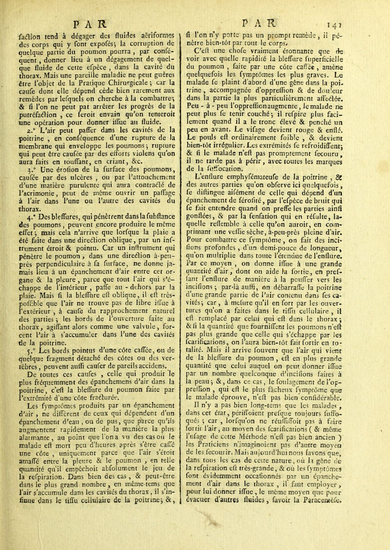 faction tend à dégager des fluides aëriformes des corps qui y font expofés; ia corruption de quelque partie du poumon pourra , par confé- quent, donner lieu à un dégagement de quel- que fluide de cette efpèce , dans la cavité du thorax. Mais une pareille maladie ne peut guères être l'objet de la Pratique Chirurgicale-, car la caufe dont elle dépend cède bien rarement aux remèdes par lefquels on cherche à la combattre; & fi l'on ne peut pat arrêter les progrès de la putréfaction , ce feroit envain qu'on tenteroit une opération pour donner iffue au fluide. z, L'air peut pafler dans les cavités de la poitrine , en conféquence d'une rupture de la membrane qui enveloppe les poumons ; rupture qui peut être caufée par des efforts violens qu'on aura faits en touffant, en criant, &c. 3.0 Une érofion de la furfaee des poumons, caufée par des ulcères , ou par l'attouchement d'une matière purulente qui aura contracté de l'acrimonie, peut de môme ouvrir un paffage à l'air dans l'une ou l'autre des cavités du thorax. 4.* Des bleffures, qui pénètrent dans la fubftance des poumons, peuvent encore produire le même effet ; mais cela n'arrive que lorfque la plaie a été faite dans une direction oblique, par un inf- trument étroit & pointu. Car un infiniment qui pénètre le poumon, dans une direction à-peu- près perpendiculaire à fa furfaee, ne donne ja- mais lieu à un épanchement d'air entre cet or- gane & la pleure, parce que tout l'air qui s'é- chappe de l'intérieur , paffe au - dehors par la plaie. Mais fi la bleflure eft oblique, il eft très- pofïible que l'air ne trouve pas de libre iffue à l'extérieur , à caufe du rapprochement naturel des parties ; les bords de l'ouverture faite au thorax, agiffant alors comme une valvule, for- cent l'air à s'accumuler dans l'une des cavités de la poitrine. j.° Les bords, pointus d'une côte caffée, ou de quelque fragment détaché des côtes ou des ver- tèbres , peuvent auflï caufer de pareils accidens. De toutes ces caufes , celle qui produit le plus fréquemment des épanchemens d'air dans la poitrine, c'efi la bleflure du poumon faite par l'extrémité d'une côte fracturée. Les fymptômes produits par un épanchement d'air, ne diffèrent de ceux qui dépendent d'un épanchement d'eau , ou de pus, que parce qu'ils augmentent rapidement de la manière la plus alarmante, au point quel'ona vu descasoù le malade efi mort peu d'heures après s'être caffé une côte, uniquement parce que l'air s'étoit smarTé entre la pleure & le poumon , en telle quantité qu'il empêchoit abfoiument le jeu de la refpiration. Dans bien des cas, & peut-être dans le plus grand nombre, en même-terns que l'air s'accumule dans les cavités du thorax, il s'in- firme dans le tiffu cellulaire de la poitrine; &, fi l'on n'y porte pas un prompt remède, il pé- nètre bien-tôt par tout le corps/ C'efi une chofe vraiment étonnante que de voir avec quelle rapidité la bleflure fuperficielie du poumon , faite par une côte caffée , amène quelquefois les fymptômes les plus graves. Le malade fe plaint d'abord d'une gêne dans la poi- trine, accompagnée d'oppreflïon & de douleur dans la partie la plus particulièrement affectée. Peu - à - peu l'opprefiïonaugmeme, le malade ne peut plus fe tenir couché; il refpire plus faci- lement quand il a le tronc élevé & penché un peu en avant. Le vifage devient rouge & enflé. Le pouls eft ordinairement foibie , & devient bien-tôt irrégulier. Les extrémités fe refroidiffent; & fi le malade n'eft pas promptement fecouru, il ne tarde pas à périr, avec toutes les marques de la fuffocation. L'enflure emphyfémateufe de la poitrine , St des autres parties qu'on obferve ici quelquefois, fe difiingue aifément de celle qui dépend d'un épanchement de férofué, par I'efpèce de bruit qui fe fait entendre quand on preffe les parties ainfi gonflées, & par la fenfation qui en réfulte, la- quelle reflemble à celle qu'on auroit, en com- primant une veffie sèche, à-peu près pleine d'air. Pour combattre ce fymptôme, on fait des inci- fions profondes, d'un demi-pouce de longueur, qu'on multiplie dans toute l'étendue de l'enflure. Par ce moyen , on donne iffue à une grande quantité d'air, dont on aide la fortie, en pref- lant l'enflure de manière à la pouffer vers les incifions ; par-là aufii, on débarraffe la poitrine d'une grande partie de l'air contenu dans fes ca- vités; car, à met'ure qu'il en fort par les ouver- tures qu'on a faites dans le tiffuceilulaire , il eft remplacé par celui qui eft dans le thorax; &fi la quantité que fourniffent les poumons n'eft pas plus grande que celle qui s'échappe par les fearifiçations, on l'aura bien-tôt fait fortir en to- talité. Mais il arrive fouvent que l'air qui vient de la bleflure du poumon , eft en plus grande quantité que celui auquel on peut donner iffue par un nombre quelconque d'incifions faites à la peau ; &, dans ce cas, le foulagement de l'op- prefilon , qui eft le plus fâcheux fymprôrr.e que le malade éprouve, n'eft pas bien considérable. Il n'y a pas bien long-tems que les malades , dabs cet état, périffoient prefque toujours fuffo- qués ; car , lorfqu'on ne réuffiffoit pas à faire fortir l'air, au moyen des fearifications ( & même l'ufage de cette Méthode n'eft pas bien ancien ) les Praticiens n'imaginoient pas d'autre moyen de les fecourir. Mais aujourd'hui nous favons que, dans tous les cas de cette nature, où la gêne de la refpiration eft très-grande, & où les fymptômes font évidemment occafionnés par un épanche- ment d'air dans le thorax , il faut employer, pour lui donner iffue , le même moyen que pour évacuer d'autres fluides, favoir la Paraceatèfe,