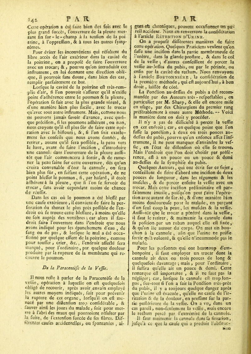 14% FAR Cette opération a été faite bien des fols avec le plus grand fuccès, l'ouverture de la pleure met- tant fin fur- le - champ à la tenfion de la poi «rine, à Toppreffion, & à tous les autres fymp- fômes. Pour éviter les inconvéniens qui réfultent du libre accès de l'air extérieur dans la cavité de la poitrine, on a propofé de faire l'ouverture avec un trocar; & , pourvu qu'on introduisît cet înflrument, en lui donnant une direction obli- que, il pourroit fans doute, dans bien des cas, femplir parfaitement ce but. Lorfque la cavité de la poitrine efttrès-rem- plie d'air, fi l'on pouvoit s'afiurer qu'il n'exifte point d'adhérence entre le poumon & la pleure, l'opération fe fait avec la plus grande sûreté, & d'une manière bien plus facile , avec le trocar qu'avec tout autre infiniment. Mais, comme nous ne pouvons jamais favoir d'avance, avec quel- que précifion, fi les poumons adhèrent, ou non, mous croyons qu'il eft plus fur de faire cette opé- ration avec le bifiouri j &, fi l'on fuit exacte- ment les confeils que nous avons donnés, de retirer, autant qu'il fera pofTible, la peau vers ïe haut, avant de faire i'incifion , d'introduire une cannule dans l'ouverture de la pleure auffi- •îôt que l'air commencera à fortir, & de rame- ner la peau faine fur cette ouverture, dès qu'on croira convenable d oter la ^annule, on fera bien plus fur, en faifant cette opération, de ne point blefîer le poumon , fi, par hafard , il étoit adhérent à la pleure, que fi Ton fe, fervoit du ■trocar, fans avoir cependant moins de chance de réuffir. Dans les cas où le poumon a été bleffé par une caufe extérieure , il convient de faire la per- foration du thorax le plus près pofTible de l'en- droit où fe trouve cette bleffure, à moins qu'elle ne foit auprès des vertèbres ; car alors il fau- . droit fairo l'ouverture dans l'endroit que nous avons indiqué pour les épanchemens d'eau , de fang ou de pus, & lorfque le mal a été occa- fionné par quelque effort de la poitrine, comme pour touffer, crier, &c., l'endroit affecté fera • marqué, pour l'ordinaire , par quelque douleur produite par la rupture de la membrane qui re- couvre le poumon. Di la Paracentèfe de la Vejpe. \ Il nous refte à parler de la Paracentèfe de la retïie, opération à laquelle on eft quelquefois obligé de recourir, après avoir envain employé les autres moyens indiqués, foit pour prévenir la rupture de cet organe , lorfquil en eft me- nacé par une diûenfion trop confidérable , & fauver ainfi les jours du malade, foit pour met- rre à l'abri des maux qui pourroient réfuher par la fuite, de l'extenfion forcée de fes fibres. Dif- férentes caufes accidentelles, ou fpontanées , ai- : PAR e fiiesdls dironîques,, peuvent «ccafbraeT *m p^i reil accident. TNons en renverrons la confidéraiims à l'article Prétention d'Lkine- On a propofé différentes manières de faire cette opération. Quelques Praticiens veulent qu'on, faffe une incifion dans la partie membraneufe de l'urètre, dans la glande proflate , & dans le coi de la veifie -, d'autres confeillent de percer la veille au-Jeffuî du pubis, ou par le périnée, ou enfin par la cavité du rectum* Nous renvoyons à l'article Boutonnière , la confédération de la première méthode , qui eft aujourd'hui, à bon droit, laiffée de côté. La Ponclion au-defiùs du pubis a été recom- mandée par des Auteurs très - refpeclables, en particulier par M. Sharp, &elle eft encore mife en ufage, par des Chirurgiens du premier rang préférablement à route autre Méthode. -- Voici la manière dont on doit y procéder. Il n'y a pas de difficulté à percer la veffie en cet endroit \ car, en quelque point que l'on faffe la ponclion, à deux ou trois pouces au— deffus du pubis j pourvu qu'on enfonce affez l'inf- trument, il ne peut manquer d'atteindre la vef- fie , en l'état de diflenfion où elle fe trouve. Mais l'endroit que l'on doit choifir par préfé- rence, eft à un pouce ou un pouce & demi au-defiùs de la fymphife du pubis. Quelques Auteurs, qui ont écrit fur ce fujet a confeillent de faire d'abord une incifion de deux pouces de longueur , dans les tégumens & les mufcles, & de percer enfuite la vefîîe avec un trocar. Mais cette incifion préliminaire eft par- faitement inutile, puifqu'on peut faire l'opéra- tion avec autant de îûrité, & d'une manière bien moins douloureufe pour le malade, en perçant d'un feul coup la peau, les mufcles & ia veffie. Auffi-tôt que le trocar a pénétré dans la vefTie, il faut le retirer, 8c maintenir la cannule dans fa pofuion par un ruban auquel elle eft fixée, & qu'on lie autour du corps. On met un bou- chon à la cannule , afin que l'urine ne puiffe fortir qu'à volonté, fit qu'elle n'incommode pas le malade. Pour les perfonnes qui ont beaucoup d'em- bonpoint , il faut employer un trocar dont la cannule ait deux ou trois pouces de long & quelquefois davantage -, mais, pour l'ordinaire , il fuffira qu'elle ait un pouce & demi. Cette remarque efi importante , & il ne faut pas la négliger j car, lorfque la cannule eft trop lon- gue , fur-tout fi l'on a fait la Ponction très-près du pubis, il y a toujours quelque danger après que l'urine eft évacuée, qu'elle ne caufe de l'ir- ritation & de la douleur, en preffant fur la par- tie poflérieure de la veffie. On a vu, dans un cas pareil, non-feulement la veffie, mais encore le reélum percé par i'extrémité de la cannule. Il faut maintenir h cannule dans fa fituation, jufqu'à ce que la caufe qui a produit l'obfinic- fioa