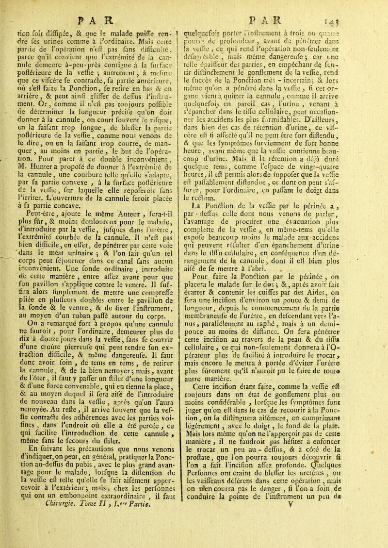 non foit diffipée, & que le malade puîffe ren- ] dre Tes urines comme à l'ordinaire. Mais cette I partie de l'opération n'efî pas fans difficulté, parce qu'il convient que l'extrémité de ia can- | mile demeure à-peu-près contigue à ia furface j pofiérieure de la veffie j autrement, à mefVne j que ce vifcère fe contracte, fa partie antérkure, j où sert faite !a Ponction, fe retire en bas & en j arrière, & peut ainfi gliffer de defTus l'inflru- | ment. Or, comme il n'efi pas toujours poffible de déterminer ia longueur précife qu'on doit donner à la cannule , on court fouvent le nfque, en la faifent trop longue, de bleffer la partie poftérieure de la veffie, comme nous venons de le dire, ou en la faifant trop courte, de man- quer , au moins en partie, le but de l'opéra- tion. Pour parer à ce double inconvénient , M. Hunrer a propofé de donner à l'extrémité de la cannule, une courbure telle qu'elle s'adapte, par fa partie convexe , à la furface poftérieure de la veffie, fur laquelle elle repoferoit fans l'irriter. L'ouverture de la cannule feroit placée à fa partie concave. Peut-être, ajoute le même Auteur , fera-t-il plus fur, & moins douloureux pour le malade, d'introduire par la veffie, jufques dans l'urètre, l'extrémité courbée de la cannule. Il n'efl pas bien difficile, en effet, de pénétrer par cette voie dahs le méat urinaire -, & l'on fait qu'un tel corps peut féjourner dans ce canal fans aucun inconvénient. Une fonde ordinaire , introduite rie cette manière , entre affez avant pour que fon pavillon s'applique contre le ventre. Il fuf- fira alors Amplement de mettre une compreffe pliée en pluiieurs doubles entre le pavillon de la fonde & le ventre, & de fixer i'inftrumenr, au moyen d'un ruban paffé autour du corps. On a remarqué fort à propos qu'une cannule ne fauroit, pour l'ordinaire, demeurer plus de dix à douze jours dans la veffie, fans fe couvrir ' d'une croûte pierreufe qui peut rendre fon ex- traction difficile, & même dangereufe. Il faut donc avoir foin , de tems en tems , de retirer la cannule, & de la bien nettoyer-, mais, avant de l'ôter, il faut y paffer un flilet d'une longueur & d'une force convenable, qui en tienne la place, & au moyen duquel il fera aifé de l'introduire de nouveau dans la veffie , après qu'on l'aura nettoyée. Au refle, ,il arrive fouvent que la vef- fie contracte des adhérences avec les parties voi- fines , dans l'endroit où elle a été percée, ce qui facilite l'introduction de cette cannule, même fans le fecours du fiiler. En fuivant les précautions que nous venons d'indiquer, on peut, en général, pratiquer la Ponc- tion au-defTus du pubis, avec le plus grand avan- tage pour le malade, iorfque la diftention de la veffie eft telle qu'elle fe fait aifément apper- ceyoir à l'extérieur-, mais, chez les perfonnes qui ont un embonpoint extraordinaire , il faut Chirurgie. Tome II , I.tre Partie, quelquefois porter rimlrument à trou ou qrmee pouce? de profondeur, avant de pénétrer dans la veffie, ce qui rend l'opération non-feulenv.nt défagrésb'.e , mais même dangereufe ; car tne telle épaitîeur des parties, en empêchant de fen- tir diiiinctement le gonflement de la veffie, rend le fuccès de la Ponction très - incertain-, & lors même qu'on a pénétré dans la veflie, fi cet or- gane vient à quitter ia cannule , comme il arrive quelquefois en pareil cas , l'urine , venant à s'épancher dans le tiffu cellulaire, peut occafion- ner les accidens les plus f .rmidables. D'ailleurs, dans bien des cas de rétention d'urine, ce vif- cère en' fi affecté qu'il ne peut être fort diftendu, & que les fymptômes furviennem de fort bonne heure, avant même que la veffie contienne beau- coup d'urine. Mais fi la rétention a déjà duré quelque tems, comme l'efpace de vingt-quatre heures, il efl permis alors de fuppofer que la veffie eft pafiablement diftendue , ce dont on peut s'af- furer, pour l'ordinaire, en paffant le doigt dans le rectum. La Ponction de la veffie par le périnée a „ par - defTus celle dont nous venons de parler, l'avantage de procurer une évacuation plus cornplette de la veffie }> en même-tems qu'elle expofe beaucoup mains lé malade aux accidens qui peuvent refultcr d'un épanchement d'urine dans le tiffu cellulaire, en conféqttence d'un dé- rangement de la cannule, dont il eft bien plus aifé de fe mettre à l'abri. Pour faire la Ponction par le périnée , on placera le malade fur le dos ; &, après avoir fait écarter & contenir les cuiffes par des Aides, cm fera une incifion d'environ un pouce & demi de longueur, depuis le commencement delà partie membraneufe de l'urètre, en defeendant vers l'a- nus, parallèlement au raphé, mais à un demi- pouce au moins de diftanec. On fera pénétrer cette incifion au travers de la peau & du tiffu cellulaire j ce qui non-feulement donnera â l'O- pérateur plus de facilité à introduire le trocar, mais encore le mettra à portée d'éviter l'urètre plus fûrement qu'il n'auroit pu le faire de tour» autre manière. Cette incifion étant faite, comme la veffie efl toujours dans un état de gonflement plus ou moins considérable , Iorfque les fymptômes font juger qu'on efl dans le cas de recourir à la Ponc- tion , on la diflinguera aifément, en comprimant légèrement, avec le doigt , le fond de la plaie. Mais lors même qu'on ne l'apperçoit pas de cette manière , il ne faudrok pas héfiter à enfoncer le trocar un peu au-deffns, & à côté de la proflate, que l'on pourra toujours découvrir fi l'on a fait l'incifion affez profonde. Quelques Perfonnes ont craint de bleffer les uretères , ou les vaiffeaux déférens dans cette opération , mais on nfen courra pas le danger , fi l'on a foin de j conduire la pointe de I'inflrument un peu de