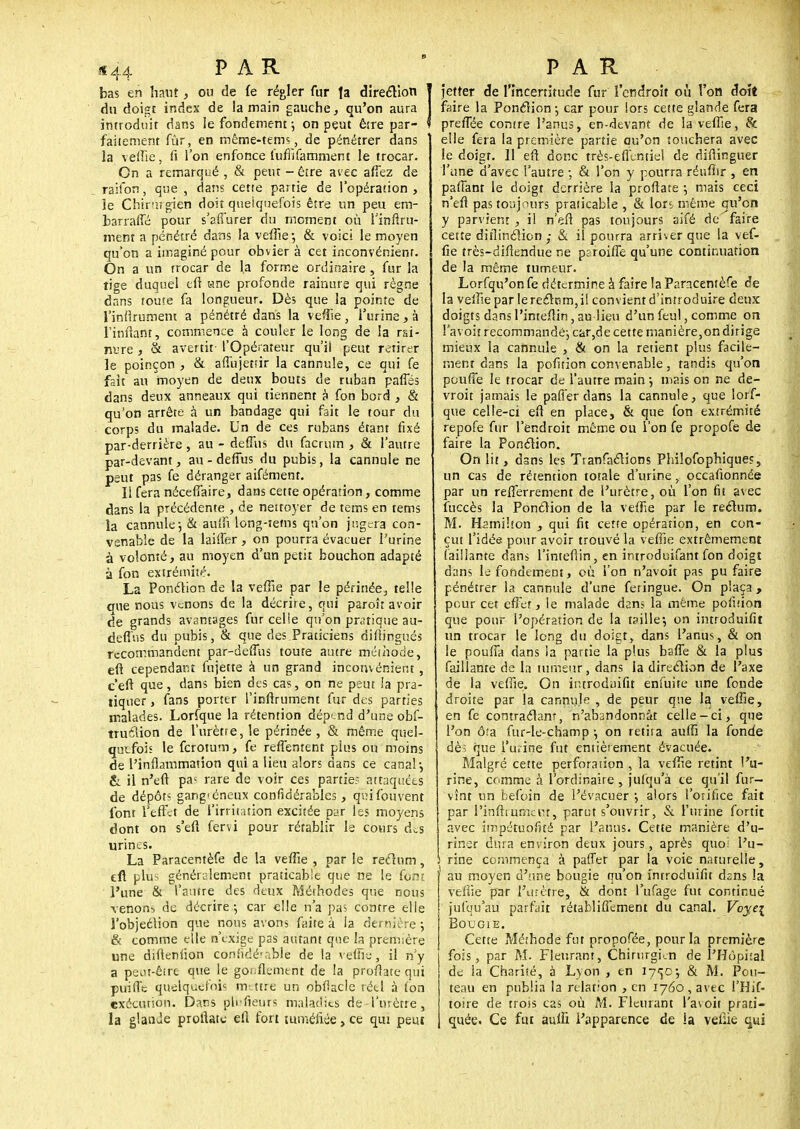 bas en haut, ou de fe régler fur fa direction T du doigt index de la main gauche, qu'on aura J introduit dans le fondement ; on peut êire par- ? faitement fur, en méme-tems, de pénétrer dans la veffie, fi l'on enfonce lufiifamnient le trocar. On a remarqué , & peut - être avec afîez de raifon, que , dans cette partie de l'opération, le Chirurgien doit quelquefois être un peu em- barraffé pour s'affurer du moment où l'infini- ment a pénétré dans la veffie-, & voici le moyen qu'on a imaginé pour obviera cet inconvénient. On a un trocar de la forme ordinaire , fur la tige duquel eft «ne profonde rainure qui règne dans toute fa longueur. Dès que la pointe de l'infirument a pénétré dans la veffie, l'urine, à 1'infhnr, commence à couler le long de la rai- nure j & avertit-l'Opérateur qu'il peut retirer le poinçon , & affujetîîr la cannule, ce qui fe fait au moyen de deux bouts de ruban paffés dans deux anneaux qui tiennent à fon bord , & qu'on arrête à un bandage qui fait le tour du corps du malade. Un de ces rubans étant fixé par-derrière, au - deffùs du facrum , & l'autre par-devant, au-deffus du pubis, la cannule ne peut pas fe déranger aifément. Il fera nécefî'aire, dans cette opération, comme dans la précédente , de nettoyer de tems en tems la cannule j & auffi long-îems qu'on jugera con- venable de la laiffer , on pourra évacuer l'urine 4 volonté, au moyen d'un petit bouchon adapté à fon extrémité. La Ponction de la veffie par le périnée, telle crue nous venons de la décrire, qui paroît avoir de grands avantages fur celle qu'on pratique au- defi'ns du pubis, & que des Praticiens diftingués recommandent par-deffus toute autre méthode, eft cependant fujette à un grand inconvénient, c'eft que, dans bien des cas, on ne peut la pra- tiquer , fans porter l'infirument fur des parties malades. Lorfque la rétention dépend d'une obf- truéiion de l'urètre, le périnée, & même quel- quefois le ferotum, fe reffentent pius ou moins de l'inflammation qui a lieu alors dans ce canal-, & il n'efi pa; rare de voir ces partie? attaquées de dépôt- gang'éneux considérables, qvnfouvent font l'effet de l'irritation excitée par les moyens dont on s'eft fervi pour rétablir le cours dis urines. La Paracentèfe de la veffie , par le rectum, efl plus généralement praticable que ne le font l'une & l'autre des deux Méthodes que nous venons de décrire-, car elle n'a pas contre elle l'objeclion que nous avons faite à la der nière -, & comme elle n'exige pas autant que la première une difleniion coniidé-r.ble de la veffie, il n'y a peiu-êirt que le gonflement de !a proflate qui pitifle quelquefois mettre un obflacle réel à fon exécution. Dans plrfieurs maladies de l'urètre, la glanùe proflate efl fort tuméfiée, ce qui peut jetîer de l'incertitude fur l'endroit où l'on doit faire la Ponction-, car pour lors cette glande fera preiTée contre l'anus, en-devant de la veffie, & elle fera la première partie ou'on touchera avec le doigt. Il efl donc très-eflentiel de diflinguer l'une d'avec l'autre -, & l'on y pourra réuflir , en partant le doigt derrière la proflate j mais ceci n'efl pas toujours praticable , & lors même qu'en y parvient , il n'efl pas toujours aifé de'faire cette diflinction ; & il pourra arriver que la vef- fie très-diflendue ne paroiffe qu'une continuation de la même tumeur. Lorfqu'on fe détermine à faire la Paracentèfe de la veffie par lerecttim,i! convient d'introduire deux doigts dans l'inteflin, au lieu d'un feul, comme on l'avoit recommandé-, ckr,de cette manière,on dirige mieux la cannule , & on la retient plus facile- ment dans la pofition convenable, tandis qu'on pouffe le trocar de l'autre main -, mais on ne de- vroit jamais le parler dans la cannule, que lorf- que celle-ci eft en place, & que fon extrémité repofe fur l'endroit même ou l'on fe propofe de faire la Ponction. On lit, dans les Tranfactions Philosophiques, un cas de rétention totale d'urine, occafionnée par un refierrement de l'urètre, où l'on fit avec fuccès la Ponction de la veffie par le rectum. M. Hamihon , qui fit cette opération, en con- çut l'idée pour avoir trouvé la veffie extrêmement (aillante dans l'inteflin, en introduifant fon doigt dans le fondement, où l'on n'avoit pas pu faire pénétrer la cannule d'une feringue. On plaça, pour cet effet, le malade dans la même pofition que pour l'opération de la taille-, on introduira un trocar le long du doigt, dans l'anus, & on le pouffa dans ia partie la plus baffe & la plus faillante de la tumeur , dans ia direction de l'axe de la veffie. On introdaifit enfuite une fonde droite par la cannule , de peur que la veffie, en fe contractant, n'abandonnât celle-ci, que l'on ô?a fur-Ie-champ j on retira auffi la fonde dès que l'urine fut entièrement évacuée. Malgré cette perforation , la veffie retint l'u- rine, comme à l'ordinaire, julqu'à ce qu'il fur— vînt un befoin de l'évacuer j alors l'orifice fait par l'infirument, parut s'ouvrir, & l'urine fortit avec impéruoficé par l'anus. Cette manière d'u- riner dura environ deux jours, après quoi l'u- > rine commença à pafler par la voie naturelle, 1 au moyen d'une bougie qu'on introduifit dsns la veffie par l'urètre, & dont l'ufage fut continué jufqu'au parfait rétabliffement du canal. Voyei Bougie. Cette Méthode fut propofée, pour la première fois, par M. Fleurant, Chirurgien de l'Hôpital de la Charité, à Lyon , en 1750-, & M. Pou- teau en publia la relation , en 1760, avec l'Hif- toire de trois cas où M. Fleurant l'avoit prati- quée. Ce fut aulii l'apparence de ia veffie qui