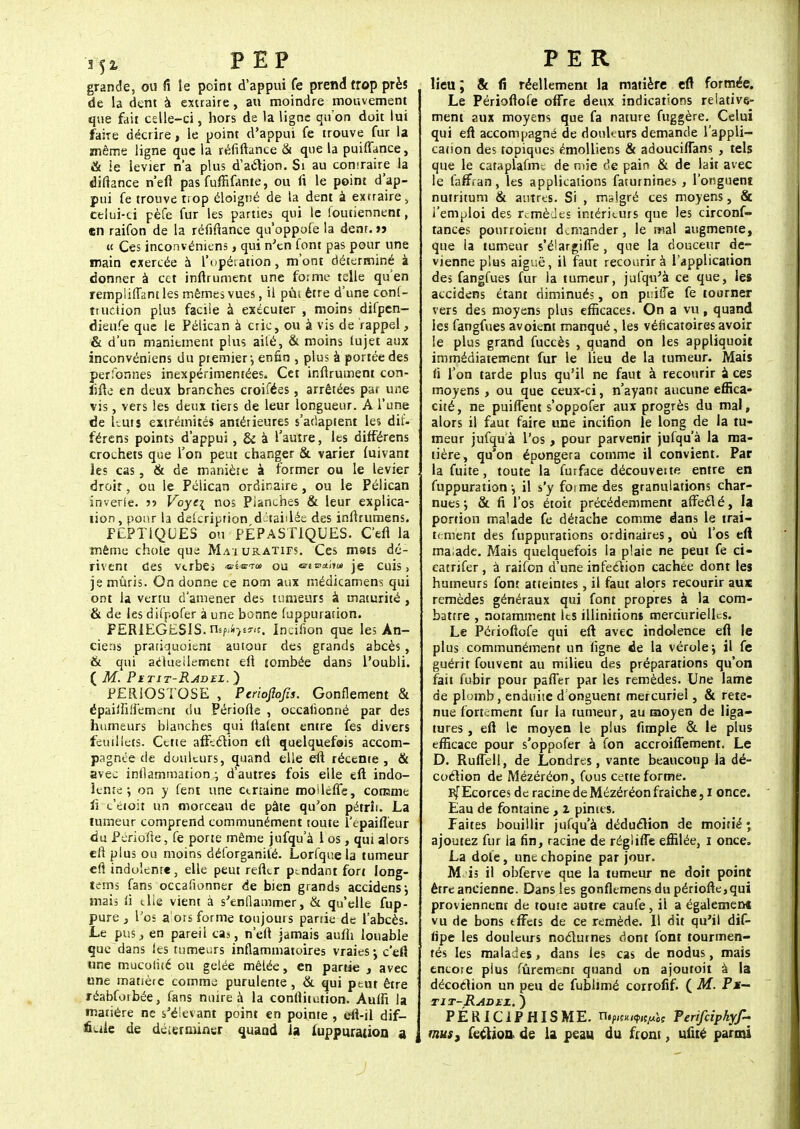 352. PEP grande, ou fi le point d'appui fe prend trop près de la dent à extraire, au moindre mouvement que fait celle-ci, hors de la ligne qu'on doit lui faire décrire, le point d'appui fe trouve fur la même ligne que la réfiftance & que la puiffance, & le levier n'a plus d'action. Si au comraire la diftance n'eft pas fuffifante, ou fi le point d'ap- pui fe trouve trop éloigné de la dent à exrraire, celui-ci pèfe fur les parties qui le loutiennent, en raifon de la réfiftance qu'oppofe la dent. >j « Ces inconvéniens, qui n'en font pas pour une main exercée à l'opération, m'ont déterminé à donner à cet inflrument une forme telle qu'en rempliffant les mêmes vues, il pùi être d'une cons- truction plus facile à exécuter , moins difpen- dienfe que le Pélican à cric, ou à vis de rappel, & d'un maniement plus ailé, & moins lujet aux inconvéniens du premier-, enfin , plus à portée des perfonnes inexpérimentées. Cet inflrument con- iifte en deux branches croifées, arrêtées par une vis, vers les deux tiers de leur longueur. A l'une de Luis extrémités antérieures s'adaptent les dif- férens points d'appui , & à l'autre, les différens crochets que Ton peut changer & varier fuivant les cas, & de manière à former ou le levier droit, ou le Pélican ordinaire, ou le Pélican inverle. •>•> Voyc\ nos Planches & leur explica- tion, pour la delcriprion détaillée des inftrumens. FEPT1QUES ou PÉPASTIQUES. C'en la même chote que Mai uRATirs. Ces mots dé- rivent des vtrbe> «t*-™ ou «■ib*!»» je cuis, je mûris. On donne ce nom aux médicamens qui ont la venu d'amener des tumeurs à maturité , & de les difpofer à une bonne (uppuration. FER1EGES1S. ity«4}f«s. Incifion que les An- ciens pratiquoient autour des grands abcès, & qui actuellement ell tombée dans l'oubli. ( M. Pïtit-Radel. ) PERiOSTOSE , Perioflofis. Gonflement & épaiifiliémeni du Période , occalionné par des humeurs blanches qui liaient entre fes divers feuillets. Cette affection eft quelquefois accom- pagnée de douleurs, quand elle eft récente, & avec inflammation ; d'autres fois elle eft indo- lente ; on y fent une certaine moiléffe, comme li e'étoit un morceau de pâte qu'on pétrît. La tumeur comprend communément toute ïepaiffeur du Périofte, fe porte même jufqu'à 1 os, qui alors eft plus ou moins délbrganité. Lorfquela tumeur eft indolente, elle peut refttr pendant fort long- tems fans occasionner de bien grands accidens; mais fi elle vient à s'enflammer, & qu'elle fup- pure y l'os a'ors forme toujours parrie de l'abcès. Le pus, en pareil cas, n'eft jamais aufli louable que dans les tumeurs inflammatoires vraies-, c'eft une mucotité ou gelée mêlée, en partie , avec une matière comme purulente, & qui peut être réabforbée, fans nuire à la conftitution. Auffi la matière ne s'élevant point en pointe , efi-il dif- ficile de déterminer quand la luppuration a P E R lieu ; & fi réellement la matière eft formée. Le Périoflofe offre deux indications relative- ment aux moyens que fa nature fuggère. Celui qui eft accompagné de douleurs demande l'appli- cation des topiques émolliens & adouciffans , tels que le cataplafin. de mie de pair» & de lait avec le farTran, les applications faturnines , l'onguent nutritum & autres. Si , malgré ces moyens, & l'emploi des remèdes intérieurs que les circonf- tances ponrroient demander, le mal augmente, que la tumeur s'élargifie, que la douceur de- vienne plus aiguë, il faut recourir à l'application des fangfues fur la tumeur, jufqu'à ce que, les accidens étant diminués, on pi:iffe fe tourner vers des moyens plus efficaces. On a vu, quand les fangfues avoient manqué, les véficatoires avoir le plus grand fuccès , quand on les appliquoit immédiatement fur le lieu de la tumeur. Mats fi Ton tarde plus qu'il ne faut à recourir a ces moyens, ou que ceux-ci, n'ayant aucune effica- cité, ne puifîent s'oppofer aux progrès du mal, alors il faut faire une incifion le long de la tu- meur jufqu à l'os, pour parvenir jufqu'à la ma- tière, qu on épongera comme il convient. Par la fuite, toute la furface découveite entre en fuppuration \ il s'y foi me des granulations char- nues; & fi l'os étoit précédemment affecté, la portion malade fe détache comme dans le trai- tement des fuppurations ordinaires, où l'os eft malade. Mais quelquefois la plaie ne peut fe ci- catrifer, à raifon d'une infection cachée dont les humeurs font atteintes, il faut alors recourir aux remèdes généraux qui font propres à la com- battre , notamment les illinitions mercurielh-s. Le Périoftofe qui eft avec indolence eft le plus communément un ligne de la vérole; il fe guérit fouvent au milieu des préparations qu'on fait fubir pour paffer par les remèdes. Une lame de plomb, enduite d'onguent mercuriel, & rete- nue fortement fur la tumeur, au moyen de liga- tures , eft le moyen le plus fimple & le plus efficace pour s'oppofer à fon accroiffement. Le D. Ruflell, de Londres, vante beaucoup la dé- coction de Mézéréon, fous cette forme. RfEcorces de racine de Mézéréon fraîche, i once. Eau de fontaine, l pimes. Faites bouillir jufqu'à déduction de moitié ; ajoutez fur la fin, racine de réglifie effilée, i once. La dole, une chopine par jour. M is il obferve que la tumeur ne doit point être ancienne. Dans les gonflemens du périofte,qui proviennent de toute autre caufe, il a également vu de bons tfFets de ce remède. Il dit qu'il dif- lipe les douleurs nocturnes dont font tourmen- tés les malades, dans les cas de nodus, mais encore plus fûrement quand on ajoutoit à la décodion un peu de fublimé corrofif. ( M. Pu— tit-Radez. ) PÉRIC1PHISME. nipjw^je Ferifeipkyf- mus, fectioa. de la peau du front, ufué parmi