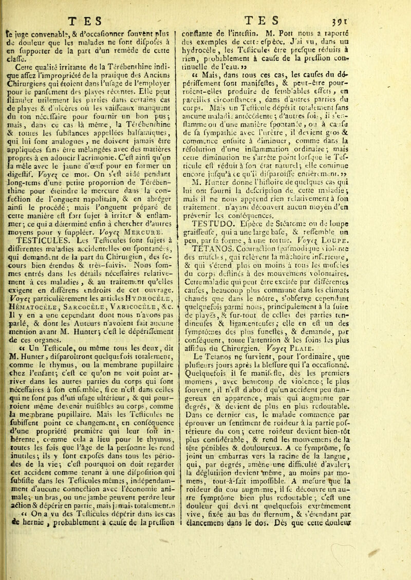 TES ïe juge convenabb,& d'occafionner fouvfcnt plus | de douleur que les malades ne fort difpofés à J en fupporter de la part d'un remède de cette clafle. Cette qualité irritante de la Térébenthine indi- que aflez l'impropriété de la pratique des Anciens Chirurgiens qui étoient dans l'ufsge de lVmployer pour le panfement des piayes récentes. Elle peut îlirmtlet utilement les parties datis certains cas de playes & d'ulcères où les vaiffeaux manquent du ton nécdlaire pour fournir un bon pus*, niais, dans ce cas là même, la Tétéhemhine 1 & tomes les fubîlances appelées balfamiques, qui lui font analogues , ne doivent jamais être appliquées fans être mélangées avec des matières propres à en adoucir l'acrimonie. C'en1 ainù qu'on îa mêle avec le jaune d'eeuf pour en former un digeftif. Voye\ ce moi. On s'eû aidé pendant long-tems d'une petite proportion de Térében- thine pour éteindre le mercure dans; la con- fection de l'onguent napolitain, & en abréger ainfi le procédé -, mais l'onguent préparé de cette manière eft fort fujet à irriter & enflam- mer; ce qui a déterminé enfin à chercher d'antres moyens pour y fuppléer. Voyc[ Mercure. TESTICULES. Les Teflicules font fujets à différentes maladies accidentelles ou fpontanérs, <qui demandant de la part du Chiruigien, des fe- cours bien étendus & très-fuivis. Nous fom- mes entrés dans les détails néceffaires relative- ment à ces maladies, & au traitement qu'elles exigent en différens endroits de cet ouvrage. Voye{ particulièrement les aitielcsHYDROcÈLE, Hématocèle , Sarcocèle , Varicocèle , &c. Il y en a une cependant dont nous n'avons pas parlé, & dont les Auteurs n'avoient fait aucune mention avant M. Hunier j c'efl le dépériflement de ces organes. tt Un Tefticule, ou même tous les deux, dit M. Hunier, difparoîtront quelquefois totalement, comme le thymus, ou la membrane pupillaire chez l'enfant j c'efl ce qu'on ne voit point ar- river dans les autres parties du corps qui font néceflaires à fon enCmble, fice n'eft dans celles qui ne font pas d'uti ufage ultérieur, & qui pour- roient même de\enir nuifibles au corps, comme la membrane pupillaire. Mais les Tefliculës ne fubiffent point ce changement, en conféquence d'une propriété première qui leur foit in- hérente, comme cela a lieu pour le thymus, toutes les fois que l'âge de la perfonne les rend inutiles, ils y font expofés dans tous les pério- des de la vie*, c'efl pourquoi on doit regarder cet accident comme tenant à une difpofition qui fubfifle dans les Teflicules mêmes, indépendam- ment d'aucune connection avec l'économie ani- male, un bras, ou une jambe peuvent perdre leur aclion& dépérir en partie, mais jamais totalement. » ti On a vu des Tcflicules dépérir dans ies cas ée hernie , probablement à caufe de laprtffion TES &t confiante de Pintefiin. M. Pott nous a raporté des exemples de cette cfpèce. J'ai vu, dans ua hydrocèle, les Tefucule< être prefque réduits à rien, probablement à caufe de la preiîion con* linuelle de l'eau, a ci Mais, dans tous ces cas, les caufes du dé» périflement font manjfeftes, &. peut-être pour- roicnt-elles produire de femblahles tiîets, en pareilles cirçonflances , dans d'autres parties du corps. Mais un Tefliçuiedépéiiî totalement (ans aucune maladie antécédented'autres foi.-, ii s en- flamme oti d une manière fpontan îe , ou à ca ifa de fa fympâthic avec l'urètre , il devient g'os &. commence enfuite à diminuer, comme dans la réfolution d'une inflammation ordinaire; mais cette diminution ne s'arrête point lorfqtte le Tef- ticule eft réduit à fon état naturel-, elte continue encore jufqu'à ce qu'il difparoifle entièrement.» M. H un ter donne l'hifloire de quelques cas qui lui ont fourni la defeription de cette maladie; mais il ne nous apprend rien relativement à fon traitement, n'ayant découvert aucun moyen d'en prévenir les conléquencës. 1TES TU DO. Efpèce de Stcatoms ou d e loupe graifièufe, qui a une large bafe, & reflemble un , peu, par fa forme, à une toi tue. Voyt^ Loupe. TETANOS. Contraction fpafinôdiqué violante des mufclr.s, qui relèvent la mâchoire inférieure, & qui s'éiend plus ou moins à tous les mufdes du corps deftinés à des mouvemens volontaires. Cetremaiadie qui peut être excitée par différentes caufes, beaucoup plus commune dans les climats chauds que dans le nôtre, s'obferve cependant 1 quelquefois parmi nous, principalement à la fuite de playes, & fur-tout de celles des parties ten- dineufes & ligamenteufes ,• elle en eft un des fymp tomes des plus funefîes, & demande, par conféquent, toute l'auention & les foins les plus affidus du Chirurgien. Voye\ Plaie. Le Tetar.os ne furvienr, pour l'ordinaire, que plufîeurs jours après la bleffure qui l'a occafionné. Quelquefois il fe manifefle, dès les premiers momens , avec beaucoup de violence-, le plus fouvent, il n'efl dabo;d qu'un accident peu dan- gereux en apparence, mais qui augmente par degrés, & devient de plus en plus redoutable. Dans ce dernier cas, le malade commence par éprouver un fentiment de roideur à la partie pof- térienre du cou-, cette roideur devient bien-tôt plus confidérable , & rend les mouvemens de la tête pénibles & douloureux. A ce fymptôme, fe joint un embarras vers la racine de la langue, qui, par degrés, amène une difficulté d'avaler; la déglutition devient même, au moins par mo- mens, tout-à-fait impofîible. A mefure que la roideur du cou augmente, il fe découvre un au- tre fymptôme bien plus redoutable -, c'efl une douleur qui devi nt quelquefois extrêmement vive, fixée au bas du flernum, & s'étendant par i élancemens dans le dos. Dès que cette douleur