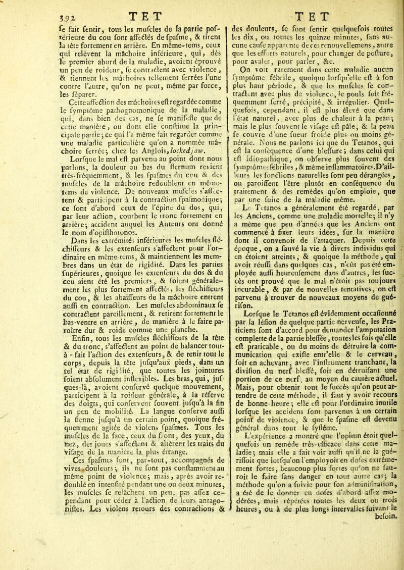 fe fait fentir, tous les mufcles de la partie pof- térieure du cou font affectés defpafme, & tirent la tête fortement en arrière. En même-tems, ceux qui relèvent la mâchoire inférieure, qui, dès le premier abord delà maladie, avoient éprouvé un peu de roideur, fe contractent avec violence, & tiennent les. mâchoires tellement ferrées l'une conire l'autre, qu'on ne peut, même par force, les fëparer. Cette affection des mâchoires eft regardée comme le fymptôme pathognornonique de la maladie, qui, dans bien des cas, ne fe manifefie que de cette manière, ou dont elle eonftitue la prin- cipale partie-,ce qui l'a même fait regarder comme «ne maiadie particulière qu'on a nommée mâ- choire ferrée*, chez les Anglois,lockedjaw. Lorfque le mal eft parvenu au point dont nous parlons, la douleur au bas du flernum revient très-fréquemment, & les fpafmes du cou & des mufcles de la mâchoire redoublent en même- tems de violence. De nouveaux mufdes s'afllc- tent & participent à la contraction fpafmodique:, ce font d'abord ceux de l'épine du dos, qui, par leur action, courbent le tronc fortement en arrière-, accident auquel les Auteurs ont donné le nom d'opiflhotonos. Dans les extrémités inférieures les mufcles flé- chiffeurs & les extenfeurs s'affecT:ent pour l'or- dinaire en même-tems, & maintiennent les mem- bres dans un état de rigidité. Dans les parties fupérieures, quoique les extenfeurs du dos & du cou aient été les premiers, & foient générale- ment les plus fortement affecté?, les flé<-hiffeurs du cou, & les abaiiTeurs de la mâchoire entrent aufli en contraction. Les mufcles abdominaux fe contrarient pareillement, & retirent fortement le bas-ventre en arrière , de manière à le faire pa- roître dur & roide comme une planche. Enfin, tous les mufcles fléchiffeurs de la tête & du tronc, s'affectent au point de balancer tout- à - fait l'action des extenfeurs, & de tenir tout le corps, depuis la tête jusqu'aux pieds, dans un îel état de rigiiité, que toutes les jointures foient absolument inflexibles. Les bras, qui, juf- ques-Ià, avoient confervé quelque mouvement, participent à la roideur générale, à la réferve des doigts, qui confervent fouvent jufqu'à la fin un peu de mobilité. La langue conferve aufli îa tienne jufqu'à un certain point, quoique fré- quemment agitée de violons fpafmes. Tous les mufcles de la face, ceux du front, des yeux, du nez, des joues s'affectent & altèrent les traits du vifage de la manière la, plus étrange. Ces fpafmes font, par-tout, accompagnés de vives ^douleurs-, ils ne font pas conftamment au même point de violence; mais, après avoir re- doublé en intenfué pendant une ou deux minutes, les mufcles fe relâchent un peu, pas affez ce- pendant pour céder à l'action de leurs antago- jniiles. Les violens retours des contractions & des douleurs, fe font fentir quelquefois toutes les dix, ou toutes les quinze minute?, fans au- cune caufe apparente deces renouvellemens, antre que les efforts naturels, pour changer depofture, pour avaler, pour parler, &c. On voit rarement dans cette maladie aucun fymptôme fébrile, quoique lorfqu'elle eft à fon plus haut période, & que les mufcles fe con- tractant avec plus de violence, ie pouls foit fré- quemment ferré, précipité, & irrégulier. Quel- quefois, cependant, il eft plus élevé que dans l'état naturel, avec plus de chaleur à la peau-, mais le plus fouvent le vifage eft pâle, & la peau fe couvre d'une fueur froide plus ou moins gé- nérale. Nous ne parlons ici que du Tétanos, qui eft la conféquence d'une b'eflure ; dans celui qui eft idiopathique, on obferve plus fouvent des fymptôme; fébriles ,& même inflammatoires.D'ail- leurs les fonctions naturelles font peu dérangées, on paroi fient l'être plutôt en conféquence du traitement & des remèdes qu'on emploie, que par une fuite de la maladie même. Le Tétanos a généralement été regardé, par les Anciens, comme une maladie mortelle-, il n'y a même que peu d'années que les Anciens ont commencé à fixer leurs idées, fur la manière dont il convenoif de l'attaquer. Depuis cette époque, on a fauvé la vie à divers individus qui en étoient atteints, & quoique la méthode, qui avoit réuflï dans quelques cas, n'eût pas été em- ployée aufli heureufement dans d'autres, lesfuc- cès ont prouvé que le mal n'étoit pas toujours incurable, & par de nouvelles tentatives, on eft parvenu à trouver de nouveaux moyens de gué- rifon. Lorfque le Tétanos eft évidemment occafionné par la léfion de quelque partie nerveufe, les Pra- ticiens font d'accord pour demander l'amputation complerte de la partie bleffée, toutes les fois qu'elle eft praticable, ou du moins de détruire la com- munication qui txifle entr'elle & le cerveau, foit en achevant, avec l'inftrument tranchant, la divifion du nerf bleffé, foit en détruifant une portion de ce nerfr au moyen du cautère actuel. Mais, pour obtenir tout le fuccès qu'on peut at- tendre de cette méthode, il faut y avoir recours de bonne-heure-, elle eft pour l'ordinaire inutile lorfque les accidens font parvenus à un certain point de violence-, & que le fpafme eft devenu général dans tout le lyflême. L'expérience a montré que l'opium étoit quel- quefois un remède très-efficace dans cette ma- ladie-, mais elle a fait voir aufli qu'il ne la gué- riflbit que lotfqu'on l'employoit en dofes extrême- ment fortes, beaucoup plus fortes qu'on ne fau- roit le faire fans danger en tout antre cas-, la méthode qu'on a fuivie pour fon a-miinirîraîion, a été de le donner en dofes d'abord affez mo- dérées, mais répétées toutes les deux ou trois heures, ou à de plus longs intervalles fuivant le befoin.