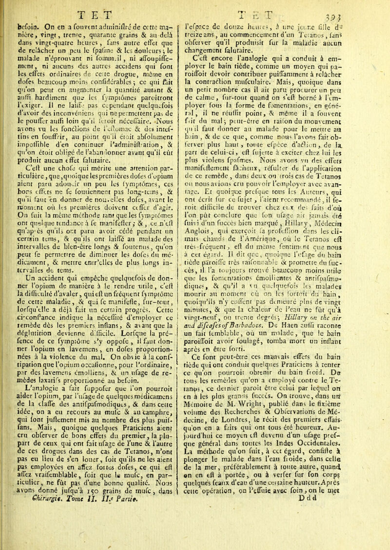 befoin. On en a fouvem adminiflré de cette ma- nière, vingt, treme, quarante grains & au-delà dans vingt-quatre heures, fans autre effet que de relâcher un peu le fpatme & les douleurs ; le malade n'éprouvant ni fomm.il, ni affoupiffe- ment, ni aucuns des autres accidens qui font les effets ordinaires de ce:te drogue, même en dofes beaucoup moins confîdérables ; ce qui fëit qu'on peut en augmenter la quantité autant & an fit hardiment que* les fymptômes paroîtront l'exiger. Il ne laiiT.* pas cependant quelquefois d'avoir des inconvëniens qui ne permettent pa^ de le pouffer auffi loin qu'il fer.oit néceffaire. Nous ayons vu les fonctions de l'eftomae & des inref- tins en fouffrir, au point qu'il était abfolument impolfible d'en continuer l'admininVaiion, & qu'on étoit obligé de l'abandonner avant qu'il eût produit aucun effet falutaire. C'eft une chofe qui mérite une attention par- ticulière , que, quoique les premières dofes d'opium aient paru adoucir un peu les fymptômes, ces bons effets ne fe foutienneot pas long-tems , & qu'il faut en donner de nou. elles dofes, avant le moment où les premières doivent ctffcr d'agir. On fuit la même méthode tant que les fymptômes ont quelque tendance à fe manifefter ,• & , cejfefi qn'ap'ès qu'ils or.t paru avoir cédé pendant un certain tems, & qu'ils ont laiffé au malade des intervalles de bien-être longs & foutenus, qu'on peut fe permettre de diminuer les dofes du mé- dicament, & mettre entr'clles de plus longs in- tervalles de tems. Un accident qui empêche quelquefois de don- ner l'opium de manière à le rendre utile, c'eft la difficulté d'avaler, qui eft un fréquent fymptôme de cette maladie, & qui fe manifefie, fur-tour, lorfqu'elle a déjà fait un certsin progrès. Cette creonfance indique la néceffité d'employer ce iemède dès les premiers inflans, & avant que la déglutition devienne difficile. Lorfque la pré- fence de ce fympiôme s'y oppofe , il faut don- ner l'opium en lavemens, en dofes proportion- nées à la violence du mal. On obue à la conf- tipation que l'opium o:cafionne, pour l'ordinaire, pnr des lavemens émolliens, & un nfage de re- mèdes laxatifs proportionné au befoin. L'analogie a fait fuppofer que l'on pourroit aider l'opium, par l'ufagede quelques médicamens de la claffe des antifpafmorliqucs, & dans cette idée, on a eu recours au mufe & au camphre, qui font juftement mis au nombre des plus puif- fans. Mais, quoique quelques Praticiens aient cru obfcrver de bons effets du premier, la plu- Sart de ceux qui ont fait ufage de l'une & l'autre e ces drogues dans des cas de Tétanos, n'ont pas eu lieu de s'en louer, fofr qu'ils ne les aient pas employées en allez fortes dofes, ce qui eft affez vraifemblable, foit que Is mufe, en par^ ticulier, ne fût pas d'une bonne qualité. Nous avons donné jufqu'à 150 grains de mufe, dans Chirurgie, Tome II. Ils Partie. (T1 fi 1 ti 1 3 p j I'efpp.ce de douze heures, à une jeur.e fille d3 treize ans, au commencement d'un Tétanos, fans obferver qu'il produisît fur la maladie aucun changement falutaire. C'eft encore l'analogie qui a conduit à em- ployer le bain tiède, comme un moyen qui pa- roiffoit devoir contribuer puiffamment à relâcher la contraction mnfculaire. Mais, quoique dans un petit nombre cas il ait paru procurer un peu de calme, fur-tout quand on s'eft borné à l'em- ployer fous la forme de fomentations, en géné- ral, il ne réulfit point, & même il a fouvent fait du mal ; peut-être en raifon du mouvement qu'il faut donner au malade pour le mettre au b.mi , & de ce que, comme nous l'avons fait ob- ferver plus haut, toute efpèce d'action, de la. part de celui-ci, eft fujette à exciter chez lui les plus violens fpafrr.es. Nous avons vu des effets manifertement fâ:heux, réfulrer de l'application de ce remède , dans deux ou trois cas de Tétanos ou nous avions cru pouvoir l'employer avec avan- tage. Et quoique prefque fous les Auteurs, qui ont écrit fur ce fujet , l'aient recommandé , il fe- roit difficile de trouver chez eux de; faits d'où l'on pût conclure que fon ufage ait jamais été fuivi d'un fuccès bien marqué , Hillary, Médecin Anglois, qui exerçoit fa proftfTion ctans les cli- mats chauds de l'Amérique, où le Tétanos eft très-fréquent, eft du même fentirm nt eue nou» à cet égsrd. Il dit que, quoique l'rfage du bain tiède pâroifie très raifoncable (k promette du fuc- cès, il l'a toujours trouvé beaucoup moins utile que les fomentations émoiiientes & aBtifpafmo« diques, & qu'il a ïu quelquefois les malades mourir au moment où on les forfait du bain , quoiqu'ils n'y euffènt pas demeuré plus de vingt ! minutes, & que la chaleur de l'eau ne fût qu'à i vingt-neuf, ou trente degrésj Hillary on the air and difeafesof Barbadoes. De Haen auiîi raconte un fait lemblable, où un malade, que le bain paroiffoit avoir foulagé, tomba mort un infiant après en être forti. Ce font peut-être ces mauvais effets du bain tiède qui ont conduit quelques Praticiens à tenter ce qu'on pourroit obtenir du bain froid. De tous les remèdes qu'on a employé confie le Té- tanos, ce dernier paroît être celui par lequel on' en a les plus grands fuccès. On trouve, dans uri Mémoite de M. Wright, publié dans le fixième voiume des Recherches & Qbiervarions de Mé- decine, de Londres, le récit des premiers effais- qu'on en a faits qui ont tous été heureux. Au- jourd'hui ce moyen tfl devenu d'un ufage pref- que général dans toutes les Indes Occidentales. La méthode qu'on fuit, à cet égard, confifte à plonger le malade dans l'eau froide, dans celle de la mer, préférablement à foute autre, quand, ©n en eft à portée, ou à verfer fur fon corp^ quelques féaux d'eau d'une ce* taioe hauteur. Après \ cette opération, on l'effuie avec foin,on le met Ddd