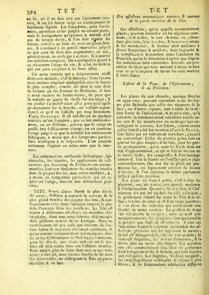au lit. où il ne doit être que légèrement cou- vert, & on lui donne vingt ou trente gouttes de laudanum liquide. Les fymptômes ; pour l'ordi- naire, paroiuent céder jufqu'à un certain point, mais !e fouiagement qu'éprouve le malade n'en pas de longue durée, & l'on doit répéter les mûmes remèdes au bout de trois ou quatre heu- res, & continuer à de pareils intervalles jufqu'à ce que ceux de bien-être augmentent-, ce qui, généralement, ne rat de pas à arriver, & à amener une guérifoncomplette. On a quelquefois ajouté à ce traitement l'ufage du vin, & celui du kinkina . qui ont paru coopérer à Tes bons effets. Un autre remède qui a fréquemment réuffi dans cette maladie, c'en le mercure. Nous l'avons nous-mêmes employé quelquefois avec le fuccès le plus complet, comme on peut le voir dans le volume 45 du Journal de Médecine. Il faut y avoir recours de bonne-heure, de peur que îa maladie ne gagne de vîteffe fur fon ufage, & en prefi'er l'anminiflraiion afftz pour qu'il agiffe pr^mptement fur la bouche, en veillant cepen- dant à ce qu'il ne l'affecle pas trop fortement. Voyei Mercure. Il efl indifférent de quelque manière qu'on l'emploie , que ce foit intérieure- ment, ou en friclions, pourvu que le corps en puifle être frffifammem chargé-, on en continue l'ufage jufqu'à ce que la maladie foit entièrement fnbjuguée, à moins que des fymptômes particu- liers n'obligent à ie fufpendre. L'on emploie utilement l'opium en même-tems que le mer- cure. Les embrocEtions onclueufes balfamiques, fpi- ritueufes, les laignées, les applications de \éfi- catoires que beaucoup de Praticiens ont recom- mandées, font non -feulement des remèdes inutiles dans la plupart des cas, mais même nuifibles, &, à moins de f)mp;ômes particuliers qui en re- quièrent l'ufage, doivent être absolument prof- anes. TÊTE. K;***;;. Caput. Partie la plus élevée du corps, defhnée à contenir le cerveau & le plus grand nombre dts organes des fens, & con- lèqnemment relie dont )'intégrité importe ie pins dans l'exercice libre des fonclic m. La Tête efl fujette à différentes afflétions ou maladies chi- rurgicales, dont nous nous fournies déjà occupés dans piulîcurs articles de ce Lexique. Nous ne confkiérerons ici que celle qui dérivent de l'ac- tion fubite & impîévue des corps extétieurs, & qu'on nomme communément traumatiq^es, dans • ej ordres fyflêmariciues de Nofclo^ie-, nnvoynnr, pour les détails, aux divers end• rit? où h ma- tière efl déjà traitée dans une h.ffifante étendue. Pour mettre plus de fuite dans tout ce que nous avors à dire ici, nous fuivor.s l'ordre de dniiion des Aiiatomifles, en diftinguant la Tête en-partie chevelue & en face. Des affections traumatiques externes & internet de la panie chevelue de la Tête. Ces affections, qu'on appelle communément playes, peuvent intéreffer ici les tégumtns com- muns, c'eft-à-dire, le cuir chevelu-, ou , s'éten- dant plus loin, léfer le crâne, & le cerveau même & fes membranes, & donner ainfi naiffance à divers fymptômes & accidens, dont la gravité Se la complication demandent toute l'attention du Praticien, qui ne fe détermine à opérer que d'après des indications bien raifonnées. Suivons ces pre- mières divilions qui nous mettent à même de dire tout ce qu'il importe de lavoir fur cette matière fi intéreffaiste. Levions de la Peau , de VEpicranium, & du Pericrâne. Les plaves du cuir chevelu, quoique fimples ) en apparence, peuvent cependant avoir des fui- tes plus fâcheufes que celles des tégumens de la face , ou d'autres régions, tant àcaufe de la tif- fure ferrée de l'épicranium, & du pérkrâne, qu'à raifonde la communication vafculaire établie en- tre eux & les membranes ou mtninges qui en- veloppent le cerveau. Les léfions, comme toutes celles dont il a été fait mention à l'article Playe, font faites par un inflrument tranchant, piquant ou contondanr. Celles du premier génie font en général les plus fimples-, il ne faut, pour les gué- rir promptemént, qu'en tenir les bords dans un état d'approximation , ce qu'on fait au moyen de la future fèche, des compreffes & d'un bandage comentif, foit la fronde ou l'unifiait cju'on place convenablement. On met fur la plave un plu- maceau fec, ou légèrement couvert de baume d'Ar<éns, & l'on continue le même panfement jufqu'à parfaite guérifon. Les plaies du fécond genre, c'efl-à-dire les piquures, ont, en général, une grande tendance à l'inflammation. Quand cJle-ci a lieu, fi l'inf trument n'a pas été au-delà du tîffii cellulaire , le gonflement s'étend fur toute la Tête & le vi- fage •■, la teinta de celui-ci efl d'un rouge jaunâtre; il s'en élève des véficules qui contiennent ■ une férofité de même couleur. La pteiTion du doigt fait difparoître la rongeur :, mais ce n'eft que momentanément, les paupières font quelquefois fi gorgées que l'cei! en e(l cmivdft, A tous ces fyinptômes locaux fe joignent ciudquefois des af- fetfiçns générales qui en aggravent la narure ; lafcf efi mjfàpportâMë, l'inertie très-grande, le fomrreil fui'pendu, lus n?u:ées fréquentes,& la fièvre plus ou moin< développée. Ces accidens ont | Ius communément lieu chez ies perfonnes d'un tempérament fec & bilieux, qui font fujetres aux éiéfypèles. Les faignées, les doux purgatifs, les rmiiphlogifjiques ordinaires, le régime le plus févère, & les fomentations rcfoluiivcs diflipent