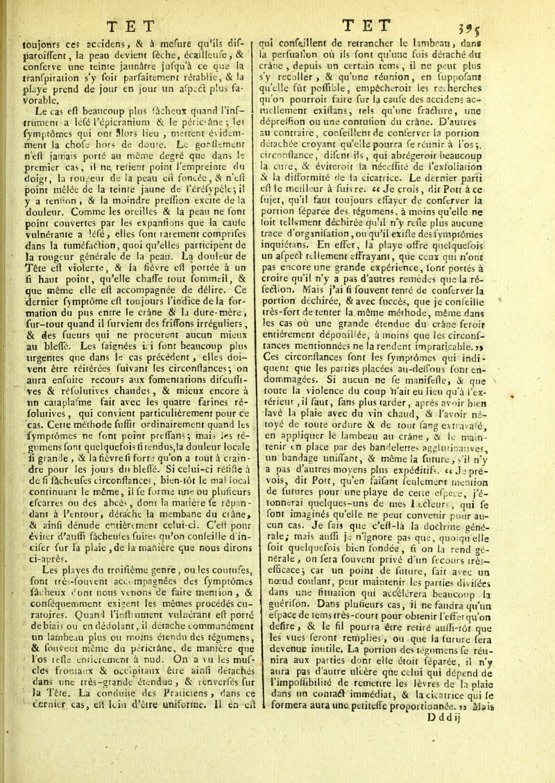 toujowrs ce; accidens, & à mefure qu'ils dif- paroiflent, la peau devient fèche, écailleufe, & conferve une teinte jaunâtre jufqu'à ce que la tranfpiration s'y (bit parfaitement rétablie, & !a playe prend de jour en jour un afpeèl plus fa- vorable. Le cas eft beaucoup plus fâcheux quand l'inf- •trument a léfé l'épicranium & le péricrâne; le? fyrnptômes qui ont Slors lieu , mettent é\idem- ment la chofe hors de doute. Le gonflsmenr neft jamais porté au môme degré que dans le premier cas, il ne rerient point l'empreinte du doigt, la routeur de la peau eïl foncée, & n'tft point mêlée de la teinte jaune de l'éréfypèlf, il y a teniion , & la moindre preflîon excite delà douleur. Comme les oreilles & la peau ne font point couvertes par les expansions que la caufe vulnérante a léfé, elles font rarement comprifes dans la tuméfaction, quoi qu'elles participent de la rougeur générale de la peau. La douleur de Tête eft violente, & la fièvre eil portée à un fi haut point, qu'elle chafTe tout fommeil, & que même elle eft accompagnée de délire. Ce dernier fymptôme eft toujours l'indice de la for- mation du pus entre le crâne & la dure-mère, fur-tout quand il furvient des fririons irréguliers, & des fueurs qui ne procurent aucun mieux au blefTé. Les faignées i; i font beaucoup plus urgentes que dans le cas précédent, elles doi- vent être réitérées fuivant les circonftances-, on aura enfuite recours aux fomentations difeufli- ves & réfolutives chaudes, & mieux encore à un cataplafme fait avec les quatre farines ré- folutives , qui convient particulièrement pour ce cas. Cette méthode fuffit ordinairement quand les fyrnptômes ne font point preffan?*, mais i^s té- gumensfont quelquefois lirendus,la douleur locale ii grande , & la fièvrefi forte qu'on a tout à crain- dre pour les joui s du bleflé. Si ce'ui-ci réiifle à de fi fâcheufes circonftances, bien-tôt le mal local continuant le même, ilfe forme une ou plufieurs efearres ou des abcès, dont la matière fe répan- dant à l'entour, détache la membane du crâne, & ainfi dénude entièrement celui-ci. C'elt pour éviter d'aufh fâcheufes fuites qu'on conleille d'in- cifer fur la plaie ,de la-manière que nous dirons ci-après. Les playes du troifième genre, ouïes coutufes, font très-fouvent accompagnées des fyrnptômes fâcheux >Jont nous venons de faire mention, & conféqueniment exigent les mêmes procédés cu- ratoires. Quan-S l'inftiurnent vuh;érant eft porté debiais ou en dédolant, il détache communément un lambeau plus ou moins étendu des tégumens, & fouvent même du péricrâne, de manière que l'os icfle ertiierement à nud. On a vu les muf- cles frontaux & occipitaux être ainfi détachés dans une très-grande étendue, & tenverfés fur la Tête. La conduite des Praticiens, dans ce dernier cas, eft lciu d'être uniforme. Il en eit qui confeillent de retrancher le lambeau, dans la perfuailon où ils font qu'une fois détaché du crâne , depuis un certain tems, il ne peut plus s'y recoller , & qu'une réunion, en fuppofane qu'elle fût poffible, empêcheroit les recherches qu'on pourroit faire fur la caufe des accidens ac- tuellement exiftans, tels qu'une fraclure, une dépreffion ou une contufion du crâne. D'autres su contraire, confeillent de conferver la portion détachée croyant qu'elle pourra fe réunir à l'os*,, circonftance, difent-rls, qui abrégeroit beaucoup la cure, & éviterait !a néceffité de i'exfoliaîion & la difformité de la cicatrice. Le dernier parti e(l le meilleur à fuivre. et Je crois, dit Pott à ce fujet, qu'il faut toujours elfaycr de conferver la portion féparée des tégumens, à moins qu'elle ne (bit tellement déchirée qu'il n'y refee plus aucune trace d'organifation, ou qu'il exifte des fyrnptômes inquiétans. En effet, la playe offre quelquefois un afpedr tellement effrayant, que ceux qui n'ont pas encore une grande expérience, font portés à croire qu'il n'y a pas d'autres remèdes que la ré- fection. Mais j'ai fi fouvent tenté de conferver la portion déchirée, & avec fuccès, que je confeille très-fort de tenter la.même méthode, même dans les cas où une grande étendue du crâne feroit entièrement dépouillée, à moins que les circonf- tances mentionnées ne la rendent impraticable. j> Ces circonftances font les fyrnptômes qui indi- quent que les parties placées au-deffous font en- dommagées. Si aucun ne fe manifefte, & que * toute la violence du coup n'ait eu lieu qu'à l'ex- térieur ,il faur, fans plus tarder, après avoir bien lavé la plaie avec du vin chaud, & l'avoir né- toyé de toute ordure & de tout fang extravafé, en appliquer le lambeau au crâne, & le main- tenir en place par des bandelettes agglurinanves, un bandage uniifant, & même la future, s'il n'y a pas d'autres moyens plus expéditift. et Je pré- vois, dit Pott, qu en faifant feulement mention de futures pour une playe de cette efpece, j'é- tonnerai quelques-uns de mes Lecteurs, qui fe font imaginés qu'elle ne peut convenir pour au- cun cas. Je fais que c'eft-là la doctrine géné- rale; mais aulfi je n'ignore pas que, quoiqu'elle foit quelquefois bien fondée, h* on la rend gé- nérale, on fera fouvent privé d'un fecours in- efficace} car un point de future, fait avec un nœud coulant, peut maintenir les parties divifées dans une fituarion qui accélérera beaucoup la guérifon. Dans plufieurs cas, il ne faudra qu'un efpace de tems très-court pour obtenir l'effet qu'on defire, & le fil pouira être retiré aulfi-rôt que les vues feront remplies, ou que ia furure fera devenue inutile. La portion des tégumens fe réu- nira aux parties dont elle étoit féparée, il n'y aura pas d'autre ulcère que celui qui dépend de l'impoflibiliré de remettre les lèvres de la plaie dans un contact immédiat, & la cicatrice qui fe i formera aura une. petitefie proportionnée. » M?is Dddij