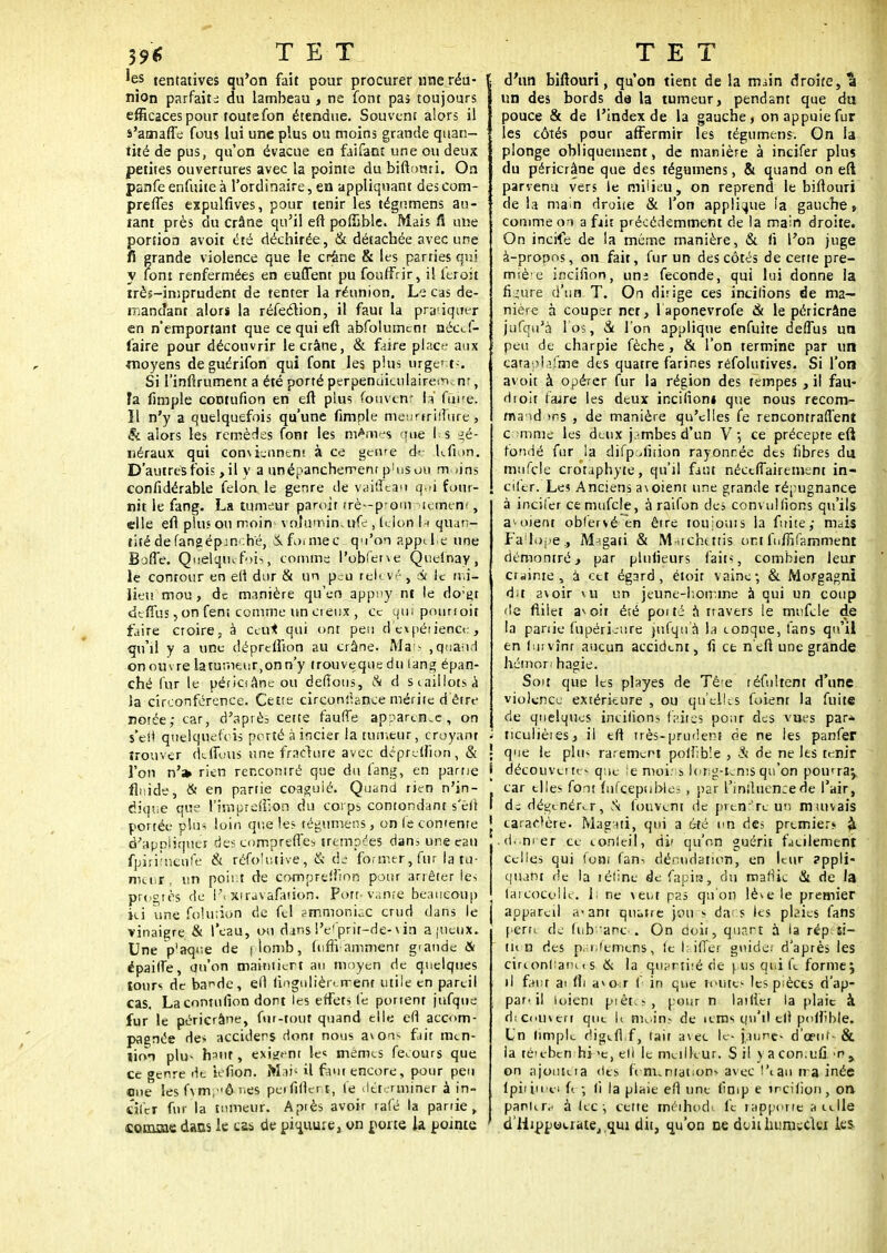 39* TET 'es tentatives qu'on fait pour procurer une réu- nion parfaite au lambeau , ne font pas toujours efficaces pour toutefon étendue. Souvent alors il s'amafle fous lui une plus ou moins grande quan- tité de pus, qu'on évacue en faifant une ou deux petites ouvertures avec la pointe du biftomi. On panfe enfuite à l'ordinaire, en appliquant des com- prennes expulfives, pour tenir les tégumens au- tant près du crâne qu'il en* pofiàble. Mais fi une portion avoit été déchirée, & détachée avec une fi grande violence que le crâne & les parties qui y font renfermées en euflent pu fouffrir, il feroit irès-imprudent de tenter la réunion. Le cas de- mandant alors la réfection, il faut la pratiquer en n'emportant que ce qui eft abfolumcnt nécef- faire pour découvrir le crâne, & faire place aux moyens deguérifon qui font les plus urgents-. Si l'inftrument a été porté perpenuiculaireirum, ta fimple contufion en eft plus fouvenr la fitke. Il n'y a quelquefois qu'une fimple meuarilTure, & alors les remèdes font les marnes que l'es gé- néraux qui conviennent à ce genre de Lflon. D'autres fois, il y a unépancherrenr p!us ou m tins confidérable félon le genre de yaiffeati q-'i four- nit le fang. La tumeur pamir trè--prom .icmen< , elle eft plu.» ou moin vohimin. ufe , Lion h quan- tité defangépjn' hé, Ifo.mec q'i'on appt.be une Boffe. Quelqiufoi,, comme l'obfetve Quelnay, le contour en ell dur & un p;;u relevé , Si le mi- lieu mou, de manière qu'en appny nt le do;É>t deffus, on fens comme un creux , ce qm pounoit faire croire, à ceux qui ont peu d expérience , qu'il y a une dépreffion au crâne. Mais ,quand on ouvre la tumeur,on n'y trouveque du lang épan- ché fur le périciâneou défions, À d s caillots jj la circonférence. Cette circontïance mérite d'être notée; car, d'après cette fauffe apparence, on s'eti quelquefois porté à incier la tumeur, croyant trouver défions une fracture avec dépreUion, & l'on n'a» rien rencomré que du fang, en partie fluide, & en partie coagulé. Quand rien n'in- dique que l'imprefiion du corps contondant s'êfi portée plus loin que les tégumens, on le contente d'appliquer des comprennes trempées dan5 une eau fpiritueijfe & réfolutive , & de former, fur la tu- meur , un point de compreflion pour arrêter les progrès de l\xiravafation. Port»vante beaucoup ici une fôlution de fel ammoniac crud dans le vinaigre & l'eau, ou dans l'e'prir-de-\ in ajucux. Une p'aqoe de jlomb, foffifamment grande & épaifie, qu'on maintiert au moyen de quelques tours de ba^de, ell fingulièrement utile en pareil cas. La contufion dont les effets fe portent jufqus fur le pericrâne, fur-tout quand elle efl accom- pagnée des acciders dont nous avons fait m<.n- lion plu- haut, exigent les mêmes fecours que ce genre de iéfion. Mai5 il faut encore, pour peu «me les fvm,ô t<es peifillcrt, fe déterminer à in- citer fnr la tumeur. Aptès avoir rafé la partie, (coimae dans le cas de piquure, on porte la pointe TET d'un biftouri, qu'on tient de la main droite, â un des bords da la tumeur, pendant que du pouce & de l'index de la gauche, on appuie fur les côtés pour affermir les tégumens. On la plonge obliquement, de manière à incifer plus du péricrâne que des tégumens, & quand on e(î parvenu vers le milieu, on reprend le biftouri de la main droite & l'on applique la gauche » comme on a fait précédemment de la main droite. On incife de la même manière, & fi l'on juge à-propos, on fait, fur un des côtés de cette pre- miè'e incifion, uni féconde, qui lui donne la figure d'un. T. On dirige ces incilions de ma- nière à couper net, laponevrofe & le péricrâne jufqu'à l os, à l'on applique enfuite deflus un peu de charpie fèche, & l'on termine par un catapljfme des quatre farines réfolutives. Si l'on avoit à opérer fur la région des tempes, il fau- droit faire les deux inciiiom que nous recom- mandons , de manière qu'elles fe rencontraient comme les deux j.-mbes d'un V-, ce précepte eft fondé fur la difpofition rayonnée des fibres du mufcle crôtaphyte, qu'il faut néctfiairetnent in- cifer. Les Anciens a\oient une grande répugnance à incifer ce mufcle, à raifon des convullions qu'ils a voient obfervé en être toujours la fuite; mais Fa'lope., M-igati & M archet fis ont fuffifammenr démontré, par plulieurs faits, combien leur crainte, à cet égard, étoit vaine; & Morgagni dit avoir vu un jeune-homme à qui un coup de fiilet a^oit ésé pot té à travers le mufcle de la panie fupéricure jufqu'à la conque, fans qu'il en 1 us vînr aucun accident, fi ce n eft une grande hémon hagie. Soit que les playes de Têre téfultent d'une violence extérieure , ou qu'elles fuient la fuite de quelques incitions laites pour des vues par* i ticulièies, il eft très-prudent de ne les panfer | que le plu- rarement poilibîe , & de ne les tenir i découverte- que ie moins long-tems qu'on pomra^ car elles font fnfceptiblei , par t'influence de l'air, I d; dégénérer, Si fouvent de prendre un muivais | caraf'ère. Magati, qui a été un des prtmier* <i I.donner ce eonleil, di' qu'on guérit facilement celles qui tont fan^ dénuda tion, en leur ?ppli- quant de la tétine defapits, du maftic & de la taicocolle. Ii ne veut pas qu'on lève le premier appareil a-ant quatre jou s dacs les plaies fans pern de fiibîtànçe. On doit, quart à la rép si- tu n des p<;i.femens, (e biffer guide; d'après les cinonliaru t s & la quantité de \ us qui fe forme; il faut a> Hi a»o-;r f in que toutes les pièces ri'ap- par-il ioieni prêtes, pour n lailier la plaie à dteouveri qtit U m»..in? de aras qu'il elt poftïble. Un limplc digtfi.f, fait avec le- jaune- d'œut- & la té'ebcn hi >e, ell le meilleur. S il y a con.ufi. n y on ajoutera des fi m. mat on* avec l'eau traînée lpit jti 11 f( ; (i la plaie efl une limp e încilion , on pankr<< à fec-, cette méihod fe îappotte aulle d'Hippotrate^qui dit, qu'on ne dvit humeclcr Us.