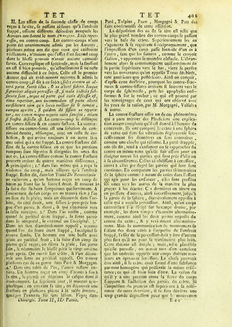 II. Les effets de la féconde clarté de coups reçus à la tête, fe paffant ailleurs qu'à l'endroit frappé, offrent différens défordres auxquels les Auteurs ont donné le nom d'A=»;c».aa- Ictus reper- cjJJîo, ou contre-coup. Les contre-coups n'ont point été unanimement admis par les Auteurs , plulieurs même ont dit que ceux qui exiffoienr réellement, n'étoient que l'effet d'un fécond coup dont le blefTé pouvoir n'avoir aucune connoif- fance. Cette réplique eft fpécieufe ,ni lis la fauffeté en eft fi bien prouvée, qu'actuellement il ne relie aucune difficulté à ce fujet. Celle eft le premier L Auteur qui ait évidemment reconnu & admis le contre-coup -, jl dit à ce fujet \fola evenire ut al- téra parte fuerit idus , ty os akerâ fiderit. Itaque figraviter aliquis pereuftus (ft ,fi mala indicia fiub- fecuta Junt , neque eâ parte qud cutis d'fcujfa eft, rima reperitur, non incommodum eft parte altéra eoifiderare nitm qu:s locus mollior fit & tumeat , eumque aperire , fi quidem ibi fijfum os reperie- tur ,- nec tamen magno negotio cutis famfcit, etiam fi fruftrà dijfeâa eft. Le contre-coup fè diftingue en contre fiifure & en contre-facture. Lacontre- fiiTure ou contre-fente eft un« folution de con- tinuité étroite, oblongue, avec un refle de co- héfion , & qui arrive toujours à un autre lieu que celui qui a été frappé. La contre-fracture dif- fère dé la contre fiiïure en ce que les portions rompues font fép^.rées & éloignées les unes des autres. La contre-fiflure comme la contre fracture peuvent arriver de quarre manières différentes , & principales -, i.° dans l'os même qui a reçu la violence du coup, mais ailleurs qu'à l'endroit frappé. Eohn dit, dansfon TraitéPe Renunciatio ne vulnerum , qu'un homme reçut un coup de bâton au front fur le fourcil droir. Jl mourut à» la fui?e des fâcheux fymptômes qui furvinrenr. A l'ouverture defon corps on ne trouva rien à l'os au lieu de la plaie-, mais on découviit dans l'or- bite, du côté droit, une filTure à-peu-près lon- gue d'un ponce & demi, & qui s'étendoit vers la Telle turcique. z.° Dans l'os voilin , comme quand le pariétal étant frappé , la fente paroîr dans le temporal , le coronal ou l'occipital \? Dans un lieu diamétralement oppofé , comme quand fos du front étant ftappé , 1 occipital fe trouve fendu. Un homme eut une boffe avec piaie au pariétal droit, à la fuite d'un coup de pierre qu'il reçut-, on dilata la plaie , l'os parut fain , & néanmoins !e bleffé périt le vingt-unième • jour après. On ouvrir fon crâne, & l'on décou- vrit une fente au psriéral oppofé. On trouve plufieurs cas de ce genre dans Paré & Morgagni. 4.° Dans une table de l'os, l'autre refiant en- tière. Un homme reçut un coup d'armes à feu à la tête , !e plomb en déprima le cafque dont il étoit couvert. Le fepùème jour ,il mourut apo- plectique : en ouvrant fa tête , on découviit une fracture en plusieurs pièces à la table interne, quoi me l'extetne fût (ans léfion. Voyez dans Chirurgie. Tome il, Z2r« Partie, Paré , Tulpius , Paaw , Morgagni & Pott des faits confîrmatifs de cette aflertion. La difpofirion des os de la tête eft telle que le plus grand nombre des contre-coups fe paflent vers la bafe du crâne. Supérieurement les os s'agencent & fe reçoivent ri réciproquement, que l'impreflion d'un coup paffe bien-tôt d'un 05 à l'autre, fans que les futures , comme le croyoir. Gaiien , y apportent le moindre obfiacïe. L'ébran- lement alors fe communiquant uniformément de la partie fupérieure vers le bas, vient fe perdre vers les ouvertures qu'on appelle Trous déchirés, tant antérieurs que poftérieùrs. Ainfi on conçoit, d'après cette doctrine, pourquoi les contre-frac- tures & contre-fiffures arrivent fi fouvent vers le corps du fphénoïde , près les apophyfes enfi- forme5 & fur le rocher -, ce qui eft prouvé par les témoignages de ceux qui ont obfervé avec les yeux de la raifon,par M. Morgagni, Valfalva & autres. La contre-fracture offre un de ces phénomènes qui a paru mériter des Phyficiens une explica- tion autant complette qu'il eft donné à l'homme da concevoir. Ils ont comparé le crâne à une fphèr» de verre qui dans fes vibrations déployeroit fuc- ceflivement fes diamètres en fens contraires . comme une cloche qui réfonne. La partie frappée, ont-ils dit, tend à s'enfoncer ou fe rapprocher du centre en même-tems qu'elle fait effort pour en éloigner toures les parties qui font près d'elle ou à fa circonférence. Celles-ci obéifTant à cet effort, tirent à elles par degré les parties qui leur font continues. En comparant les parties éldmemaires de la fphère comme à autant de coins dans l'effort qui agit pour les enfoncer , elles font preffées les7 unes vers les autres de la manière la plus propre à les écarter. C s dernières en tirent ou en prefFem d'autres, ainfi fiicceluvement, jufqu'à la partie de la fphère , diamétralement oppoféeà celle qui a recula perculfion. Ainfi, qu'un corps contondant foît dirigé fur la tempe droite, par exemple, les deux tempes s'écartent alternative- ment, comme ainfi les deux points oppofés du centre du crâne , & y reviennent alternative- ment. Mais la communication de mouvement fe fiifant des deux côtés à l'oppolite de l'endroit frappé, l'effet de la peteuftion doit y être d'autant plus fort qu'il ne peut fe tranfmettre plus loin. Cette théorie eft fimple ; mais,telle plaufible qu'elle paroiffe , on auroit tort d'en conclure que les endroits oppofés aux coups doivent tou- jours en éprouver les effets. La chofe pourroit être ainfi, fi le crâne étoit fotmé d'une fubfiance par-rout homogène qui ptéfentât la même réfif- tance ; ce qui eft bien loin d'être. La raifon dit qu'il y a une portion entre la force du corps frappant & l'adhéfion des parties du ci âne. Si l'impulfion du premier eft fupérieure à la rélif- tance de cette dernière , il (e fera dès-lors une trop grande dépreffren pour que le moimmtn /