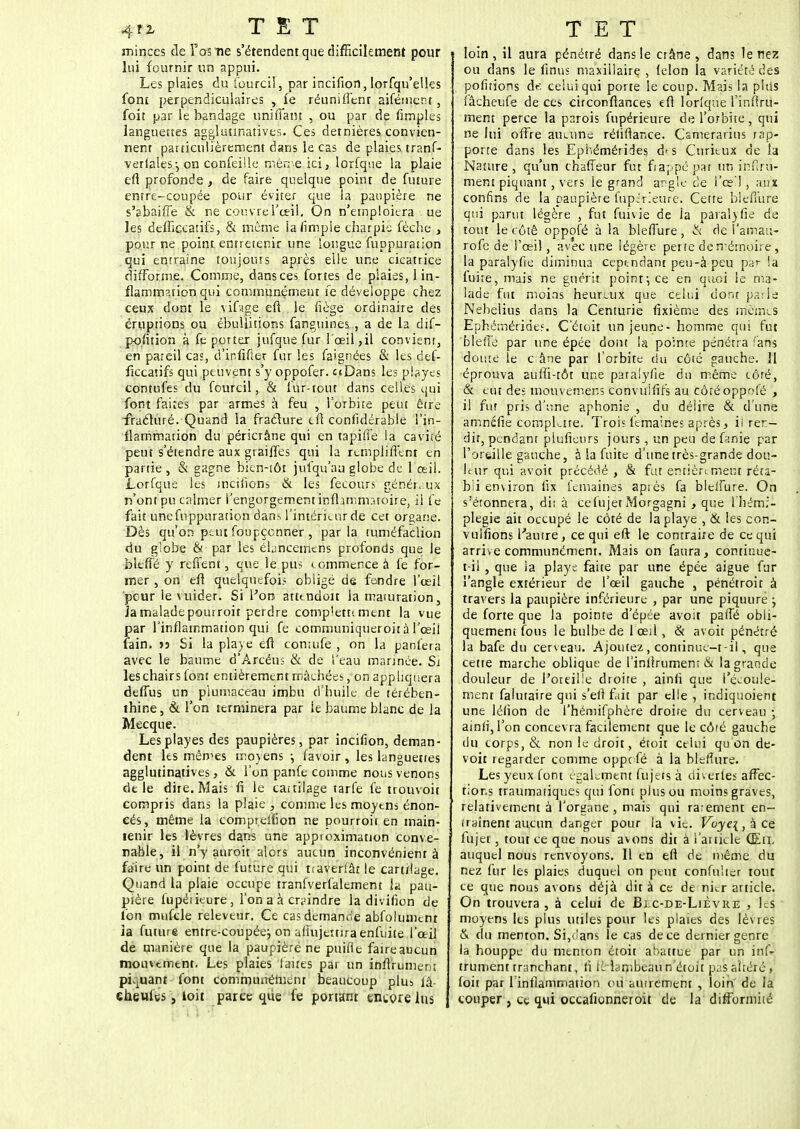 minces de Tas ne s'étendent que difficilement pour lui fournir un appui. Les plaies du fourcii, par incifion, lorfqu'elles font perpendiculaires , ie réuniffenr aifémcnr, foit par le bandage unifiant , ou par de Amples languettes agglutinatives. Ces dernières convien- nent particulièrement dans le cas de plaies tranf- verlales-, on confeille mêrr-e ici, lorfque la plaie en* profonde , de faire quelque point de future entre-coupée pour éviter que la paupière ne s'abaifTe & ne couvre l'œil. On n'emploiera ue les defficcatifs, & môme iafimpie charpie fèche , pour ne point entretenir une longue fuppuration qui entraîne toujours après elle une cicatrice difforme. Comme, dans ces fortes de plaies, 1 in- flammation qui communément fe développe chez ceux dont le vif.ige eft le liège ordinaire des éruptions ou ébullitions fanguines., a de la dif- pofition à fe porter jufque fur l'œil,il convient, en pareil cas, d'ir.fifter fur les faignées & les def- ficcatifs qui peuvent s'y oppofer. uDans les playes contufes du fourcii, & fur-tout dans celles qui font faites par armes à feu , l'orbite peut être -fracturé. Quand la fracture eft confîdérable l'in- flammation du péricrâne qui en tapiife la cavité peut s'étendre aux graiffes qui la remplifient en partie , & gagne bien-tôt jufqu'au globe de l'œil. Lorfque les mcilîons & les fecours généraux n'ont pu calmer l'engorgement infljmm.noire, il fe fait une fuppuration dans l'intérieur de cet organe. Dès qu'on peut foupçcnner , parla mméfaclion du g'obe & par les ékneemens profonds que le bltfîé y reffent, que le pus commence à fe for- mer , on efl quelquefois obligé de fendre l'œil pour le vuider. Si l'on atttndoit la mauiration, ia malade pourroit perdre comp'ettt ment la vue par l'inflammation qui fe communiqueroità l'œil fain. » Si la playe efl contufe , on la panfera avec le baume d'Arcéns & de l'eau mannée. Si les chairs font entièrement mâchées, on appliquera defTus un plumaceau imbu d'huile de térében- thine, & l'on terminera par le baume blanc de la Mecque. Lesplayes des paupières, par incifion, deman- dent les mêmes moyens-, lavoir, les languettes agglutinatives, & l'on panfe comme nous venons dt le dire. Mais fi Je cattilage tarfe fe trouvoit compris dans la plaie , comme les moyens énon- cés, même la compr.eifion ne pourroit en main- tenir les lèvres dans une approximation conve- nable, il n'y anroit alors aucun inconvénient à faire un point de future qui tiaverlâr le cartilage. Quand la plaie occupe tranfverfalement ja pau- pière lupérieure, l'on a à craindre la divifion de l'on mufcle releveur. Ce cas demande abfolumtnt la future entre-coupée} on afîujertira enfuite l'œil de manière que la paupière ne puifle faireaucun mouvement. Les plaies faites par un infifument pi-uanr font communément beaucoup plus lâ- eheufes, toit parce que fe portant encore lus loin, il aura pénétré dans le crâne, dans le nez ou dans le finus maxillaire , lelon la variété des polirions de celui qui porte le coup. Mais la plus lâcheufe de ces circonflances efl lorlque l'inflrii- ment perce la parois fupérieure de l'orbite , qui ne lui offre aucune rériftar.ce. Csmerarius rap- porte dans les Ephémérides d< s Curieux de la Nature, qu'un chaffeur fut frappé par un infini- ment piquant, vers ie grand angle de l'es ! , aux confins de la paupière fupéfieure. Cette blefiure qui parut légère , fut fuivie de ia paralyfie de tout le côté oppofé à la blefiure, & de l'amati- rofe de l'œil, avec une légère perte de mémoire, la paralyfie diminua cependant peu-à-peu par ia luire, mais ne guérit point-, ce en quoi le ma- lade fut moins heureux que celui dont parle Nebelius dans la Centurie fixième des mêmes Ephémérides. C'étoit un jeune - homme qui fut 'bl'effé par une épée dont la pointe pénétra fans doute le c âne par l'orbite ciu côté gauche. 11 éprouva auffi-tôt une paralyfie du même côté, & eut des mouvemens convuififs au côté oppofé , il fur pris d'une aphonie , du délire & d'une amnéfie compkite. Troi? femaines après > il rer- dir, pendant plufieurs jours, un peu de fanie par l'oreille gauche, à la fuite d'une très-grande dou- leur qui avoit précédé , & fut entièrement réta- bli environ lix femaines après fa bleifure. On s'étonnera, di; à cefujet Morgagni , que 1 hémi- plégie ait occupé le côté de la playe , & les con- vulfions l'autre, ce qui eft le contraire de ce qui arrive communément. Mais on faura, continue- t-il , que la playe faite par une épée aiguë fur l'angle extérieur de l'œil gauche , pénétroir à travers la paupière inférieure , par une piquure ; de forte que Ja pointe d'épée avoit paffé obli- quement fous le bulbe de 1 œil, & avoit pénétré la bafe du cerveau. Ajoutez, continue-t-il, que cette marche oblique de l'inlîrumenr & la grande douleur de l'oreille droite , ainfi que l'écoule- ment falutaire qui s'eftfait par elle , indiquoient une lérion de l'hémifphère droire du cerveau ■ ainri,l'on concevra facilement que le côré gauche du corps, & non le droit, étoit celui qu on de- voit regarder comme oppefé à ia blefiure. Les yeux font également fujers à diverles affec- tons traumatiques qui font plus ou moins graves, relativement à l'organe, mais qui rarement en- fryînent aucun danger pour la vie. Voye{,& ce fujet, tout ce que nous avons dit à i'ankle (Eil auquel nous renvoyons. Il en eft de même du nez fur les plaies duquel on peut confulter tout ce que nous avons déjà dit à ce de nier article. On trouvera , à celui de Blc-de-Lièvre , ks moyens les plus utiles pour les plaies des lèvres & du menton. Si,dans le cas de ce dernier genre la houppe du menton étoit abattue par un ins- trument rranchant, ri lé lambeau n'étoit pas altéré , foit par l inflammation ou autrement , loin de la couper } et qui occafionneroit de la'difformité