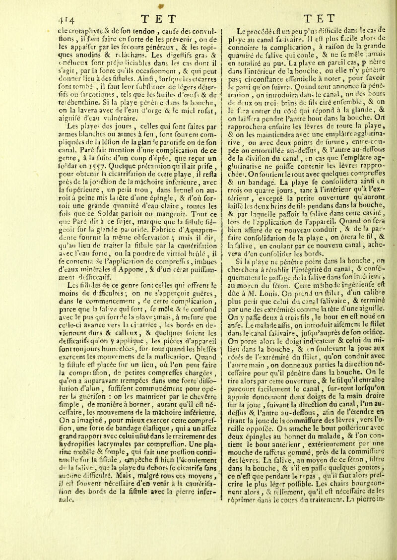 4*4 TET clecrotaphyte & de Ton tendon , caufe des convuN fions, il faut hue en forte de les prévenir, on de les appaifer par les fecours généraux , & les topi- ques anodins & rclàchans. Les d;geflifs gra- & onéhïeUx font préjudiciables dans les cas dont il ! s'agir, par la fonte qu'ils occafionnent , & qui peut 1 donner lieu à des ridules. Ainii, lorfquc lesdcarres font tom'ié , il faut leur fuhftituer de légers déter- fifs ou farcotiqties , tels que les huiles d'cei'f; & de J térébenthine. Si la playe pénètte clans la bouche, | on la lavera avec de l'eau d'orge & le miel rofat, aiguifé d'eau vulnéraire. Les playeï des joues , celles qui font faires par armes blanches ou armes à feu , font fouvent com- pliquées de la léfion de laglan le parotide ou de fon canal. Paré fait mention d'une complication de ce genre , à la fuite d'un coup d'épée, que reçut un fondât en 1557. Quelque précaution qu'il ait prife , pour obtenir la cicatrifation de cette playe, il relia près de la jo'tclion de !a mâchoire inférieure, avec la fupérieure , un pe<it trou , dans Iscuel on au- roit à peine mis la tête d'une épingle , & d'où for- toit une grande quantité d'eau claire , toutes les fois que ce Soldat parloit ou mangeoir. Tout ce que Paré dit à ce fujet, marque que b ridule fié— geoit fur la gl?nde parotide. Fabrice d'Aquapen- dente fournit la même obfervarion \ mais il dit, qu'au lieu de traiter la fiftuie par la Cautérîfstion avec l'eau forte, ou la poudre de vitriol htûlé , il fe contenta :4e l'application de comprefft s, imbues d'eaux minérales d'Appone , & d'un cérat puiffam- rnent dtfïiccafîf. Les fifii.les de ce genre font celles qui offrent le moins de difficultés ; on ne s'apperçoit gnéres, dans le commencement , de cette complication , parce que la fahve qui fort, fe mêta & le confond avec le pus qui fort^e la playe;mais, à tnefurë que cc'le-ci avance vers la cicatrice , les bord* en de- viennent durs & calleux, & quelques foient les dtificatifs qu'on y applique , les pièces d'appareil font toujours hum; dée«, fur tout quand les b le/les exercent les mouvrmens de la mafticaiior. Quand b fiftulc efl placée fur un lieu, où l'on peut faire la comprilîton, de petites comprelfes chargées , qu'on a auparavant trempées dans une forte diffo- lution d'alun, fnffifent communément pour opé- rer U ghérifon : on h s maintient par le chevêtre ftmp'.e , de manière à borner, autant qu'il efl né- cefTaire, les mouvemens de la mâchoire inférieure. On a imaginé, pour mieux exercer cette compref- fion, une forte de bandage élaffique, qui a un affez grand rapport avec celui ufité dans le rrzitemenr des iaydropifies lacrymales par ccmpreffïon. Une pla- tine mobile & fouple, qui fait une prelhon conti- nuelle for la fifitlle , eanjjêcbe fi bien l'écoulement d>- la falive , que la playe du dehors fe cicatrife fans aucune difficulté. Mais, malgré tons ces moyens, ' i.l e:l fouvent néceffaire d'en venir à la caurérifa- rion des bords de la fifttile avec la pierre infer- Dale* TET Le procédécft un peu p'u3 difficile dans le cas de pbye an canal faiivaire. 11 tft plus facile alors de connoitre la complication , à raifon de la grande quantité de falive qui coule, & ne fe mêle ;amois en totalité au pus. La playe en pareil cas, p nètre dans l'intérieur de la bouche, ou elle n'y pénètre pas ; circonfiance eflentielle à noter , pour favoir le parti qu'on fuivrn. Quand tout annonce fa péné- tration , on introduira dans le canal, un des bouts de ài ux on trois brins de fils ciré enfemble, & on le f.ra entrer du côté qui répond à la glande, & on laiffrra pendre l'antre bout dans la bouche. On rapproche!a enfuite les lèvres de toute la piaye, & on les maintiendra avec une emplâtre agglutina- tive . ou avec deux points de future, entre-cou- pée ou entortillée au-deïTas, & l'autre au-deffons de la «iivifion du canal, tn cas que l'emplâtre ag- g'uiinative ne pniffe contenir les lèvres rappro- chée--. On foutient le tout avec quelques compreff'es & un bandage. La playe fe confolidera ainfi tn trois on <jua-re jours, tant à l'intérieur qu'à l'ex- térieur , excepté la petite ouverture qu'auront laifîé les deux brins de fils pendans dans la bouche, & par laquelle pafîoit la falive dans cette cavité , lors de l'application de l'appareil. Quand on fera bien affuré de ce nouveau conduit , & de la par- faite confolidation de la playe , on ôtera le fil, & la falive , en coulant par ce nouveau canal, achè- vera d'en confolider les bords. Si la playe ne pénètre point dans la bouche, orç cherchera à rétablir l'intégrité du canal , & confé- quemmentie paffjge delà falive dans fon in;é;iei»r, aumorcn du féton. Cette méthode ingénieufe eft due à M. Louis. On prend un ftiltt, d'un calùVe plus petit que celui du canal falivaire, & terminé par une des extrémités comme la tête d'une aiguille. On y paffe deux à trois fils ,1e bout eneft noué en anfe. Le malade alîis, on introduit aifémem le fiilet dans le canal falivaire, jufqu'auprès de fon orifice. On porte alors le doigt indicateur & celui du mi- lieu dans la bouche, & en foulevant la joue aux côtés de l'extrémité du fiilet, qu'on conduit avec l'autre main , on donne aux parties la diieclion né- ceffaire pour qu'il pénètre dans la bouche. On le tire alors par cette ouverture, & le fil qu'il entraine parcourt facilement le canal, fur-tout lorfqu'on appuie doucement deux doigts de la main droite fur la joue , fuivant la direction du canal, l'un au- deffus & l'antre £u-deffous, afin de l'étendre en tirant la joue de lacommiffure des lèvres, vers l'o- reille oppofée. On attache le bout poftérieur avec deux épingles au bonnet du malade, & l'on con- tient le bout antétieur, extérieurement par une mouche de taffetas gommé, près de la commifîurs des lèvres. L?. falive, au moyen de ce frt.on, filtre dans la bouche, & s'il en palTe quelques gouttes, ce n'eft que pendant U repas , qu'il faut alors pref- crire le plus léger poffibie. Les chairs bourgeon- nent alors, & rtllsmenr, qu'il eft néceffaire de les réprimer rutns le cours du tr-ùtfmenr. La pierre in-