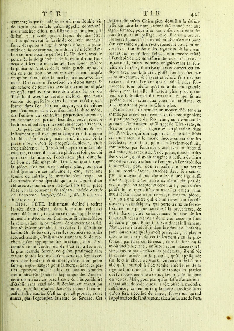TIR frnment ; la partie inférieure eft une double vis de figure pyramidale qu'on appelle commune- ment mèche-, elle a neuf lignes de longueur, & fa bafe peut avoir qu:,tre lignes de diamètre. Lorfqu'on veut fe fervir de cet infirument, il faut, dés qu'on a jugé à propos d'ôter fa pyra- mide de ia couronne, introduire là mèche dans le trou formé par le perfoiaiif. On tient, avec le pouce & le doigt indice de la msin droite l'an- neau qui fert de manche au Tire-fond-, enfuite le pouce & l'indLe de la main gauche appuyés du côté du trou, on tourne doucement jufqu'à te qu'on fente que la mèche tienne avec fer- meté. On retire le Tire-fond en détournant -, & on achève de feier l'os avec la couronne jufqu'à' ce qu'il vacille. On introduit alors la vis du Tire-fond avec les mêmes mefures que nou> venons de preferire dans le trou qu'elle s'efi formé dans l'os. Par ce moyen, on ne rifque pas d'enfoncer la pièce d'os fur la dure-mère, on l'enlève au contraire perpendiculairement, en donnant de petites fecouiïes pour rompre les fibres offeufes qui la tiennent encore attachées. On peut convenir avec les Partifans de cet' infirument qu'il n'efi point dangereux lorfqu'on fait bien s'en fervir , mais il eft inutile. Si la pièce d'os, qu'on fe propofe d'enlever, étoit tropadhérente, le Tire-fond emporteront la table externe , comme il eft arrivé plufieurs fois ; ce qui qui rend ht fuite de l'opération plus difficile. Si l'on ne fait ufage du Tire-fond que lorfque là pièce' d'os ne tient prefque plus, on peut fe difpenfer de cet infirument ^ car, avec une feuille de mirthe, le manche d'un feapel ou -l'extrémité dune fparule qui a la figure d'un dé atone, on enlève très-facilement Li pièce .fciée pir la couronne de trépan. Article extrait de l'ancienne Encyclopédie. (M. P e i- i t- R AD E l. ) TIRE-TETE. Infirument deftiné à retirer la tête d'un enfant, dans le cas où celui-ci étant déjà forii, il y a eu ce qu'on appelle com- munément décolat on. Comme auffi dans celui où la tête paflant la première, éprouvetoitdes dif- ficultés inlurmomabies à traveTer le détroit du bafiin. On fe fervoit, dans les premieis rems des accouchunens , d'inftrum«ns n anchans & de cro- chets qu'on appliquoit fur ie crâne , dans l'in- tention de le vuider ou de l'attirer à foi avec la plus grande force -, ce qu'on piatiquoit fans crainte toutes les fois qu'on avoii des fignes cer- tains que Hçnfant étoit mort, mais non point fans quelque danger pour la mère.» dont les par- ties éprouvoi-rit de plus ou moins grandes contuiïons. En général, lapratique des Anciens ^toit meurtrière en pareil cas-, & l'impoffibiiité d'établir av.ee .certitude fi l'enfani eft vivant ou mort, les faifoit tomber dans des erreurs bien fu- neftesà l'humanité. C'efi ce qui efi prouvé, entre Émues, par l'opération fuivante du Saviard. Cet TÎR 4ii Atiteurdic qu'un Chirurgien dont iî a la délica- teffe de taire le nom , ayant été mandé pir una fage- femme, pour tirer un enfant qui éroit de- puis fix jours au paffage , & qu'il crt.t mottpar plufieurs fignes des pins effentiels qu'on ait pour s'en convaincre , il arriva cependant qu'ayant ou- verr avec fon bilioini les té^umens <& les mem- branes qui rempliffent l'efpace non encore offifié à l'endrou de la commiffiire des os pariétaux avec le coronal, qu'on nomme vulgairement la fon- taine de la tête, il arriva qu'avant ouvert cet en- droit avec un billouri, gliffé fon crochet pair cette ouverture, & l'ayant attaché à l'un des pa- riétaux, il tire l'enfant qui fe mit à crier for- tement , tout biefie qu'il étoit de cette grande piaye, par laquelle il fortoît plus gros qu'un œuf de la fubliance du cerveau , ce qui fit un Ipeclacle très-cruel aux yeux des affiftans, & très - mortifiant pour le Chirurgien. Mauriceau crut trouver un moyen d'éviter une grande partie des inconvéniens quiaccompagnoient la pratique reçue de fon tems, en inventant le premier l'infirument qu'il appelle Tire-tête , & dont on trouvera la figure & l'explication dans les P,anches qui ont rapport à cet article. Mais cet infiniment a le même inconvénient que les crochets-, car il faut, pour s'en fervir avec fruir, commencer par fendre le crâne avec un bifionri ordinaire, ou avec un de fer de pique, tranchant des deux côtés , qu'il avoit imaginé à deffein de frire une ouverture au crâne de l'enfant, à l'endroit des fontanelles, pour donner paffage à une petite plaque ronde d'acier, attachée dans fon centre par ie moyen d'une charnière à une tige auffi d'acier , qui a à fon autre extrémité des pas de vis, auquel on adapte un écrou ailé , pour qu'on puille le tourner aifément avec les doigts, fans avoir befoin d'autre tourne-viî ; outre cette pièce , il y en a une autre qui efi un tuyau ou canule d'acier, C)lindrique, qui porte à une de fes ex- trémités une plaque pareille à la précédente, & qui a deux petits enfoncemens fur une de fes faces defimées à recevoir deux éminences qui font à l'autre plaque. Po^r fe fervir decet infiniment, Mauriceau introduifoit dans le crâne de l'enfant , par l'ouverture qu'il yavo:t pratiquée > la plaque mobile du corps de cet infirument, en la pré- femant par fa circonférence , dans le fens où il avoit incifé le crâne-, enfuite l'ayant placée traaf- vcrfakinent par -défions les pariétaux , ilenfiloit la canule armée de fa plaque , qu'il appliquoit fur le cuir chevelu. Alors, au moyen de l'écrou aîlé qu'il tournoit à l'extrémité inférieure de la tige de l'inftrumemt, il faififlbit toutes les parties qui fe ttouvoient entre deux -, favoir , le finciput ou vertex. Mais, pour peu qu'on faffe d'attention il fera aifé de voir que ii la tête offre la moindre réhftance, on emportera lapièce dans leserforts qu'on fera néceifué de faire , fur - tout quand l'application de l'infirument a lieu fur la tête de l'en*