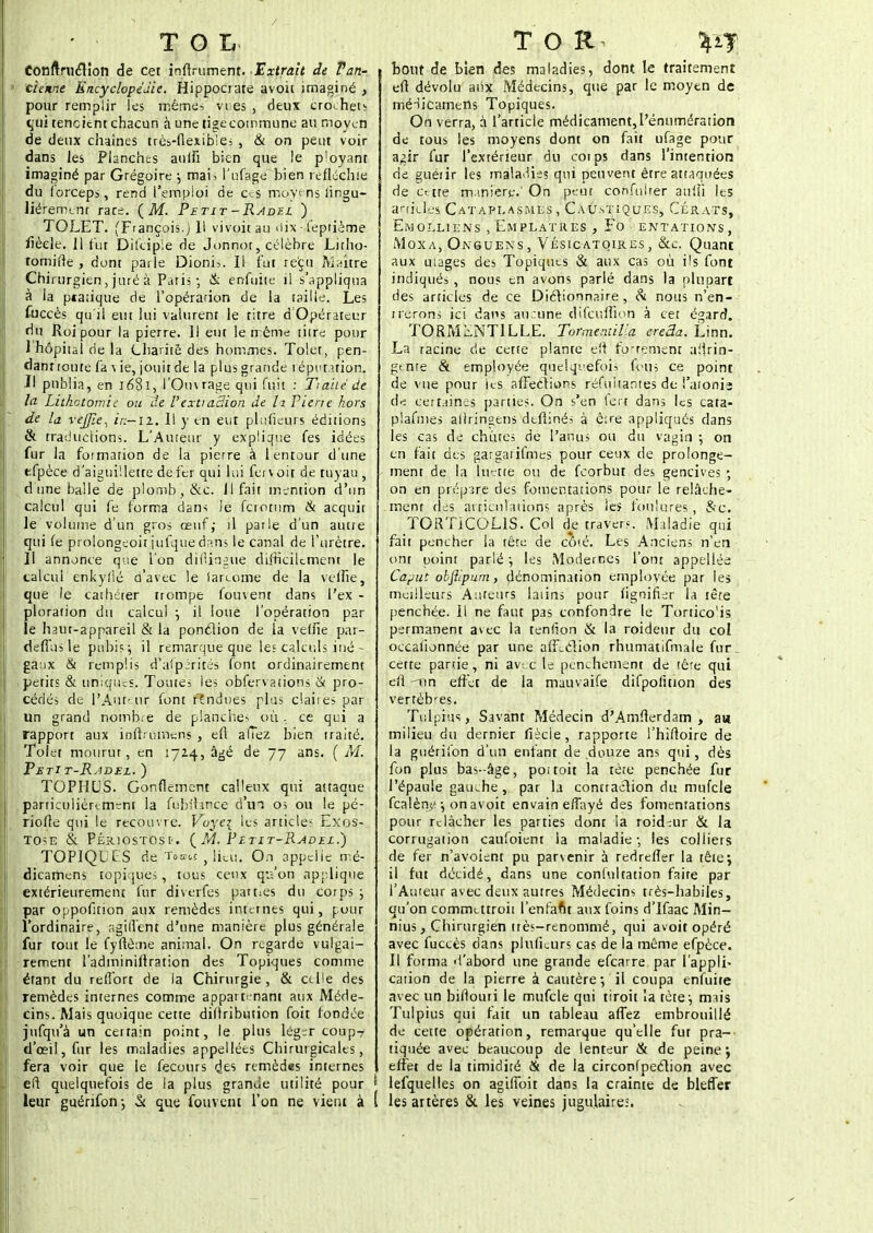 TOL Conftruclion de cet inftrujmeity. Extrait de Tan- ' tienne Encyclopédie. Hippocrate avoii imaginé , pour remplir les rriêmêi vi es , deux ero<hets %'ui tencitnt chacun à une tige commune au moyen de deux chaînes très-flexibles , & on peut voir dans les Planches auifi bien que le ployant imaginé par Grégoire j mai> i'ufage bien réfléchie du forceps, rend l'empioi de ces moyens iingu- liéremcnr rare. (M. Petit-Ravei ) TOLET. (François.) Il vivoit au <lix - teprième fièele. 11 fut Dilcipie de Jonnor, célèbre Litho- tomifle , dont parle Dioni=. Il fut reçu Maure Chirurgien, juré a Paris-, & enfuite il s'appliqua à la ptatique de l'opérarion de la taille. Les fuccès qu'il eut lui valurent le titre d'Opérateur du Roi pour la pierre. Il eut le même titre pour I hôpital de la Charité des hommes. Tolet, pen- dant toute fa \ ie, jouit de la plus grande réputation. II publia, en 1681, l'Omrage qui fuit : Traité de la Lithotomie ou de V'extraction de ta Pierre hors de la vejjïe, in—il, 11 y en eut pluiieurs éditions &. traductions. L'Auteur y explique fes idées fur la formation de la pierre à lentour d'une efpèce d'aiguillette de fer qui lui ferv oit de tuyau , dune balle de plomb, &c. Il fait mention d'un calcul qui fe forma dans le ferotum & acquit le volume d'un gros œuf; il parle d'un autre qui fe prolongeoit jufque dans le canal de l'urètre. | 11 annonce que l'on difiingue difficilement le calcul enkyflé d'avec le lareome de la veille, que le cathéter trompe fouvent dans l'ex - ploration du calcul j il loue l'opération par le haut-appareil & la pondion de la velfie par- demis le pubis ; il remarque que les calculs iué - ga;ix & remplis (Tufpéri tés font ordinairement petits & uniques. Toutes les obfer\ ations & pro- cédés de l'Auteur font fendues plas claires par un grand nombre de planches où, ce qui a rapport aux infbumens , eft allez bien traité. Tolet mourut, en 1724, âgé de 77 ans. {M. Petit-Radee. ) TOPHUS. Gonflement calleux qui attaque particulièrement la fubitan'cè d'un os ou le pé- riode qui le recouvre. Voye{ les articles Exos- TOSE & PÉRIOSTOSt. ( M. PÎTIT-RADEL.) TOPIQUfS de To*« , ti«Ù. O.t appelle më- dicamens topiques, tous ceux çp'on applique extérieurement fur diverfes parties du corps ; par oppofition aux remèdes internes qui, pour l'ordinaire, agill'ent d'une manière plus générale fur tout le fyftème animal. On regarde vulgai- rement l'adminiftration des Topiques comme étant du refTort de la Chirurgie, & celle des remèdes internes comme appartenant aux Méde- cins. Mais quoique cette diftribution foit fondée jufqu'à un certain point, le plus léger coup-? d'oeil, fur les maladies appellées Chirurgicales, fera voir que le fecours <Jes remèdes internes l\ cfi quelquefois de la plus grande utilité pour ' leur guérifonj & que fouvent l'on ne vient à ( T O R %t% bout de bien des maladies, dont le traitement eft dévolu aux Médecins, qtie par le moyen de ffiédicarnerïs Topiques. On verra, à l'article médicament,l'énumération de tous les moyens dont on fait ufage pour agir fur l'extérieur du coips dans l'intention de guérir les maladies qui peuvent être attaquées de crtte m inière;.'On peut confulrer aulh les articles Cataplasmes, Caustiques, Cérats, Emolliens , Emplâtres, Fomentations, Moxa, Oivguens, Vésicatoires, &e. Quant aux mages des Topiques & aux cas où ils font indiqués, nous en avons parlé dans la plupart des articles de ce Diétionnaire, & nous n'en- trerons ici dans aucune difcufiïoh à cet égard. TORM^NTILLE. Tormemilia ereâa. Linn. La racine de cette plante efi fortement aiirin- gente & employée quelquefois fevus ce point de vue pour ies affections réfuitantes de l'aioni» de certaines parties. On s'en fert dans les cata- plafmes allringens defiinés à ê:œ appliqués dans les cas de chênes de l'anus ou du vagin ; on en fait des gargaiifmes pour ceux de prolonge- ment de la luette ou de feorbut des gencives ; on en prépare des fomentations pour le relâche- ment des articulations après les foulures, &c. TORTICOLIS. Col de travers. Maladie qui fait pencher ia tête de cô'.é. Les Anciens n'en onr point parlé ; les Modernes l'ont appellée Caput obflipum, dénomination employée par les meilleurs Auteurs latins pour hgnifier la tête penchée, il ne faut pas confondre le Tortico'is permanent avec la teniion & la roideur du col occalionnée par une afFeéHon rhumattfmale fur. cette panie, ni avec le penchement de fêre qui efi -tin effet de la mauvaife difpolition des vertèbres. Tulpras, Savant Médecin d'Amfterdam , au milieu du dernier fiècie, rapporte l'hiftoire de la guérifon d'un enfant de douze ans qui, dès fon plus bas-âge, pot toit la tète penchée fur l'épaule gauche, p3r la contraction du mufcle fealène-, onavoit envaineffayé des fomentations pour relâcher les parties dont la roid:ur & la corrugation caufoient la maladie- les colliers de fer n'avoient pu parvenir à redrefîer la tête; il fut décidé, dans une conlultation faite par l'Auteur avec deux autres Médecins très-habiles, qu'on commatroit l'enfant aux foins d'Ifaac Min- nius, Chirurgien très-renommé, qui avoit opéré avec fuccès dans plufLurs cas de la même efpèce. Il forma d'abord une grande efearre par l'appli- cation de la pierre à cautère-, il coupa enfuite avec un biflouri le mufcle qui tiroit la tète-, mais Tulpius qui fait un tableau affez embrouillé de cette opération, remarque qu'elle fut pra- tiquée avec beaucoup de lenteur & de peine ; effet de la timidité & de la circonfpection avec lefquelles on agilToit dans la crainte de bleffer les artères & les veines jugulaire:.