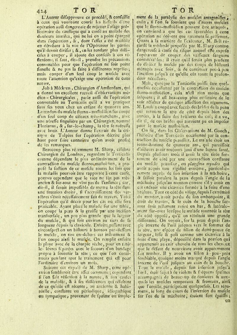 4^4 TOR L'Auteur défappmuve ce procédé, & confeilla à ceux qui voudront courir les nafârus d'une opération auffi daagereuie de rejetter l'tifage pré- liminaire du caufiique qui a caufé au malade des douleurs inutiles, qui ne lui en a point épargné dans l'opération , & , dont l'effet a été miifible en dérobant à la vue de l'Opérateur le;: parties qu'il devoit divifer •, &, en les rendanr plus diffi- ciles à couper , il ajoute des conleils à ces ré- flexion?-, il faut, dit-il , prendre les précautions convenables pour que l'opération ne foit point funefte & ne pas la faire à différentes rèprifes^ mais couper d'un (eul coup le mincie avec ioute l'attention qu'exige une opération de cette nature. Job à Méckren , Chirurgien d'Amfterdam, qui a donné un excellent recueil d'obfervations mé- dico - Chirurgicales , parle aiuTi de l'opération convenable au Torticolis qu'il a vu prariquer fous fes yeux chez un enfant de quatorze ans. Le tendon du mufcie fterno - maftoïdien fut coupé d'un feul coup de cifeaux très-tranchans, avec une adreffe fingulière par un Chirurgien,nommé ï'iurianus, & , fur-le-champ, la tête fe rcdrelfa avec bruit. L'Auteur donne l'extrait de la cri- tique de Tulpius fur l'opération décrite plus haut pour faire conno*tre qu'on avoit profilé de fes remarques. Beaucoup plus récemment M. Sharp, célèbre Chirurgien de Londres, regardant le Torticolis comme dépendant le plus ordinairement de la çontraclion du mufcie fierno-maiioïdien, a pro- pofé la feclion de ce mufcie toutes les lois que la maladie pounoit être rapportée à cette caule, pourvu cependant que le vice ne fût pas très- ancien & fur-tout ne vînt pas de l'enfance-, car, dit-il, il feroit impoiîîble démettre la tête dans une lituation droite, fi l'accroiffement des ver- tèbres s'étoit néceffairement fait de travers. Voici l'opération qu'il décrit pour les cas où elle fera praticable. Ayant placé le malade fur une table, on coupe la peau & la graiffe par une inciiion tranfvetfale, un peu pins grande que la largeur du mulcle, & qui foit environ au tiers de fa longueur depuis la clavicule. Enûiiie^paiTanr avec circonfpccl on un biflouri à bouton par-defTous le mufcie, on tire en-dehors cet inlirument & l'on coupe aisfi le mufçje. On remplit enfuife la playe avec de la charpie sèche, pour en finir, le; lèvres féparées avec le fecours d'un bandage propre à foutenir la tête -, ce que l'on conti- nuera pendant tout le traitement qui eff pour l'ordinaire d'environ un mois. Suivant cet expjfé de M. Sharp, cette opé- ration fembleroit être affez commune, cependant fî l'on fait réflexion à la nature , & aux caufes de la maladie, & a fes différences qui réfultent de ce qu'elle eft récente, ou ancienne & habi- tuelle , confiante ou périodique, idiopathique ©il lympatique., provenant de fpafme ou fimple- TOR ment de la paralyfie des mufcles antagonistes i enfin , ri l'on fa fouvient que d'autres mufcles que le fîerno^mafioidun peuvent ê're attaqués, on conviend.a que les cas favorables & cette opération ne doivent que rarement fe préfenter. Quant à la manière de l'exécuter, M. fk-ll re- garde la méthode propose par M. SI arp comme dangereufe à caufe du rifque auquel eMe expofe l'opéfa'eur de couper des vaiffeaux -fanguins coniidtrabies ; il croit qu'il feroit plus prudent do dhikr le mufcie par des coups de biflouri ménagés avec foin , & de continuer peu-à peu l'incifion jufqu'à ce qu'elle eût toute la profon- deur néceiî'aire. Mais, quoique le Torticolis puiffe être quel- quefois occafionné par la contraélion du mufcie flerno-mafioïdien, cela n'tfï rien moins que fréquent -, il efi beaucoup plus ordinaire de le voir rèfuïrër de quelque affection des régumens. M.Louis a coupé avec fuccès des bridas delà peau qui te noient la tête de côté de puis bien des années, à la fuite des brûlures du coi; il a vu, dit-il, de ces brides qui auroient pu en impofer pour le mufcie mafto'idien, On lit, dans les Gbfcrvaùons de M. Gooch s rhifloire d'un Torticolis occafionné par la çon- traclion du nmfçle peauffier. Le ma'ade croit un jeune-homme de quatorze ans, qui paroilToit d'ailleurs a\oir toujours joui d'une bonne fanté. Depuis plufieurs mois il avoir la tête tirée for- tement de côté par une contraction confiante du mufcie peauifier, ou platyfma myodes qui avoit acquis une rigidité extrême, particuliè- rement auprès de fon inferrion à la mâchoire, & faifoit paroître la peau depuis l'angle de la mâchoire jufqu'au menton comme s'il y avoit en cet endroit une cicatrice formée à la fuite d'une brûlure. Tout ce côté du vifage,depuis l'extrémité du menton, avoit perdu de fon embonpoint, il éroit de travers, & le coin de la bouche fur- tout étoit tellement retiré en bas, & latérale- ment fur-tout lorfque le malade tournoit la tête du côté oppofé, qu'il' en rélultoit une grande difformité. On voyoit, fur la peau depuis l'an- gle interne de l'œil jufques vers le fommet de la tête, une efpèce de lillon de demi-pouce de largeur, liffè & poli comme une cicatrice à la fuite d'une playe, dépouillé dans la portion qui appartenoit au cuir chevelu de tous les cheveux que le défaut de nourriture avoit apparemment fait tomber. II y avoit un fillon à-peu-près femblable, quoique moins marqué depuis l'angle interne de l'œil jufques au coin de la bouche. Tout le mu'cle , depuis fon infertion jufqu'à l'oeil, éroir fujet a de violens & f équens fpafmes accompjgnes de b^auc^up de douleurs & aux- quels les mufcles temporaux & frontaux, ainfi que l'oreille, panicipoient quelquefois. Les tégu- mens, le long du cours de l'infertion du mufcie fur l'os de la mâchoire, éioient fort épsifîis; on