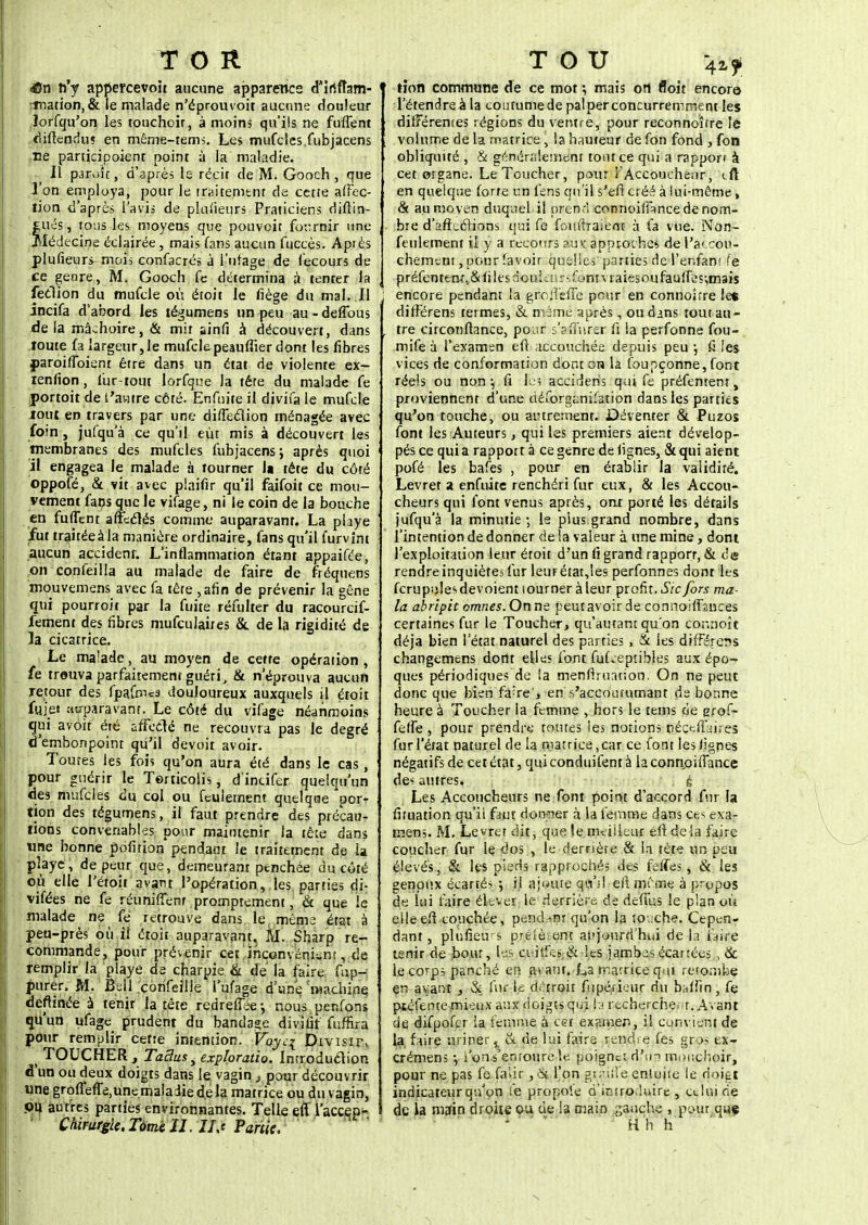 TOR dSn n'y appercevoit aucune apparence d'irtfîam- •ination,& le malade n'éprouvoit aucune douleur lorfqu'on les touchoir, à moins qu'ils ne fufTent difîendu? en même-tems. Les mufcles.fubjacens ne panicipoient point à la maladie. Il parole, d'après le récif de M. Gooch, que l'on employa, pour le traitement de cette affec- tion d'après l'avis de plufieurs Praticiens diflin- fcués, tous les moyens que pouvoit fournir une Médecine éclairée, mais fans aucun fuccès. Apiès plufieurs mois confacrés à Titrage de (ecours de ce genre, M. Gooch fe détermina à tenter la ledion du mufcle où étoit le fiège du mal. Il incifa d'abord les tégumens un peu au - deflbus delà mâchoire, & mit ainfi à découvert, dans toute fa largeur,le mufclepeauffier dont les fibres paroiffoient être dans un état de violente ex- lenfion, fur-tout lorfque la tête du malade fe portoitde i'awtre côté. Enfuite il divifa le mufcle tout en travers par une dilTeclion ménagée avec foin , jufqu'à ce qu'il eût mis à découvert les membranes des mufcles fubjacens ; après quoi il engagea le malade à tourner la tête du côté oppofé, & vit avec plaifir qu'il faifoit ce mou- vement fans que le vifage, ni le coin de la bouche en fufTent affeclés comme auparavant. La playe fut traitéeàla manière ordinaire, fans qu'il furvint aucun accident. L'inflammation étant appaifée, on confeilla au malade de faire de fréquens mouvemens avec fa tête ,afin de prévenir la gêne qui pourroit par la fuite réfulter du racourcif- fement des fibres mufculaites & de la rigidité de la cicatrice. Le malade, au moyen de cette opération , fe trouva parfaitement guéri, & n'éprouva aucun retour des fpafmcs douloureux auxquels il étoit fuie» auparavant. Le côté du vifage néanmoins qui avoit été affcclé ne recouvra pas le degré d'embonpoint qu'il devoit avoir. Toutes les fois qu'on aura été dans le cas, pour guérir le Torticolis, d'incifer quelqu'un des mufcles du col ou feulement quelqae por^ tion des tégumens, il faut prendre des précau- tions convenables pour maintenir la tête dans une bonne pofition pendant le traitement de U pîaye, de peur que, demeurant ptnchée du côté où elle l'éroît avant l'opération, les, parties di- vifées ne fe réuniffenr promprement, & que le malade ne fe retrouve dans le même état à peu-près où il étoit auparavant. M. Sharp re- commande, pour prévenir cet inconvénient, de remplir la playe de charpie & de la faire fnp- purer. M. Bell confeiUe Tufage d'une Wchine deftinée à tenir la tête redrefiee-, nous penfons qu'un ufage prudent du bandage divafit fuffira pour remplir cette intention. Voyci Divisif. ^ TOUCHER, TaBus, exploratio. Introduclion d'un ou deux doigts dans le vagin, pour découvrir une grofTeffe.unemaladie delà matrice ou du vagin, pu. autres parties environnantes. Telle eff Taccep- Chirurgie.Tàmè II. Ils Partie. TOU 42,? tion commune de ce mot \ mais on n'oit encore l'étendreà la coutumede palperconcurremment les différentes régions du ventre, pour reconnoïtre le volume de la matrice , la hauteur de fon fond , fon obliquité , & généralement tout ce qui a rapport à cet organe. Le Toucher, pour l'Accoucheur, tft en quelque forte un feus qu'il s'efi créé à lui-même, & au moyen duquel il prend connoiffance de nom- bre d'anxclions qui fe fouftraient à fa vue. Non- feulement il y a recours aux approche* de l'accou- chement , pour favoir quelles parties de l'enfant fe préfentetMs&files douknrs font vraiesoufau(fe$;mais encore pendant la groJîefTe pour en connoîrre les différens termes, & même après, ou dans tout au- tre circoiiftance, pour s'sffnrer fi la perfonne fou- mife à l'examen eft accouchée depuis peu •, fi les vices de conformation dont on la foupçonne, font réels ou non \ fi l'es accideris qm fe préfentent, proviennent d'une ciéforganifation dans les parties qu'on touche, ou autrement. Déventer & Puzos font les Auteurs, qui les premiers aient dévelop- pés ce qui a rappott à ce genre de lignes, & qui aient pofé les bafes , pour en établir la validité. Levret a enfuite renchéri fur eux, & les Accou- cheurs qui l'ont venus après, ont porté les détails jufqu'à la minutie-, le plus grand nombre, dans l'intention de donner de !a valeur à une mine, dont l'exploitation leur étoit d'un fi grand rapporr, & de rendre inquiètes fur leurétat,les perfonnes dont les fcrupi;!es dévoient tourner à leur profit. Sic fors ma- la abripit omnes. On ne peutavoirde connoiffsuces certaines fur le Toucher, qu'autant qu'on connoît déjà bien l'état naturel des parties , & les différens changemens dortt elles font fuLepcibles aux épo- ques périodiques de la men fi rua tion. On ne peut donc que bien fa^re', en s'accoiuumanr de bonne heure à Toucher la femme , hors le teins de grof- felfe , pour prendre toutes les notions né ce flaires fur l'état naturel de la matrice, car ce font les (ignés négatifs de cet état, quiconduifentà laconn.oifTance des autres. . é Les Accoucheurs ne font point d'accord fur la fifuation qu'il faut donner à la femme dans ces exa- mens. M. Levret dit, que le meilleur eft delà faire- coucher fur le dos , le derrière & la tête un peu élevés, & les pieds rapprochés des felfes, & les genoux écartés 5 il ajoute qu'il efl mi me à propos de lui faire élever le derrière de défais le plan où elleefï couchée, pendant qu'on la touche. Cepen- dant, plufieu s prelè ent aujourd'hui de la faire tenir de bout, les ci iif.îs,& les jambes écartées., & le corps panché en a* ant. La matrice qui retombe çn avant , $l fur le d/'troit ftipérieur du badin, fe ptéfente mieux aux doigts qui la recherchent. Avant de difpofcr ia fetnrne, à cet examen, il cunvient de la faire uriner. & de lui faire rendre fes gros ex- crémens -, l'on s'entoure le poignet dfua mouchoir, pour ne pas fe falir, & l'on gt^iiîe enluite le doigt indicateur qu'on fe propoie d'introduire, edifide de la main droite ou de la main gauche , pour quç 1 H h h