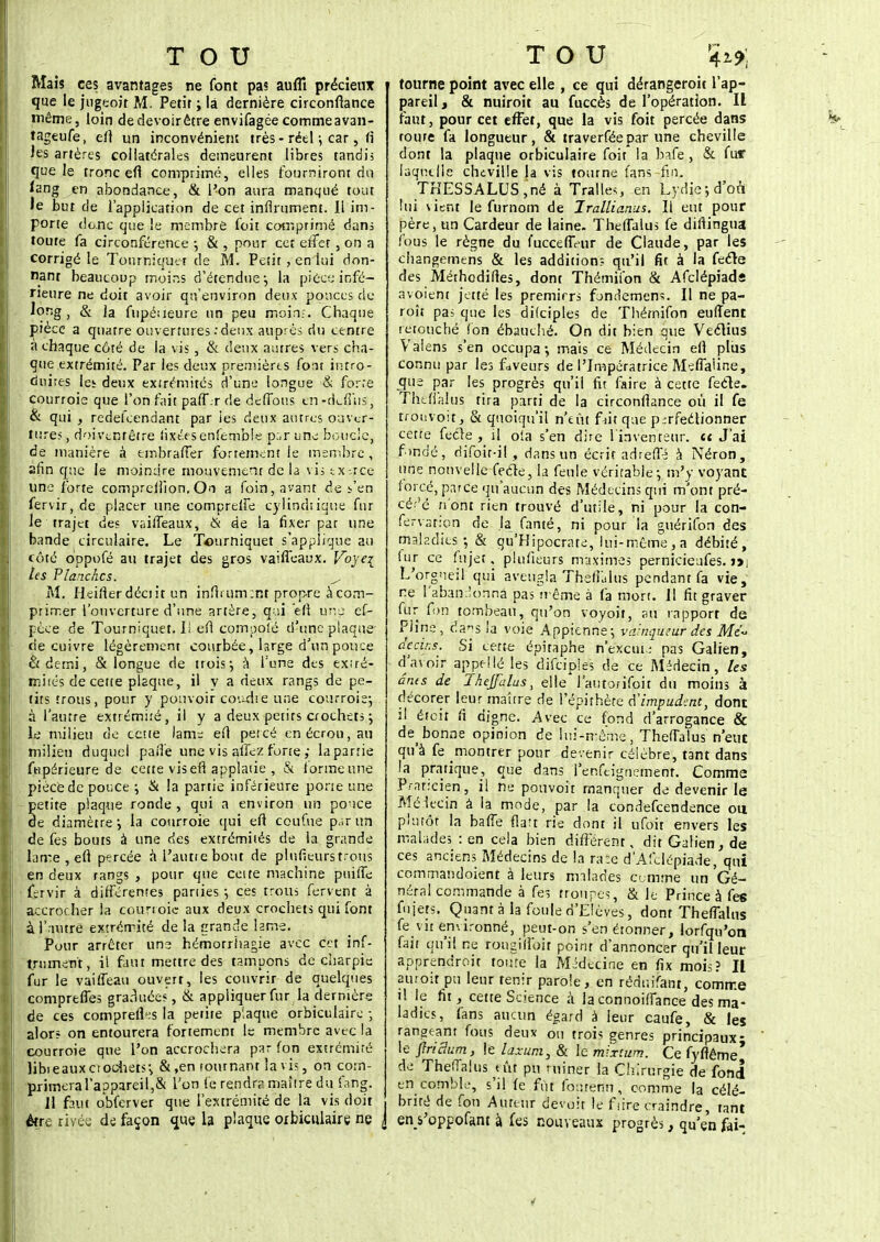 Mais ces avantages ne font pas auflî précieux que le jugeoit M. Petit ; la dernière circonflance même, loin de devoir être envifagée comme a van- tageufe, efl un inconvénient très - réel ; car, fi les artères collatérales demeurent libres tandis que le tronc efl comprimé, elles fourniront du fang en abondance, & l'on aura manqué tout le but de l'application de cet infiniment. Il im- porte donc que le membre foit comprimé dans toure fa circonférence -, & , pour cet effet, on a corrigé le Tourniquet de M. Petit , en lui don- nant beaucoup moins d'étendue ■■, la pièce; infé- rieure ne doit avoir qu'environ deux ponces de long t & la fupéueure un peu moinj. Chaque pièce a quatre ouvertures .'deux auprès du centre à chaque côté de la vis, & deux autres vers cha- que extrémité. Par les deux premières font intro- duires le^ deux extrémités d'une longue & forre courroie que l'on fait paff.r de défions en -ckfins, & qui , redefeendant par ies deux autres ouver- ture? , doivenrêtre fixées enfemble p:.r une boucle, de manière à tmbrafler fortement le membre, afin que le moindre mouvement de la vis exerce une forte compreliion. On a foin, avant de s'en fervir, de placer une comprelfe cylindrique fur le trajet des vaifleaux, & de la fixer par une bande circulaire. Le Tourniquet s'applique au côté oppofé au trajet des gros vaifleaux. Foyq les Planches. ^ M. Heiflerdéciit un infiniment propre à com- primer l'ouverture d'une artère, q:.ii efi une ef- pece de Tourniquet, lï efl compolé d'une plaque- de cuivre légèrement courbée, large d'un pouce &demi, & longue de trois*, à l'une des extré- mités de cette plaque, il y a deux rangs de pe- tits trous, pour y pouvoir couche une courroie} à l'antre extrémité, il y a deux petits crochets ; le milieu de cette lame efl percé enécrou,au milieu duquel parte une vis allez forte ; la partie fupérieure de cette vis efl applatie , & forme une pièce de pouce ; & la partie inférieure porte une petite plaque ronde , qui a environ un pouce de diamètre; la courroie qui efl coufue par un de fes bouts à une des extrémités de la grande Lime, efl percée a l'aune bout de plufieurs trous en deux rangs , pour que celte machine pnifTe fervir à différentes pan ies-, ces trous fervent à accrocher la courroie aux deux crochets qui font à l'autre extrémité de la grande lame. Pour arrêter une hémorrhagie avec cet inf- trnment, il faut mettre des tampons de charpie fur le vaifTeau ouvert, les couvrir de quelques comprefies graduées, & appliquer fur la dernière de ces comprends la petite plaque orbiculaire • alors on entourera fortement le membre avec la courroie que l'on accrochera par (on extrémiré libi eaux et odiets en tournant lavis, on corn- primeral'appareil,& l'on fe rendra maître du fang. Jl faut obferver que l'extrémité de la vis doit &re rivée de façon que la plaque orbiculaire ne j tourne point avec elle , ce qui dérangeroit l'ap- pareil , & nuiroit au fuccès de l'opération. Il faut, pour cet effet, que la vis foit percée dans route fa longueur, & traverféepar une cheville dont la plaque orbiculaire foit la bafe , & fur laquelle cheville la vis tourne fans-fin. TKESSALUS ,né à Traites, en Lydie; don. lui vient le furnom de Irallianus. Il eut pour père, un Cardeur de laine- Theffalus fe diflingua fous le règne du fuccefléur de Claude, par les changemens & les addition:- qu'il fit à la fecle des Méthodifies, dont Thémiion & Afclépiads avoient jeité les premirrs fondement II ne pa- roît pas que les difciples de Thémifon euflent retouché (on ébauché. On dit bien que Veclius Valens s'en occupa-, mais ce Médecin efl plus connu par les faveurs de l'Impératrice MefiaUne, que par les progrès qu'il fit faire à cette fecle. Theffalus tira parti de la circonflance où il fe trouvoit, & quoiqu'il n'eût fut que perfectionner cette fecle , il ofa s'en dire l'inventeur, il J'ai fondé, difoir-i! , dans un écrit adrefïé à Néron, une nouvelle fecle, la feule véritable-, m'y voyant forcé, parce qu'aucun des Médecins qui m'ont pré- cédé n'ont rien trouvé d'utile, ni pour la con- fervarion de la famé, ni pour la guérifon des maladies • & qu'Kipocrate, lui-même, a débité, fur ce fujet, plufieurs maximes pernicieufes. i>j L'orgueil qui aveugla Thêfiàlùs pendant fa vie, ne l'abandonna pas même à fa mort. 11 fit graver fur fon tombeau, qu'on voyoit, au rapport de Pline, da^s la voie Appienne; vcJnqutur des Mz~ decins. Si cette épiraphe n'excui.; pas Galien, d'avoir appellé les difciples de ce Médecin, les ânes de Thejfalus, elle l'autorifoit du moins à décorer leur maître de l'épithète d'impudent, dont il était fi digne. Avec ce fond d'arrogance & de>bonne opinion de lui-même, Theflalus n'eut qu'à fe montrer pour devenir célèbre, tant dans la pratique, que dans l'enfeignement. Comme Praticien, il ne pouvoir manquer de devenir le Mélecin à la mode, par la condefeendence ou p'urôt la baffe flatr rie dont il ufoit envers les malades : en cela bien différent, dit Galien, de ces anciens Médecins de la ra:e d'Afclépiade, qui commandoient à leurs malades Comme un Gé- néral commande à fes troupes, & le Prince à fes fujers. Quanta la foule d'Elèves, dont Theffalus fe vit environné, peut-on s'en étonner, lorfqu'on fait qu'il ne rougiffoir point d'annoncer qu'il leur apprendroit toure la Médecine en fix mois? Il auroit pu leur tenir parole, en réduifant, comme il le fit, cette Science à la connoiffance des ma- ladies, fans aucun égard à leur caufe, & les rangeant fous deux ou trois genres principaux- le Jîridum, le laxum, & le mixtum. Ce fyflême' de Theffalus tût pu ruiner la Chirurgie de fond en comble, s'il fe fût fourenu, comme la célé- brité de fon Auteur devait le ftire craindre, tant en s'oppofant à fes nouveaux progrès, qu'en fai-