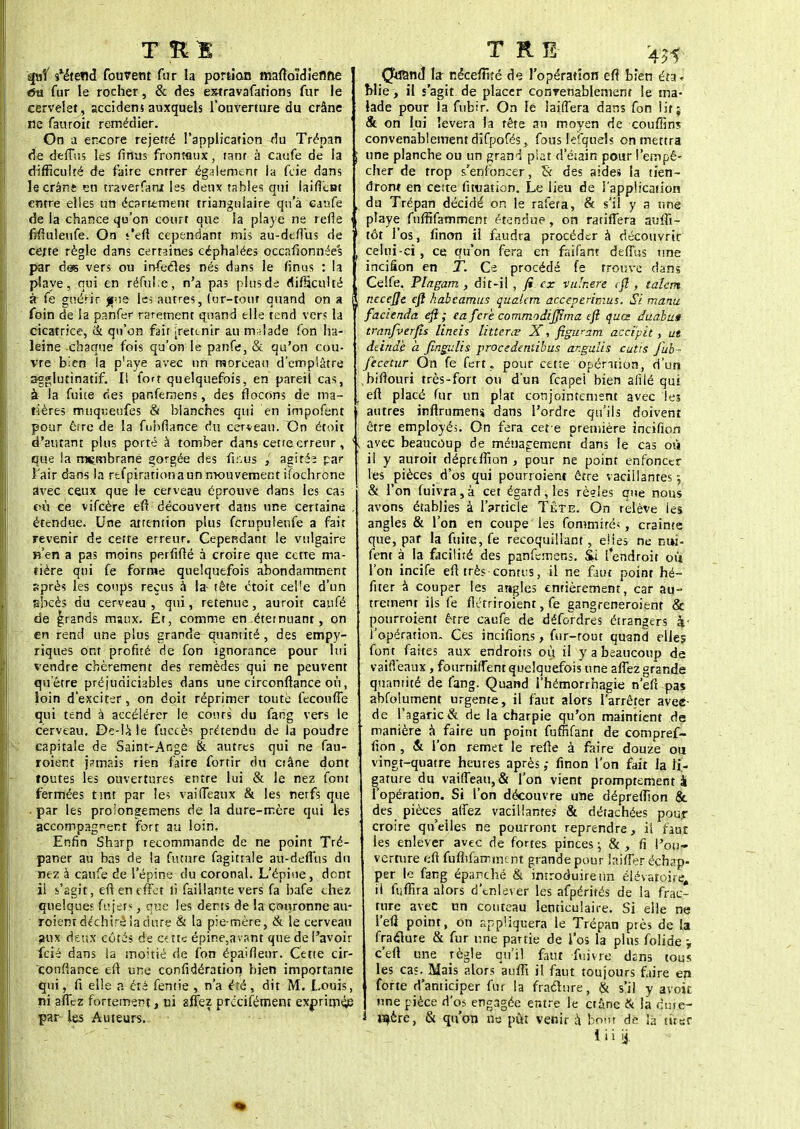 spif sléte«d fouvent fur la portion maftoïdiefme «5ti fur le rocher, & des extravafations fur le cervelet, sccidens auxquels l'ouverture du crâne ne fauroit remédier. ' On a encore rejetré l'application du Trépan de deffus les finus frontaux, ranr à caufe de la | difficulté de faire entrer ég;îlemenr la fcie dans le crâne en traverfanx les deux tables qui laifietut entre elles un écariement triangulaire qu'à erafe , de la chance qu'on court que la playe ne refte « fifîuleufe. On s'eft cependant mis au-deffus de cette règle dans certaines céphalées occafionnée's . par des vers ou infeéles nés dans le finus : la playe, qui en réful.e, n'a pas plus de difficulté ît fe guérir gne les autres, (ur-tonf quand on a i foin de la pan fer rarement quand elle tend vers la cicatrice, & qu'on fait ireunir au malade (on ha- leine chaque fois qu'on le panfe, & qu'on cou- vre bien la p'aye avec un morceau d'emplâtre agglutinatif. Il fort quelquefois, en pareil cas, à la fuite ries panfemens, des flocons de ma- tières muqreufes & blanches qui en impofent pour être de la fuhfiance du cerveau. On étoit d'autant plus porté à tomber dans cette erreur, \ que la mçmbranë gorgée des finus }\ agités par l'air dans la rtfpirariona un mouvement ifochrone avec ceux que le cerveau éprouve dans les cas où ce vifeère eft découvert dans une certaine , étendue. Une attention plus fcrupuler.fe a fait revenir de cette erreur. Cependant le vulgaire n'en a pas moins perfifté à croire que cette ma- tière qui fe forme quelquefois abondamment sprès les coups reçus a la- tète ctoit ceVe d'un sbcès du cerveau , qui, retenue, auroit caufé de grands maux. £t, comme en.éternuant, on en rend une plus grande quantité, des empy- riques ont profité de fon ignorance pour lui vendre chèrement des remèdes qui ne peuvent qu'être préjudiciables dans une circonftance où, loin d'exciter, on doit réprimer toute fecouffe qui tend à accélérer le cours' du fang vers le cerveau. De-là le fuccè; prétendu de la poudre capitale de Saint-Ange & autres qui ne fau- roient jamais rien faire fortir du ciâne dont toutes les ouvertures entre lui & le nez font fermées tint par les vai fléaux & les nerfs que . par les proiongemens de la dure-mère qui les accompagnent fort au loin. Enfin Sharp recommande de ne point Tré- paner au bas de la future fagittale au-deflùs du nez à caufe de l'épine du coronal. L'épine, dent il s'agit, eft en effet li faillante vers fa bafe chez quelques fujet*, que les dents de la couronne au- roient déchiré la dure & la pie-mère, & le cerveau aux deux côtés de cçtte épine,avant que de l'avoir fcié dans la moitié de fon épaifîenr. Cette cir- conftance eft une confidération bien importante qui , fi elle a été fentie , n'a été, dit M. Louis, ni affez fortement, ni affez precifément exprime^ par les Auteurs.. Quand la nécefîïté de l'opération eft bien éra* blie, il s'agit de placer convenablement le ma- lade pour la fubir. On le laiffera dans fon lit; & on lui lèvera la tête an moyen de couffins convenablement difpofés, fous lefqnels on mettra i une planche ou un grand plat d'éiain pour l'empê- cher de trop s'enfoncer, W des aides la tien- dront en cette fnuation. Le lieu de l'application , du Trépan décidé on le raiera, & s'il y a une < playe fuffifamment étendue, on ratifiera auffi- tôt l'os, finon il faudra procéder à découvrir ( celui-ci, ce qu'on fera en faifant deffus une incifion en T. Ce procédé fe trouve dans Celfe. Plagam , dit-il , fi ex vu'nere eft , talent \ necejje eft habeamus qualem acceperiraus. Si manu facienda eft; eafere commodijjtma eft quœ duabus tranfverfîs lineis lïtterœ X, figwzm accïpit, ut deindè à fingulis procedentibus angulis cutis fub- fecetur On fe ferr „ pour cette opération, d'un biftouri très-fort on d'un feapei bien alilé qui t eft placé fur un plat conjointement avec les autres inflrumeni dans l'ordre qu'ils doivent être employé;. On fera cet e première incifion H avec beaucoup de ménagement dans le cas où il y auroit déprtffion , pour ne point enfoncer les pièces d'os qui pourraient être vacillantes, & l'on fuivra,à cet égard, les rèeies que nous . avons établies à 1 Article Tête. On relève les angles & l'on en coupe les fommiré*, crainte que, par la fuite, fe recoquillant, elies ne nui- fent à la facilité des panfemens. Si l'endroit ou l'on incife eft très contes, il ne faut point hé- fiter à couper les angles entièrement, car au- trement ils fe flétriroient, fe gangreneroient & pourroient être caufe de défordres étrangers à- l'opération. Ces incifions, fur-rout quand elles font faites aux endroits où il y a beaucoup de vaiffeaux , fournifTent quelquefois une affez grande quantité de fang. Quand i'hémorrhagie n'efi pas abfolument urgente, il faut alors l'arrêter aveC- de l'agaric & de la charpie qu'on maintient de manière à faire un point fuffifant de compref- fion , & l'on remet le refte à faire douze ou vingt-quatre heures après ; finon l'on fait la li- gature du vaiffeau, & l'on vient promptement a l'opération. Si l'on découvre une dépreffion & des pièces affez vacillantes & détachées pour croire qu'elles ne pourront reprendre, il faut les enlever avec de fortes pinces ; & , fi l'ou- verture eft fuflifammcnt grande pour biffer échap- per le fang épanché & introduire tin élévatoire, il fuffira alors d'enlever les afpérirés de la frac- ture avec un couteau lenticulaire. Si elle ne i l'efî point, on appliquera le Trépan près de la fraclure & fur une pauie de i'os la plus folide -, - c'eft une règle qu'il faut fuivre dsns tous : les cas. Mais alors au fit il faut toujours faire en , forte d'anticiper fur la fraclure, & s'il y avoit ; une pièce d'os engagée entre le crûne & la dure- l^ère, & qu'on ne pût venir i bom de la tirer i i i jj.