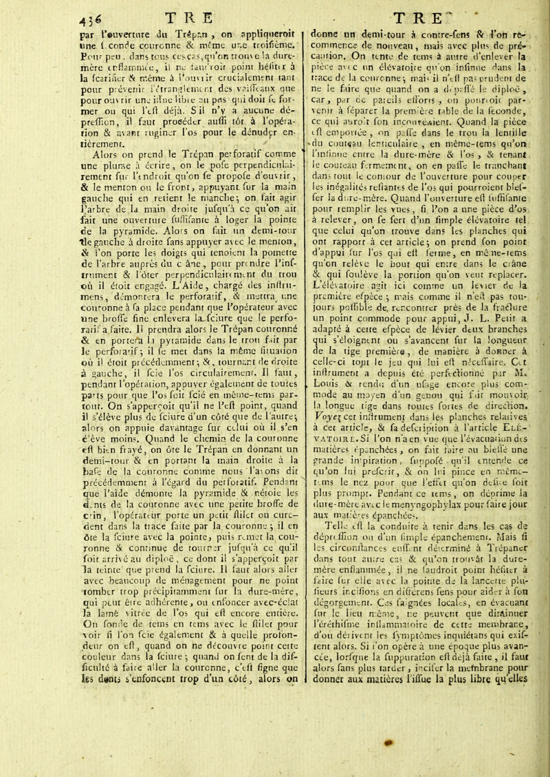 par l'euverwre du Trêpr.n , on sppliqtieroit «ne l.conde couronne & même ur.e troifième. Pour p;u. dans tous ces cas, qu'on trou\e la dure- mère enflammée, il ne îam'roir point hélïttr à la feariSer tk même à l'ouvrir cruciaiement tant pour prévenir l'étranglement des vaifTcaux que pour ou\ rir une iiVne libie :m pas qui doit fe for- mer ou qui l'eu: déjà. S il n'y a aucune dé- prefhcn, il faut procéder auflîtôt à l'opéra- tion & avant r.uginer l'os pour le dénuder en- tièrement. Alors on prend le Trépan perforatif comme une plurse à écrire, on ie pofe perpendiculai- rement fur l'endroit qu'on fe propofe d'ouvrir, & le menton ou le front, appuyant fur la main gauche qui en retient le manche-, on fait agir l'arbre de la main droite jufqu'à ce qu'on ait fait une ouverture fuflifante à loger ia pointe de la pyramide. Alors on fait un demi-tour He gauche à droite fans appuyer avec le menton, & l'on porte les doigts qui tenoient la potnette de l'arbre auprès du c âne , pour prendre l'inf- iniment & i'ôter perpendiculairennnt du trou où il étoit engagé. L'Aide, chargé îles inftiu- mens, démontera le perforatif, S; mettra une couronne à fa place pendant que l'opérateur avec «ne brofTe fine enlèvera !a_fciure que le perfo- rant a faite. Il prendra alors le Trépan couronné & en porte-a la pyramide dans le trou fait par le perfoiarif ; il fê met dans la même fituaiiôn où i! étoit précédemment-, &, tournant de droite à gauche, il feie- l'os circulairemenr. Il faut, pendant l'opération, appuyer également de toutes parts pour que l'os feit fcîé en même-tems par- tout. On s'apperf'oit qu'il ne l'en: point, quand il s'élève plus de fciure d'un côré que de l'autre:, alors on appuie davantage fur celui où i! s'en é'ève moins. Quand le chemin de la couronne efl bkn frayé, on ôte le Trépan en donnant un demi-tour & en portant la main droite à la bafe de la couronne comme nous l'avons dit précédemment à l'égard du perfoiatif. Pendsnt que l'aide démonte la pyramide & nétoie les d^nts de la couronne avec une petite brofTe de crin, l'opérateur porte un petit fiilct ou cure- dent dans la tiace faite par la. couronne ; il en ôte la fciure avec la pointe, puis remet la cou- ronne & continue de tourner jufqu'à ce qu'il foit arrivé au diploë, ce dont il s'apperçoit par la teinte que prend la fciure. 11 faut alors aller avec beaucoup de ménagement pour ne point tomber trop précipitamment fur la dure-mère, qui peut être adhérente, ou enfoncer avec-éclat la lamé vitrée de l'os qui efl encore entière. On fonde de tems en tems avec le fiilet pour voir fi l'on feie également & à quelle profon- deur on eff, quand on ne découvre point cette couleur dans la fciure ; quand on fent de la dif- ficulté à faire aller la couronne, c'efi ligne que les d#nti s'enfoncent trop d'un côté, alors on donne un demi-tour à conrre-fens & l'on re- commence de nouveau, mais avec plus de pré- caution. On tente de tems à autre d'enlever la pièce avec un élévatoite qu'on infinue dans la, trace de la couronne :, mais il n'tfl pa; prudent de ne le faire que quand on a d*'paffé le diploe, car, par ce paieils efforts , on ponnoit par- venir à (eparer la première table rie la féconde, ce qui atirpît fon inconréiiient. Quand la pièce eft emportée, on palfs dans le trou la lentille du couteau lenticulaire , en même-tems qu'on l'infinne entre la dure-mère & l'os , & tenant le couteau fermement, on en paffe le tranchant dans tout le comour de l'ouverture pour couper les inégalités refïantts de l'os qui po-urroient bief- fer la dure-mère. Quand l'ouverture efl fufiîfante pour remplir les vues, fi l'on a une pièce d'os à relever, on fe fert d'un fimple élévatoire tel que celui qu'on trouve dans les planches qui ont rapport à cet article*, on prend fon point d'appui fur l'os qui efl ferme, en mêne-terns qu'on relève le bout qui emre dans le crâne & qui foulève la portion qu'on veut replacer. L'éiévatoire agit ici comme un levier de la première efpèce -, mais comme il n'efl pas tou- jours poffible de, rencontrer près de la fraéîure un point commode pour appui, J. L. Petit a adapté à cette efpèce de levier deux branches qui s'éloignent ou s'avancent fur la longueur de la tige première, de manière à donner à celle-ci tout le jeu qui lui efl nécelTaire. Cet inftrument a depuis été perfectionné p.:r M. Louis rendu d'un ufage encore plus com- mode au moyen d'un genou qui fait mouvoir la longue tige dans toutes fortes de direction. Voyei cet inftrument dans iés planches relatives' à cet article, & fa defeription à l'article Elé- vatoire. Si l'on n'a en vue que l'évacuaùon des matières épanchées, on Fait faire au blèffé une grande impiration, Çuppofé - qu'il entende ce qu'on lui preferir, & on lui pir.ee en même- tems le nez pour que l'effet qu'on defue foit plus prompt. Pendant ce tems, on déprime la dure-mère avec ie menyngophylax pour faire jour aux mat:è-es épanchées. Telle tfi ia conduite à tenir dans les cas de déprdfion ou d'un fimple épanchement. Mais fi les circonftances eiilTent déicrminé à Trépaner dans tout aiurs cas & qu'on trouvât la dure- mère enflammée, il ne faudroit point héfiter à faire fur elle avec la pointe de la lancerte plu- fieuts incitions en différens fens pour aidrr à fon dégorgement. Cas faignées local-s, en évacuant fur le lieu même, ne peuvent que dirfl.inuer l'éréthifrr.e inflammatoire de cette: membrane, d'où dérivent les iymptômes inquiétans qui exif? tent alors. Si t'on opère à une époque plus avan- cée, lorfqne la fuppuration eft déjà faite , il faut alors fans plus tarder, inciter la tnefnbrane pour donner aux matières l'iffue la plus libre qu'elles