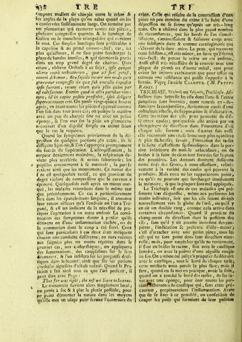^| T R & *.impons mollets de charpie entre le crâne & angles de la playe qu'on rabat quand on les a confervées fuffilamnient longs. On termine par un plumaceau qui recouvre tontes ces pièces, plufieurs compreffes quarrées & le bandage de Galien ou le mouchoir triangulaire qui contient le tout. Ces (impies bandages font préférables à la capeline & au grand couvre-chef ; car, ici plus qu'ailleurs, il ne faut point furcharger U playe de bandes inutiles,* qui tiennent la partie dans un trop grand degré de chaleur. Quin ttiam , obferve Oribafe à ce fujet, ipja quoque ulcéra extra ttrbrationem , quœ ai fieri potefi, concri dcbcnms > ftntfetfciis curare non modo qu'.à gravantur comprcjjïs iis quœ J'ub vinculis impofica ipfîs fuerant, verutn ctiam quia plus quam par *ft calefaciunt. Etenim quoi in aliis partibus vin.c-, tara, id in capite pofitio prœftabit, ideb deligare jupervacanuum erit.On panfe vingr-quatie heures après, en étant toutes les pièces d'appareil comme Ton fait dans tout antre cas; on pompe la matière avtc un peu de charpie fine on avec un psrice éponge, & l'on met fur la plaie un plumaceau rtcouvert d'un digeftif fimpie oa animé félon que le cas le requiert. Quand les fymptômes. proviennent de la dé- preifion de quelques portions jdn crâne, sis fe oiflipent bien-tôr,& l'on s'apperçoit promprement du fuccès de l'opération. L'affoupiflement, la lorpeur deviennent moindres, la refpiration de- vient plus accélérée & moins laborieufe; les pupilles commencent à fe mouvoir , la partie revient ainfi que les mouvemen?. Ce retour des f ns eft quelquefois rardif, ce qui provient du degré violent de comprefhon que le cerveau a éprouvé. Quelquefois aufli après un mieux mar- qué , les malades retombent dans le même état que précédemment. Ce cas a particulièrement lieu dans les épançhemens fanguins, il annonce leur retour ailleurs qu'à l'endtoit où l'on a Tré- pané, & eft un indicant de la néceifité de pra- tiquer l'opération à un autre endroit La conti- nuation des fymptômes donne à penfer qu'ils dérivent ou d'une inflammation cachée , ou de la commotion dont le coup a été fuivi. Ceux qui font particuliers à ces deux éraîs indiquent chacun une conduite différente-, on aura recours aux faignées plus on moins répétées dans le premier cas, aux -çatharfhiqnes, on appliquera des fomentations, des cataplafmes fur le lieu découvert, & l'on infiflerafur les purgatifs draf- tiques dans le fécond ; ainri que fur les potions cordiales aiguifées d'alkali volatil. Quand le Pra- ticien a fait air.fi tout ce que l'art preferit, il peut dire avec Pope : Thus farwa.s right, the refl we Uave to ht aven. 'Ce traitement devient alors fimplemenr local ; on panfe à fec & à plat le plutôt poifible, pour ne point détourner la nature dans les moyens qu'elle met en ufage pour fermer l'ouverture du t crâne. Celle qui réfulte de la contraction d'unis ! pièce un peu étendue du crâne à la fuite d'une I dépreffton ne fe ferme qu'après un très-long I tems. On a obfervé dans le plus grani nombre I de circonftances, que les bords cie l'os s'amol- [ lifloient, s'aminciffoient & faifoient corps avec | une fubflance dure & COmme cartilagineufe qui l s'élevoi? d«î la dure - mère. La peau . qui recouvre ( cette fnbftancc,efl très-mince, en forte qu'il feroit itrès-faciL de percer le crâne en cet endroit. Auffi eft-il très néceffaire de le couvrir avec une plaque de plomb ou d'aurre métal, tant pour, éviter les injures extérieures que pour offr.ir au | cerveau une réfiflance qui puifle s'oppofer à fa i hernie. Voye\ l'article Calotte. {M. Petit- Radez. ) I TRiCHlASE. Tflyjari; ou tf't^^k^ Trie h i ûfîs. Af~ £ feclion dans laquelle les cils dont l'une & l'autre f paupières lom fournies, étant rentrés en- de- | dans vers laconfonéiive, deviennent canfe d'une | ophtahr.fe rébeile, de fupputaiion &. d'ulcération. Cette in ver fian dts cils peut provenir, de dif- férentes caufes quelquefois, elle arrive par un; i changement de direction dans l'ouverture d'oii chaque cils fortent -, niais d autres fois auflt elle reconnoît une ca;;fe beaucoup plus opiniâtre de plus fâcheufe-, favoir , l'inverfio:n des taifes à là fuite d'affections fpafmodiques dans la por- tion inférieure du mufele orbiculaire, ou de brides à la fuite decicattices formées fur la peau des paupières. Les Auteurs donnent differens noms tirç; des Grecs, à cette affeclion, relati- ; vement à la variété des caufes qui pquvent la produire. Mais nous ne les rapporterons point,, vu qu'ils ne peuvent que furcharger inutilement la mémoire, & que la plupart fontmsl appliqués. Le Tricbiafe eft une de ces maladies qui pré- fentent le«r riiugnom'c , même aux perfonnes le moins inflruires, foit que les cils (oient dirigés naturellement vers le globe de l'œil, ou qu'il y en ait un double rang , comme cela arrive dan certaines circonflances Quand il provient du changement de direction dans la pofition de cils , fans qu'il y ait aucune inveriion des pau- pières, l'indication fe préfente d'elle-même c'eft d'arracher avec une petite pince,tons les cils qui ne font point dans leur direction natu • relie,- rmis, pour empêcher qu'ils ne reviennent il fiut en brûler la racine , foit avec le cauftiqu lunaire, ou avec la pointe d'une aiguille rougi au feu.On a même été jufqu'à propofer de détruit avec le cauftique, tout le bord de chaque tarfe cette méthode nous paroît la plus fûre-, mais i fant, quand, on la met en pratique , avoir le foin, qiiand on a touché le bord des tarfes , de les la ver avec une éponge, pour ôter toutes les por tionftdhérentcsdu cauflique qui, fans cette pré caution , perpétueroieni l'inflammation. Avan que de le fixer à ce procédé, on confeilloit couper Us poils qui fortoient de leuf pofiti