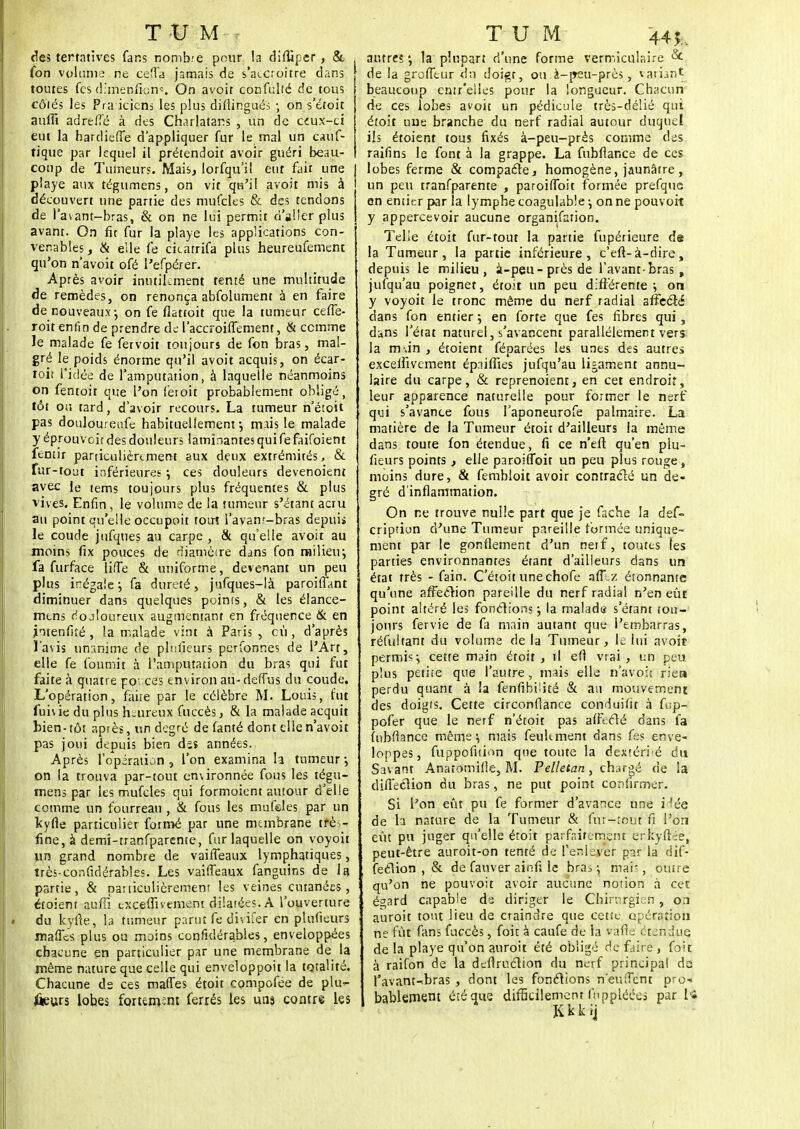 t m m , des tertatives fans nombre pour la difliper, & (on volume ne ceffa jamais de s'accroître dans toutes fes dimenfie-ns On avoit confullé de tous cotés les Pra iciens les plus difiingués ; on s'étoit auffi adreH'é à des Charlatans , un de ceux-ci eut la bardieffe d'appliquer fur le mal un cauf- tique par lequel il prétendoit avoir guéri beau- coup de Tumeurs. Mais, lorfqu'il eut fait une piaye aux tégumens, on vit qu'il avoit mis à découvert une partie des mufcles & des tendons de l'avant-bras, & on ne lui permit d'aller plus avant. On fit fur la playe les applications con- venables, & elle fe ckatrifa plus heureufement qu'on n'avoit ofé l'efpérer. Après avoir inutilement tenté une multitude de remèdes, on renonça abfolument à en faire de nouveaux ; on fe fiattoit que la tumeur ceffe- roit enfin de prendre de; l'accroiffement, & comme le malade fe fetvoit toujours de fon bras, mal- gré le poids énorme qu'il avoit acquis, on écar- toit l'idée de l'amputation, à laquelle néanmoins on fentoit que l'on feioit probablement obligé, tôt ou tard, d'avoir recours. La tumeur n'étoit pas doulouretife habituellement-, mais le malade y éprouvoir des douleurs laminantes qui fefaifoient fentir particulièrement aux deux extrémités, & fur-tout inférieures -, ces douleurs devenoient avec Je tems toujours plus fréquentes & plus vives. Enfin, le volume de la tumeur s'ëtant aciu au point qu'elle occupoit tout l'avanr-bras depuii le coude jufques au carpe , & qu'elle avoit au moins fix pouces de diamètre dans fon railienj fa furface liffe & uniforme, devenant un peu plus inégale ; fa dureté, jufques-là paroiûant diminuer dans quelques poinis, & les élance- mtns rlojloureux augmentant en fréquence & en jntenfité , la malade vint à Paris , cù , d'après l'avis unanime de pluiieurs perfonnes de l'Art, elle fe fournit à l'amputation du bras qui fut faite à quatre poi ces environ au- deffus du coude. L'opération, faire par le célèbre M. Louis, fut fuivie du plus heureux fuccès, & la malade acquit bien-tôt après, un degré de (anté dont elle n'avoit pas joui depuis bien ds$ années. Après l'opération , l'on examina ta tumeur ; on la trouva par-tout environnée fous les tégu- mens par les mufcles qui formoient autour d'elle comme un fourreau , & fous les mufdes par un kyrie particulier formé par une membrane trè - fine, à demi-tranfparente, fur laquelle on voyoit lin grand nombre de vaiffeaux lymphatiques, très-confidérables. Les vaiffeaux fanguins de la partie, & particulièrement les veines cutanées, etoiem auffi exceflivement dilatées. A l'ouverture du kyrie, la tumeur parut fe divifer en plufieurs maffes plus ou moins confulérables, enveloppées chacune en particulier par une membrane de la même nature que celle qui enveloppoit la totalité. Chacune de ces maffes étoit compofée de plu-- ûeurs lobes forum^m ferrés les uns contre les T U M 445;.. antres •, la plupart d'une forme vermiculaire & de la groffeur du doigt, ou à-j>eu-près, variant beaucoup entr'eiles pour la longueur. Chacun de ces lobes avoit un pédicule très-délié qui étoit une branche du nerf radial autour duquel ils étoient tous fixés à-peu-près comme des raifins le font à la grappe. La fubllance de ces lobes ferme & compacte, homogène, jaunâtre , un peu tranfparente , paroiffoit formée prefque en entier par la lymphe coagulab'e -, on ne pouvoit y appercevoir aucune organisation. Telle étoit fur-tout la partie fupérieure de la Tumeur, la partie inférieure, c'efl-à-dire, depuis le milieu, à-peu-près de l'avant-bras , jufqu'au poignet, étoit un peu différente -, on y voyoit le tronc même du nerf radial affecté dans fon entier ; en forte que fes fibres qui, dans l'état naturel, s'avancent parallèlement vers la nv.in , étoient féparées les unes des autres exceifivement ép.iiflies jufqu'au ligament annu- laire du carpe, & reprenoient, en cet endroit, leur apparence naturelle pour former le nerf qui s'avance fous l'aponeurofe palmaire. La matière de la Tumeur étoit d'ailleurs la même dans toute fon étendue, fi ce n'eil qu'en plu- fieurs points , elle paroiffoit un peu plus rouge, moins dure, & fembloit avoir contracté un de- gré d'inflammation. On ne trouve nulle part que je fâche la des- cription d'une Tumeur pareille formée unique- ment par le gonflement d'un neif, toutes les parties environnantes étant d'ailleurs dans un état très - fain. C'étoit unechofe aff .z étonnante qu'une affection pareille du nerf radial n'en eÛE point altéré les fonctions ; la maladif s'éfant tou- jours fervie de fa main autant que l'embarras, réfultant du volume de la Tumeur, le lui avoit permis-, cette main étoit, il efi vrai, un peu plus petite que l'autre, mais elle n'avoit rien perdu quant à la fenfibi'ité & ait mouvement des doigts. Cette circonfiance conduifit à fop-i pofer que le nerf n'étoit pas affecté dans fa (ubfiance même i mais feulement dans fes enve- loppes, fuppofuion que toute la dextérié du Savant Anarotnifie, M. Pelletan, chargé de la diflection du bras, ne put point confirmer. Si l'on eût pu fe former d'avance une fiée de la nature de la Tumeur & (ut-tout fi l'on eût pu juger qu'elle étoit parfaitement erkyftée, peut-être auroit-on tenté de l'enlever par la dif- fection , & de fauver ainfi le bras -, mai-, outre qu'on ne pouvoit avoir aucune notion à cet égard capable de diriger le Chirurgien , on auroit tout lieu de craindre que cette opération ne fût fans fuccès, foit à caufe de la vafie étendue, de la playe qu'on auroit été obligé de faire , foit à raifon de la deflruclion du nerf principal da l'avant-ibras , dont les fonctions n'eiuTent pro-* bablement été que difficilement Inppléées par l« Kkkij