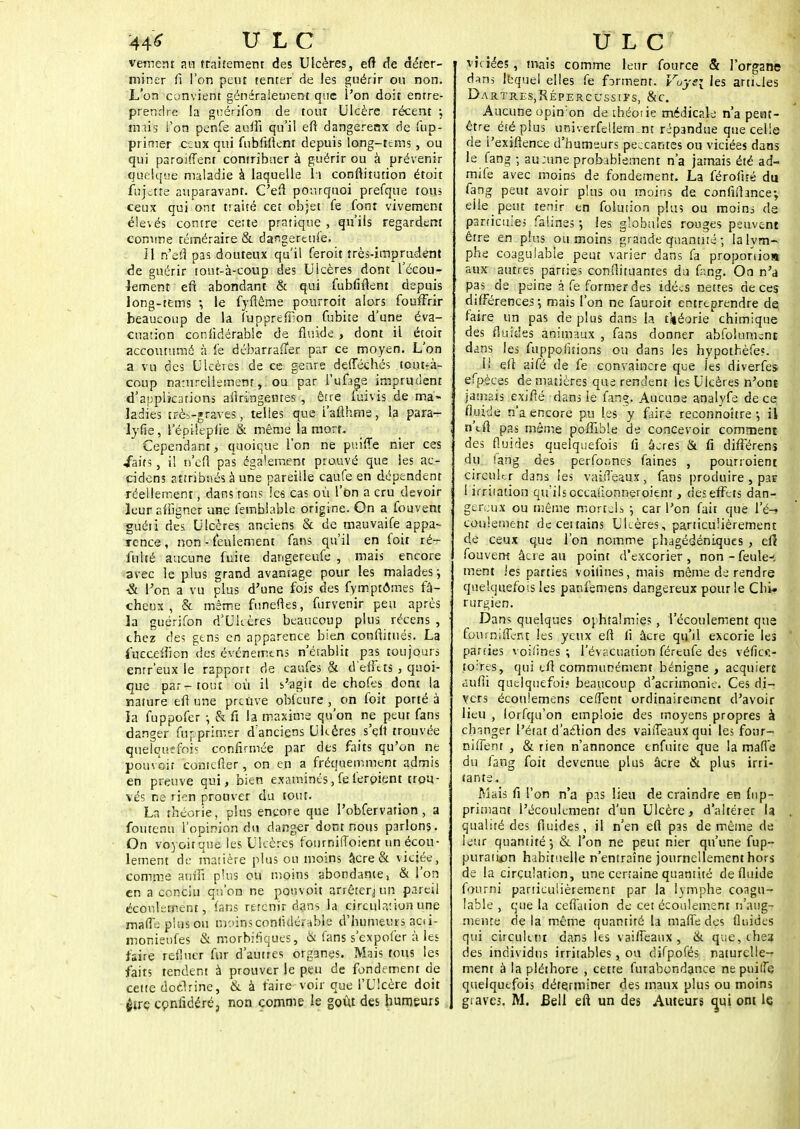 44* ULC vement an traitement des Ulcères, etr de déter- miner fi l'on peut tenter de les guérir on non. L'on convient généralement que l'on doit entre- prendre la guérifon de tout Ulcère récent -, unis l'on penfe auffi qu'il eft dangereox de Sup- primer ceux qui fnbftftent depuis long-tems , ou qui paroiffent contribuer à guérir ou à prévenir quelque maladie à laquelle h conftitution étoit fujette auparavant. C'eft pourquoi prefque tous ceux qui ont traité cet objet fe font vivement élevés contre cette pratique , qu'ils regardent comme téméraire & dangereuse. il n'dà pas douteux qu'il feroit très-imprudent de guérir tout-à-coup des Ulcères dont l'écou- lement eft abondant & qui fubfiftent depuis long-tems -, le fyflême pourroit alors foufFrir beaucoup de la (uppreffion fubite d'une éva- cuation considérable de fluide , dont il étoit accoutumé à fe débarrafïer par ce moyen. L'on a vu des Ulcères de ce genre defféchés tont^à- coup naturellement, ou par l'ufîge imprudent d'applications ailringentes , être luivis de ma- ladies très-graves, telles que i'afthme, la para- lyfie, l'épilepfie & même la mort. Cependant, quoique l'on ne puiffe nier ces ■faits, il n'efl pas également prouvé que les ac- cidens attribués à une pareille caufe en dépendent réellement, dans tons les cas où l'on a cru devoir leur affigner une femblable origine. On a fouvent guéti des Ulcères anciens & de tnauvaife appa- rence, non - feulement fans qu'il en foit ré~ ftilté aucune fuite dangereufe , mais encore avec le plus grand avantage pour les malades ; ■Si l'on a vu plus d'une fois des fymptômes fâ- cheux , & même funeftes, furvenir peu après la guérifon d'Ulcères beaucoup plus récens , chez des gens en apparence bien conftitués. La fucceiîicn des événemtns n'établit pas toujours entr'eux le rapport de caufes & d'effets , quoi- que par-tout où il s'agit de chofes dont la nature efl une preuve oblcure , on foit porté à la fuppofer ; & fi la maxime qu'on ne peut fans danger fur.primer d'anciens Uhères s'eft trouvée quelquefois confirmée par des faits qu'on ne pouvoir contefler, on en a fréquemment admis en preuve qui, bien examinés,felerpient trou- vés ne rien prouver du tout. La théorie, plus encore que l'obfervation , a fou tenu l'opinion du danger dont nous parlons. On voyou que les Ulcères fournilToient un écou- lement de matière plus ou moins âcre & viciée, comme aniîî plus ou moins abondante, & l'on en a conciu qu'on ne pouvoit arrêter,] un pareil écoulement, fans retenir dans la circulation une mafle plus ou moins confulérnble d'humeurs acii- monieufes & morbifiques, & fans s'expofer à les faire retlucr fur d'autres organes. Mais tous les faits tendent à prouver le peu de fondement de cette doclrine, & à faire-voir que l'Ulcère doit çire confidéré, non comme le goût des humeurs ULC viciées , mais comme leur fource & l'organe d-w lequel elles fe forment. Voye\ les artijes Dajr.tr.eSjRépercussiïs, &c. Aucune opin'on de théorie médicale n'a pent- être été plus univerfellem.nt répandue que celle de i'exiftenee d'humeurs peccantes ou viciées dans le fang ; au;une probablement n'a jamais été ad- mile avec moins de fondement. La férofité du fang peut avoir plus ou moins de confirtance-, elle peut tenir en folution plus ou moins de particules fadines j les globules rouges peuvent être en plus ou moins grande quantité ; la lym- phe coagulable peut varier dans fa proponio» aux autres parties conftituantes du fimg. On n'a pas de peine à fe former des idées nettes de ces différences; mais l'on ne fauroit entreprendre de, faire un pas de plus dans la théorie chimique des fluides animaux , fans donner abfolununt dans les fuppofitions ou dans les hypothèfe?. ii efl aifé de fe convaincre que les diverfes efpèces de matières que rendent les Ulcères n'ont jamais exifié dans le fan?. Aucune analyfe de ce fluide n'a encore pu les y faire reconnoître -, il n'efl pas même poffible de concevoir comment des fluides quelquefois fi âcres & fi différens du lang des perfonnes faines , pourroient circuler dans les vaitTçaux, fans produire , pas 1 irritation qu ilsoccafionneroient, ries effets dan- gereux ou même mortels -, car l'on fait que \'é-i conlement de certains Ulcères, particulièrement de ceux que l'on nomme phagédéniques , efl fouvent âcre au point d'excorier , non - feule-; ment les parties voifinés, mais même de rendre quelquefois les panfemens dangereux pour le Chi- rurgien. Dans quelques ophtalmie;, l'écoulement que foumiffent les yeux eft fi âcre qu'il excorie les parties voiiines ; l'év.-.cuation féreufe des véficf.- to:res, qui efl communément bénigne, acquiert aufii quelquefois beaucoup d'acrimonie. Ces di- vers écotiiemens ce(Tent ordinairement d'avoir lieu , lorfqu'on emploie des moyens propres à changer l'état d'aclion des vaiiTeauxqui les four- nirent , & rien n'annonce tnfuite que la mafle du lang foit devenue plus âcre & plus irri- tante. Mais fi l'on n'a pas lieu de craindre en ftip- primant l'écoulement d'un Ulcère, d'altérer la . qualité des fluides, il n'en eft pas de même de leur quantité ; & l'on ne peut nier qu'une fup- puratum habituelle n'entraîne journellement hors de la circulation, une certaine quantité de fluide fourni particulièrement par la lymphe coagu- lable , que la cefTation de cet écoulement n'aug- mente de la même quantité la mafle des fluides qui circulent dans les vaifteaux , & que, che? des individus irritables , ou difpofés naturelle- ment à la pléthore , cette furabondance nepuilfe quelquefois déterminer des maux plus ou moins graves, M. Bell eft un des Auteurs tpai ont le
