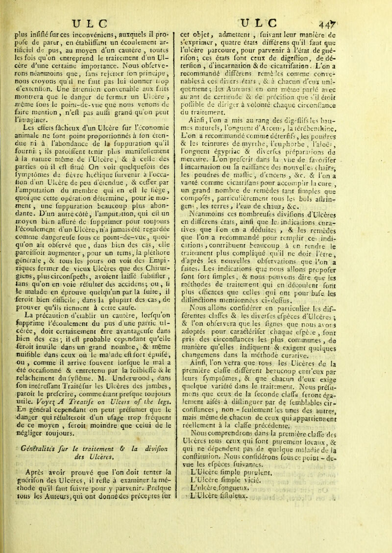 plus infiflé fur ces inconvéniens, auxquels il pro- pofe de partr, en étabiiffant un écoulement ar- tificiel de pus, au moyen d'un cautère , toutes les fois qu'on entreprend le traitement d'un Ul- cère d'une certaine importance. Nous obferve- rons néanmoins que, fans rejetter fon principe, nous croyons qu'il ne faut pas lui donner t-op d'exteniion. Une atreniion convenable aux faits montrera que le danger de fermer un Ulcère , .même fous le poim-de-vue que nous venons de faire mention, n'efi pas aufii grand qu'on peut l'imaginer. Les effets fâcheux d'un Ulcère fur l'économie animale ns font point proportionnés à Ion éten- due ni à l'abondance de la fuppuration qu'il fournis ; ils paroiffent tenir plus manifeiiement à la nature même de l'Ulcère, & à celle des parties où il eft fitué On voit quelquefois des lymptômes de fièvre hectique furvenir à l'occa- lion d'un Ulcère de peu d'étendue , & ceffer par l'amputation du membre qui en eft le liège , quoique cette opération détermine, pour ie mo- ment , une fuppuration beaucoup plus abon- dante. D'un autre côté, l'amputJtion, qui eft un moyen bien afluré de fupprimer pour toujours l'écoulement d'un Ulcère, n'a jamaisété regardée comme dangereufe fous ce point-de-vue, quoi- qu'on ait obfervé que, dans bien des cas, elle parcilfoit augmenter , pour un tems, la pléthore générale , & tous les jours on voit des Enipi - riques fermer de vieux Ulcères que des Chirur- giens, plus circonfpeéts, avoient laiffé fubiifler , fans qu'on en voie réfulter des accidens; ou , h le malade en éprouve quelqu'un par la fuite, il feroit bien difficile , dans la plupart des cas, de prouver qu'ils tiennent à cette caufe. La précaution d'établir un cautère, lorfqu'on fupprime l'écoulement du pus d'une partie ul- cérée, doit certainement être avantageufe dans bien des cas-, il eft probable cependant qu'elle Leroit inutile dans un grand nombre, & même nuiftble dans ceux ou le ma'ade en fort épuifé, ou , comme il arrive fouvent lorfque le mal a été occaftonné & entretenu par la foibieffe & le relâchement du fyllême. M. Underwood , dans fon intéreffant Traité fur les Uleères des jambes, paroît le preferire, comme étant prefque toujours utile. Voye\ A Trcatife on Ulceis of the legs. En général cependant on peut préfumer que le danger qui réfulteroit d'un ufage trop fréquent de ce moyen , feroit moindre que celui de le négliger toujours. Généralités fur le traitement & la divifton des Ulcères. Après avoir prouvé que l'on doit tenter la guérifon des Ulcères, il refle à examiner la mé- thode qu'il faut fuivre pour y parvenir. Prclque ïous les Auteurs, qui ont donné des préceptes fur cet objet, admettent , fuivant leur manière de s'exprimer, quatre états différens qu'il faut que l'ulcère parcoure, pour parvenir à l'état de gué- rifon -, ces états font ceux de digeflion, de dé- terfion , d'incarnation &de cicatrifation. L'on a recommandé différens remè ;ts comme conve- nables à ces divers états , & à chacun d'eux uni- quement^ les Auteurs Sti ont même parlé avec auant de certitude & de précifion que s'il étoit poihble de diriger à volonté chaque circonfianee du traitement. Ainfijl'on a mis au rang des dig-fiifs les bau- mes naturels, l'onguent d'Arcem, la térébenthine. L'on a recommandé comme déterfifs, les poudres & les teintures de myrrhe, l'euphorbe, l'aloéV, l'onguent égyptiac & diverfts préparions de mercure. L'on preferit dans la vue de favorifer 1 incarnation ou la ntifianee des nouvelle; chair?-, les poudres de maflie , d'encens , &c. & l'on a vanté comme cicatrifans pour accomplir la cure , un grand nombre de remèdes tant limples que compofés, particulièrement tous les bols aiîrin- gen;, les terres, l'eau de chaux, &c. Néanmoins ces nombreufts divifions d'Ulcères en différens érats, ainfi que le.- indications cura- tives que l'on en a déduites , & les remèdes que l'on a recommandé pour remplir ce-, indi- cations, contribuent beaucoup à en rendre le traitement plus compliqué qu'il ne doit l'être, d'après les nouvelles obfervations que l'on a faites. Les indications que nous allons prepofer font fort (impies, & nous pouvons dire èue les méthodes de traitement qui en découlent font plus efficaces que celles qui ont pour bafe les diliinclions mentionnées ci-deffus. Nous allons confidérer en particulier ks dif- férentes claffes & les diverfes efpèces d'Ulcères; & Ton obiervtra que les figrses que nous avons adoptés pour caractérifer chaque efpè;e , font pris des circcnftances les plus communes, de manière qu'elles indiquent & exigent quelques changemens dans la méthodè curative. Âinfi, l'on verra que tous les Ulcères de la première clafie diffèrent beaucoup entr'eux par leurs fymptômes, & que chacun d'eux exige quelque variété dans le traitement. Nous préût- mens que ceux de la féconde chff<i feront éga- lement aifés à difiinguer par de fembbbles cir- confiances , non - feulement les unes des autres, mais même de chacun de ceux qui appartiennent réellement à la clafle précédente. Nous comprendrons dans la première cbffe des Ulcères tous ceux qui font purement locaux, & qui ne dépendent pas de quelque maladie dé la conftitution. Nous confidérons fousce point - de- vue les efpèces fuivanres. L'Ulcère fimple purulent. L'Ulcère fimple vicié. L'ulcère.fougueux. L'Ulcère fifuileux.