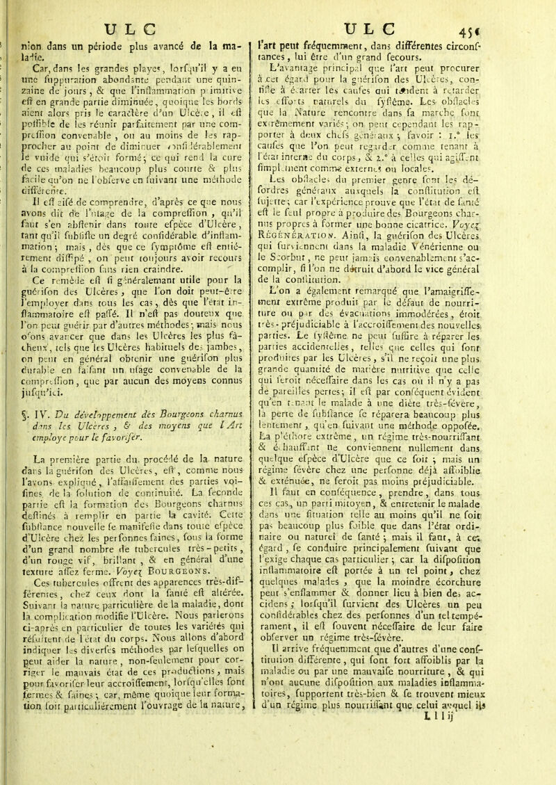 nlon dans un période plus avancé de la ma- ladie. Car, dans les grandes playe«, lorfqu'i! y a eu une fti p pu ration abondsnte pendant une quin- zaine de jours, & que l'inflammation p imirive eft en grande partie diminuée, quoique les bords aient alors priî le caractère d'un Ulcère , il eft poftible de les réunir parfaitement par une com- prcffion convenable , ou au moins de les rap- procher au point de diminuer onfidérab'lerneni le vuide qui s'éroir formé-, ce qui rend la cure de ces maladies beaucoup plus courte & plus facile qu'on ne l'obferve en fuivant une méthode oifféienre. Il efi aifé de comprendre, d'après ce qr;e nous avons dit de 1'nlage de la compreffion , qu'il faut s'en abffenir dans tome efpèce d'Ulcère, tant qu'il fublifte un degré confidérable d'inllam- mation-, mais, dès que ce fyfnptôme ef] entiè- rement dîffTpé , on peut toujours avoir recours à la comprellion fans rien craindre. Ce remède eft <î g-inéralemant utile pour la guérifon des Ulcères , que l'on doit peur-êfre Jjémployer dans tous les cas, dès que l'état in- flammatoire efî paffé. Il n'eft pas douteux que l'on peut guérir par d'autres méthodes; mais nous orons avancer que dans les Ulcères les plus fâ- cheux', tels que les Ulcères habituels dei. jambes, on peut en général obtenir une guérifon plus durable en fàïfânt un ufage convenable de la comprdUon, que par aucun des moyens connus jufqu'ici. §. IV. Du développement des Bourgeons charnus dans les Ulcères , & des moyens que l Art employé pour le favonfer. La première partie du. procédé de la nature dai s la guérifon des Ulcères, eft, comme nous l'avons expliqué , l'afraiftement des parties voi- fines. de la folution de continuité. La féconde partie eft la formstion des Bourgeons charnus deflinés à remplir en partie la cavité. Cette fubllance nouvelle fe manifefie dans toute efpèce d'Ulcère chez les perfonnes faines, fous la forme d'un grand nombre de tubercules très-petits, d'un rouge vif, brillant , & en général d'une texture afièz ferme. Voye\ Bourgeons. Ces tubercules offrent des apparences très-dif- férentes , chez ceux dont la famé eft altérée. Suivant la nature particulière de la maladie, dont la. complication modifie l'Ulcère. Nous parlerons ci-après en particulier de toutes les variétés qui réfuitent de l'état du corps. Nous allons d'abord indiquer les diverfes méthodes par lefquelles on peut aider la nature , non-feulement pour cor- riger le mauvais état de ces productions, mais pour favorifer leur accroiffemenr, lorfqu'elles font fermes & faines -, car, même quoique leur forma- tion foit particulièrement l'ouvrage de h nature, l'art peut fréquemment, dans différentes circonf- , tances, lui être d'un grand fecours. L'avantage principal que l'art peut procurer ; à cet égard pour la guérifon des Ulcères, con- fiée à écarter les caufes oui tJtîdem à retarder ; les efforts naturels du fyflême. Les obflacieî que la Nature rencontre dans fa marche font extrêmement variés-, on peut cependant les rap- porter à deux chefs généraux -, l'avoir : j.* les caufes que l'on peut regarder, comme tenant à I réiarinterae du corps, & z.° à celles qui agiff.nt fimpl.ment comme externes ou locale?. Les obflacle< du premier genre font les dé- i fordres généraux auxquels la conftitutiorî eft ! luj-fte; car l'expérience prouve que l'état de famé eft ie ftul propre à produire des Bourgeons char- ! nus propres à former une bonne cicatrice. Voyez Régénération. Ainfi, la guérifon des Ulcères \ qui furviennent dans la maladie Vénérienne ou Je Scorbut, ne peur jamsfs convenablement s'ac- ; complir, fi l'on ne dtkruit d'abord le vice général de la conîlittition. L'on a également remarqué que l'amaigriffe- : ment extrême produit par le défaut de nourri- ■ ture ou p-ir des évacuations immodérées, éroit | très-préjudiciable à l'accroiffement des nouvelles parties. Le fyflême ne peut fufSre à réparer les parties accidentelles, telles que celles qui font produites par les Ulcères, s'il ne reçoit une plus grande quantité de matière nutritive que celle qui feroit néceffaire dans les cas où il n'y a pas de pareilles pertes; il eft par conféquent évident qu'en tenant le malade à une diète très-févère, la perte de fubllance fe réparera beaucoup plus ! lentement, qu'en fuivant une méthode oppofée. La pléthore extrême, un régime très-nourriffant ; & é.-haiifFmt ne conviennent nullement dans quelque efpèce d'Ulcère que ce foit ; mais un régime févère chez une perfonne déjà affoiblie ; & exténuée, ne feroit pas moins préjudiciable. Il faut en conféquence , prendre, dans tous I ces cas, un parti mitoyen, & entretenir le malade ' dans une fituation telle au moins qu'il ne foit , pas beaucoup plus fjible que dans l'état ordi- ; naire ou naturel de fanté ; mais il faut, à ce; égard , fe conduire principalement fuivant que ( exige chaque cas particulier ; car la difpofition inflammatoire eft portée à un tel point, chez quelques malades , que la moindre écorchure peut s'enflammer & donner lieu à bien de3 ac- cidens ; lorfqu'il furvient des Ulcères un peu conlidérables chez des perfonnes d'un tel tempé- rament , il efl fouvent néceffaire de leur faire obferver un régime très-févère. Il arrive fréquemment que d'autres d'une conf- tituiion différente, qui font fort affaiblis par la maladie ou par une mauvaife nourriture , & qui n'ont aucune difpofition aux maladies inflamma- toires, fupportent très-bien & fe trouvent mieux I d'un régime plus nomriilint que celui av^uel Us L 1 1 ij
