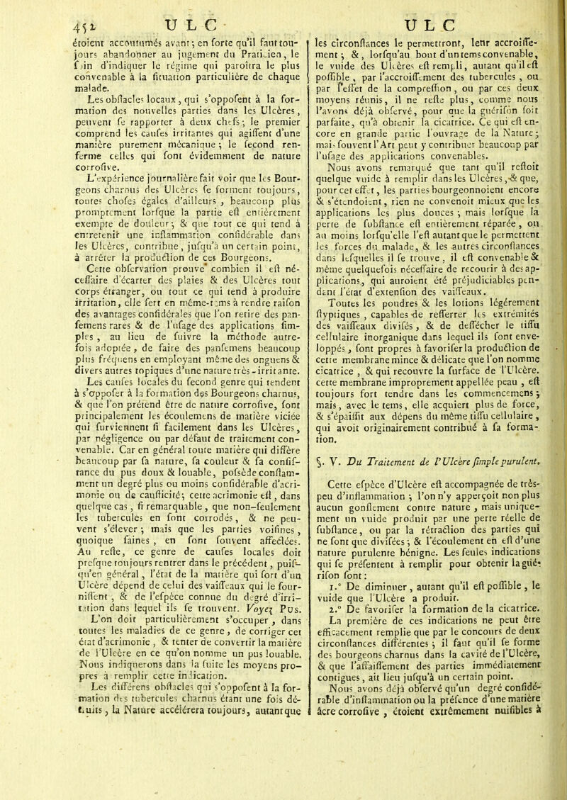 étoient accoutumés avant •, en forte qu'il faut tou- jours abandonner au jugement du Praticien, le f tin d'indiquer le régime qui paroîtra le plus convenable à la fuuation particulière de chaque malade. Les obffacles locaux, qui s'oppofent à la for- mation des nouvelles parties dans les Ulcères, peuvent fe rapporter à deux chefs-, le premier comprend les caufes irritantes qui agiffent d'une manière purement mécanique ; le fécond ren- ferme celles qui font évidemment de nature corrofive. L'expérience journalière fait voir que les Bour- geons charnus des Ulcères fe forment toujours, toute; chofes égales d'ailleurs , beaucoup plus promptement lorfque la partie eft entièrement exempte de douleur-, & que tout ce qui tend à entretenir une inflammation confidérable dans les Ulcères, contribue, jufqu'à un certain point, à arrêter la produclion de ces Bourgeons. Cette obfervation preuve* combien il eft né- ceflaire d'écarter des plaies & des Ulcères tout corps étranger, ou tout ce qui tend à produire irritation, elle fert en même-t:,ms à rendre raifon des avantages confédérales que l'on retire des pan- femens rares & de l'ufage des applications Am- ples , au lieu de fuivre la méthode autre- fois adoptée , de faire des panfemens beaucoup plus fréqwens en employant même des onguens& divers antres topiques d'une nature très-irritante. Les caufes locales du fécond genre qui tendent à s'appofer à la formation des Bourgeons charnus, & que l'on prétend être de nature corrofive, font principalement les écoulemtns de matière viciée qui furviennent fi facilement dans les Ulcères, par négligence ou par défaut de traitement con- venable. Car en général toute matière qui diffère beaucoup par fa nature, fa couleur & fa conlif- rance du pus doux & louable, pofsède confiam- ment un degré plus ou moins confidérable d'acri- monie ou de caufticitéj cette acrimonie efi , dans quelque cas, fi remarquable, que non-feulement les tubercules en font corrodés, & ne peu- vent s'élever ; mais que les parties voifines , quoique faines , en font fouvent affeclées. Au refte, ce genre de caufes locales doit prefqne toujours rentrer dans le précédent, puif- qn'en général , l'état de la matière qui fort d'un Ulcère dépend de celui des vaifTcaux qui le four- niffent , & de l'efpèce connue du degré d'irri- tation dans lequel ils fe trouvent. Voye{ Pus. L'on doit particulièrement s'occuper , dans toutes les maladies de ce genre, de corriger cet état d'acrimonie , & tenter de convertir la matière de l'Uleère en ce qu'on nomme un pus louable. Nous indiquerons dans ia fuite les moyens pro- pres à remplir cette indication. Les diffétens obfhcles qui s'oppofent â la for- mation des tubercules charnus étant une fois dé- Cuits , la Nature accélérera toujours, autant que les circonflances le permettront, lenr accroiffe- ment $ &, lorfqu'au bout d'untemsconvenable, le vuide des U Itères eft rempli, autant qu'il eft poflîbie , par i'accroiffement des tubercules, ou par I effet de la compreffion , ou par ces deux moyens réunis, il ne refte plus, comme nous l'avons déjà obfervé, pour que la guérifon fo;t parfaite, qu'à obtenir la cicatrice. Ce qui eft en- core en grande partie l'ouvrage de la Nature; mai-fouvent l'Are peut y contribuer beaucoup par l'ufage des applications convenables. Nous avons remarqué que tant qu'il reftoit quelque vuide à remplir dans les Ulcères que, pour cet effet, les parties bourgeonnoient encore & s'étendoient, rien ne convenoit mieux que les applications les plus douces \ mais lorfque la perte de fubftance eft entièrement réparée , ou au moins lorfqu'elle l'efl autant que le permettent les forces du malade, & les autres circonflances dans Iefquelles il fe trouve , il eft convenable & même quelquefois néceffaire de recourir à des ap- plications, qui auroient été préjudiciables pen- dent l'état d'extenfion des vaifleaux. Toutes les poudres & les lotions légèrement ftyptiques , capables de refferrer les extrémités des vaiffeanx divifés, & de deffécher le tiflu cellulaire inorganique dans lequel ils font enve- loppés, font propres àfavoriferla produclion de cette membrane mince & délicate que l'on nomme cicatrice , & qui recouvre la furface de l'Ulcère, cette membrane improprement appellée peau , eft toujours fort tendre dans les commencemens y mais, avec le tems, elle acquiert plus de force, & s'épaiftit aux dépens du même tiffu cellulaire , qui avoit originairement contribué à fa forma- tion. V. Du Traitement de l'UlcèreJïmplepurulent. Cette efpèce d'Ulcère eft accompagnée de très- peu d'inflammation , l'on n'y apperçoit non plus aucun gonflement contre nature , mais unique- ment un vuide produit par une perte réelle de fubftance, ou par la rétraélion des parties qui ne font que divifées -, & l'écoulement en eft d'une nature purulente bénigne. Les feules indications qui fe préfentent à remplir pour obtenir la giîé- rifon font : r.° De diminuer, autant qu'il eft poffible, le vuide que l'Ulcère a produit. 2.° De favorifer la formation de la cicatrice. La première de ces indications ne peut être efficacement remplie que par le concours de deux circonflances différentes ; il faut qu'il fe forme des bourgeons charnus dans la cavité de l'Ulcère, & que I'affaifi'ement des parties immédiatement contigues, ait lieu jufqu'à un certain point. Nous avons déjà obfervé qu'un degré confidé- rable d'inflammation ou la ptéftnce d'une matière âcre corrofive , étoient extrêmement nuifibles k