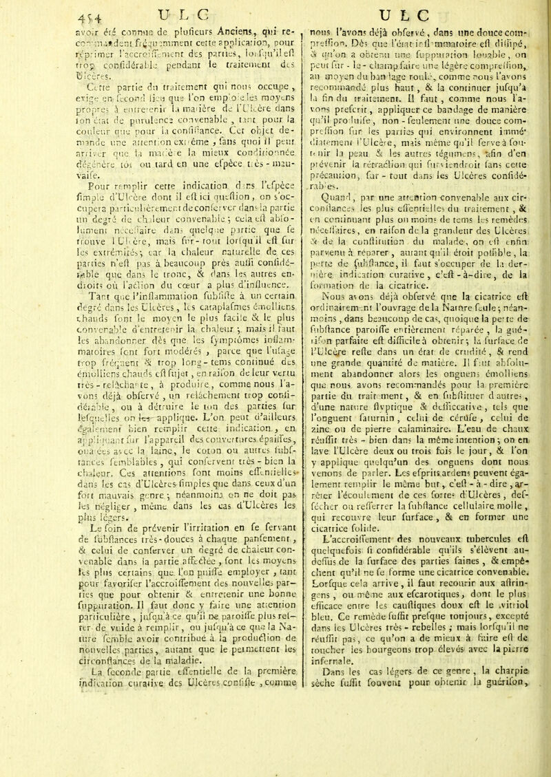 avoir été connus de plusieurs Anciens, qui re- con-:naisdens fri^n-îmmeot cette application, pour réprimer l'accreifil-menr des parties, loi f.pi'i! efi trop confidéraLle pendant le traitement de s ÎJicères. Cette partie dit traitement qui nous occupe , exige en fécond lien que l'on emploie les moyens propre; à enneenir t.i maaère de l'Ulcère dans Ion état cïe purulence convenable , tant pour la couleur que pour ia confmance. Cet objet de- mande une attention extrême f fans quoi il peut arriver que la matière la mieux conditionnée dégénère tôt ou tard en une efpèce t;ès - mau- vaife. Pour remplir cette indication d:ns l'efpèce fimple d'Ulcère dont il efi ici quefiion, on s oc- cupera particulièrement deconferver dans la partie un degré de ch.deur convenable; ceia efi ablo- Jument néçediaiire dans quelque partie que fe trouve lUI'ère, mais fur-tout lorsqu'il efi fur les extrémités-, car la chaleur naiurelie de ces parties n'efi pas à beaucoup près autii confidé- wble que dans le tronc, & dans les autres en- droits où fat-lion du cœur a plus d'influence. Tant que l'inflammation fubfifie à un certain degré dans les Uleères, les catapiafmes émoliiens chauds font ie moyen le plus facile & le plus convenable d'entretenir la chaleur-, mais il faut les abandonner dès que les fymptômes inflam- matoires font fort modérés , parce que lîufage trop fréquent §i trop long-tems continué des émoliiens chauds efi fttjet, en railbn de leur vertu très - reiûcha! îe , à produire, comme nous l'a- vons déjà obfervé , un relâchement trop conli- dé;ab!e, ou à détruire le ton des parties fur lefquelies on !« applique. L'on peut d'ailleurs œàl'emenï bien remplir cette indication , en a; g'.îirtiant fur l'appareil des couvertures épsilfes, oùât.éçjs avec la laine, le coton ou autres fubf- târices ftrnblsbles , qui conlervenr très - bien la chaleur. Ces attentions font moins effémielles- dans les cas d'Ulcères (impies que dans ceux d'un fort mauvais genre -, néanmoinj on ne doit pas les négliger , même dans les cas d'Ulcères les plus légers. Le foin de prévenir l'irritation en fe fervant de fubfiances très-douces à chaque panfement , & celui de conferver un degré de cfcaieur con- venable dans la partie affectée , font les moyens lis plus certains que L'on puiife employer , tant pour fa.vorifer l'accroiflemenr des nouvelle* par- ties que pour obtenir & entretenir une bonne fuppuration. Il faut donc y faire une attention particulière , jufqu à ce qu'il ne paroilfe plus ret- fer de vuide à remplir, ou jufqu'à ce que la Na- ture fcmble avoir contribué à la production de, nouvelles parties, autant que le permettent les circonfjanc.es de la maladie. La féconde partie effentielie de la première indication curative des Ulcères .codifie , comme nous l'avons déjà obfervé , dans une douce cotn- preifton. Dès que l'état■irfhmmatoire efi dilîîpé, & qu'on a obtenu une fuppuiation louable, on peut fur - le - champ faire une légère compreîfion, an moyen du ban 'âge roulé, comme nous l'avons recommandé plus haut , & la continuer jufqu'à la fin du traitement. I! faut , comme nous l'a- vons preferir, appliquer ce bandage de manière qu'il proluife , non - feulement une douce com- preffion fur ies parties qui environnent immé* diaiement l'Ulcère, mais même qu'il ferveà fou- it nir la peau & les autres tégumenss îifin d'en prévenir la rétraction qui furwendroit fans cette précaution, fur - tout dans les Ulcères confidé- rab;es. Quand, par une attention convenable aux cir- confiances les plus eflenrisiles du traitement , & en continuant plus on moin; de tems les remèdes nécefiaires, en raifon de la grandeur des Ulcères S de la corifiitution du malade, on efi enfin: parvenu à réparer, autant qu'il étoit po!iib>e,la perte de fubfiance, il faut s'occuper de la der- nière indication curative, c'efl: - à-dire, de la formation de la cicatrice. Nous avons déjà obfervé que la cicatrice eit ordinairem.ni l'ouvrage delà Natnre feule-, néan- moins , dans beaucoup de cas, quoique la perte de fubfiance paroiffe entièrement réparée , la ?ué- rïfon parfaire efi difficile à obtenir-, là furface de l'Ulcère refie dans un état de crudité, & rend une grande quantité de matière. Il f:ut abfoiu- ment abandonner alors les ottguens émoliiens que nous avons recommandés pour la première partie du trait ment, & en fubfiituer d autres, d'une nature fivptique & defiiecative , tels que l'onguent faturnin , celui de cértffe, celui de zinc ou de pierre calaminaire. L'eau de chaux réuffit très - bien dan; la même intention j on en. lave l'Ulcère deux ou trois fois le jour, & l'on y applique quelqu'un des onguens dont nous venons de parler. Les efprits arden? peuvent éga- lement remplir le même but, c'efl - à - dire , ar- rêter l'écoulement de ces forte-: d'Ulcères, def- fécher ou reflerrer la fubfiance cellulaire molle , qui recouvre leur furface , & en former une cicatrice folide. L'accroifiement des nouveaux tubercules efi quelquefois fi confidérable qu'ils s'élèvent au- defius de la furface des parties faines, & empê« chent qu'il ne fe forme une cicatrice convenable. Lorfque cela arrive, il faut recourir aux afirin- gens , ou même aux efearotiques, dont le plus efficace entre les caufiiques doux efi le .vitriol bleu. Ce remède fuffit prefque toujours, excepté dans les Ulcères très - rebelles ,- mais lorfqu'il ne réufilt pas, ce qu'on a de mieux à faire efi de toucher ies bourgeons trop élevés avec lapiîrre infernale. Dans les cas légers de ce genre , la charpie sèche fuflit fouvem pour obtenir la guérifon,