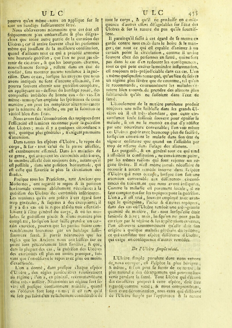 pourvu qu'en même-tems on applique fur le i loin un bandage fuffilammern ferré. Nous obferverons néanmoins que cet état efl fréquemment plus embarraft'ant & plus dilgra- cietix que louie autre partie delà curation des Ulcères \ car il arrive fouvent chez les performes même qui jouilTcnt de la meilleure coniiitution, quand d'ailleurs tcïït ce qui a précédé annonce une heureufe guérifon , que l'on ne peut pas ob- tenir de cicatrice , & que les bourgeom charnus, nouvellement formas , reftent dans un état de crudité, fans montrer aucune tendance à lagué- rifon. Dans ce cas, lorfque les moyens que nous avons indiqués ne font d'aucune efficacité, l'on pourra fouvent obtenir une guérifon complttte, \ en appliquant au-de-flous du bandage rouié, des comprennes imbibées de bonne eau - de-vie. En même - tems qu'on emploie les fpiritueux de ceite manière , on peut les remplacer alternativement par la teinture de mirrhe, ou par la folurionde, vitriol bleu dans fea%. Nous avons fait l'énumération des topiques dont l'efficacité eftia mieux reconnue pour la guérifon des Ulcères-, mais il y a quelques circonfianc ;s qui, quoique plus générales, n'exigentpas moins d'attention. Dans tuutes les efpèces d'Ulcère , le repos du corps , & fur - tout celui de la panse affeclée, efl extrêmement efientiel. Dans h. s maladies de ce genre, qui attaquent les extrémités inférieures, le membre afîeclé doit toujouts êtrt, autani qu'il eftpoflible , dans une pufirion horizontale, qui efl celle qui favorite le plus la circulation des fluides. Prefque tous les Praticiens, tant Ancien* que Modernes , ont regardé le repos & la poiition horizontale comme abfolument néceffaites à la guérifon des Ulcères des extrémités inférieures. Les maximes qu'ils ont pofées à cet égard font trop générales, & fujetres à des exceptons ; il il y a dr.s cas où lé.répos abfolunuit ellèntiel- kh.ent à l'état général du corps, & où ies ma- lades fe guériilent plutôt & d'un:: manière plus compktte, lorfqu'on leur laiffe prcnd.-e un cer- tain exercice, pourvu que les parties (oient con- venablement (ourenues par un bandage fuffi- famment ferré, li parcîr néanmoins que les règles que ies Anciens m>us or-.t taillées fur ce point font généralement bien fondées , & que, dan; la plupart des cas , la guérifon des Ulcères fies extrémités efi plus ou moins prompte , Sui- vant que l'onobfcrve le repos avec plus ou moins d'exactitude. L'on a donné , dans prefque chaque efpèce d'Ulcère , des règles particulières relativement au régime-, l'on a, en général, recommandé une diè:e irès- aufière. Néanmoins un régime fort fé- vère tfi prefque conlîamment nuîliblé , quand on l'ôbferve fort long-r. ms*, il efi rafe qu'il ne foit pas fuivi d'un relâchement cunlidérabie de tout le corps , & qu'il ne produife en euffé- quence d'autres effets défagréables fur l'état des Ulcères & fur la nature du pus qu'ils fourfcif- fenr. Il paroîtqu'il fuffit à cet égard de fe mettre en garde contre tout excès dans le boire & le man- ger-, car tout ce qui efl capable d'animer à nu certain point la circulation , comme il anit-c fouvent chez des perfonnes en famé, qui ne font pas dans le cas d'en redouter les conséquences, tout ce qui peut excirer lamoindre inflammation, ell toujours très-préjudiciable dans ces cas. L'ont a même quelquefoi: remarqué, qu'au Heu de fuivrft un régime plus fèvère que de coutume, tel qu'on le recommande, communément les malades se- toient bien trouvés de prendre des alïmens plus fubilanciels qu'ils ne faifoient dans l'état de famé. L'écoulement de la minière purulente produit toujours une telle foibleiTe dans les grands Ul- cères où il eli très- abondant, que cçtre cir- confiance feule fuffiroir fouvent pour épuifer le malade , fi on ne le mettoiî en état d'y ré/ider par une nourriture Convenable; l'on voit mêm» ces Ulcères guérir avec beaucoup plus de facilité, lorfq ù on entretient le malade dans fon état de vigueur ordinaire que quand on l'affoiblit par trop de réferve dan, l'ufage des alitriens. Les purgatifs, & en général tout ce qui t-nd à affoibiir la conftitution , ne conviennent poinr, par les mêmes raifons qui font rej-et-ter un ré- gime févère. 1! n'eft même -jamais néceflsirc de recourir à aucun remède inrerne dans l'tfpèce d'Ulcère qui nous occup'e , lorfque I on fait une attention convenable aux différentes circonf- tances du traitem.nt que nous avons indiquées. Comme la maladie efl purement locale ,, il ne faut compter qc;e fur les topiques pour la guérifon. L'on a , il efi vrai , fouvent employé a\ec avan- tage le quinquina, l'acier & d'autres topiques, dans des cas oùl'Ulcère rendoiï une trè'-gr'ande quantité de matière, fur - tout lorfqu'eiie écoit fanietife & acre-, mais, lorfqu'on ne peut pas la corriger par ie régime & lesap.plic--.uonsex'crnes, l'on découvre communément qu'elle d m foin origine à quelque maladh gé.'-éraie du • yfiême, ce qui confiitue une efpèce différente d'Ulcère, qui exige en conséquence d'autres remèdes. De V Ulcère Jîmple vicié*. L'Ulcère fimpb purulent dont nous venons de^noi.s occuper, efi l'cfpèce la plus bénigne , & même, fi l'on peut fe fervir de ce ferme \ ::; plus naturel c des dérangemens qui pe-uvent fui- venir pendant la fanté. Tout Ulcère qui s'écarte des caractères propre; à cette efpèce, doit éuc- re gai ciéj comme vicié; & nous comprendrons, fous cette dénomination, tous ceux qui dj^èrenf de l'Ulcère (impie par l'apparence & la nature
