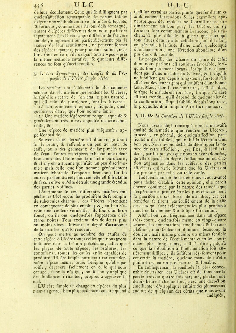 de leur écoulement. Ceux qui fe diftinguent par quel qu'affection remarquable des parties folides exigent une méihodecurative,diflincte & féparée, & forment , comme nous l'avons déjà rémarqué, autant d'efpèçes différentes dont nous parlerons Séparément. Les Ulcères, qui diffèrent de l'Ulcère fimple , uniquement ou particulièrement par la nature de leur écoulement, ne peuvent former des efpèces féparées, pour plusieurs raifons.mais fur - tout en ce qu'ils exigent tous à - peu - près Ja même méthode curativc, & que leurs diffé- rences ne font qu'accidentelles. I. Des Symptômes 5- des Caufes & du Pro- gaoflic de V Ulcère fimple vicié. Les. variétés qui s'obfervetit le plus commu- nément dans la matière que rendent les Ulcères, lorfqu'elle s'écarte de fon état le plus naturel, qui eft celui de purulence , fonr les fuivans: 1. ° Un écoulement aqueux, limpide, quel- quefois verdâtre, que l'on nomme fanie. 2. ° Une masière légèrement rouge , aqueufe & généralement très-â.re, appellée matière icho- reufe, &, Une efpèce de matière plus vifqueufe , ap- pellée fotdide. Souvent cette dernière eft d'un rouge tirant fur le brun , & reffemble un peu au marc de caffé , ou à des grumeaux de fang mêlés avec de l'eau. Toutes ces efpèces exhalent une odeur beaucoup plus fétide que la matière purulente , & il n'y en a aucune qui n'ait un peu d'acrimo- nie ; mais celle que l'on nomme généralement matière ichoreufe l'emporte beaucoup fur les autres par fon âcreté*, fouvent elle eft fi irritante & fi corrofive qu'elle détruit une grande étendue des parties voifines. L'acrimonie de ces différentes matières em- pêche les Ulcèresqui les produifent de fe remplir de tubercules charnus ; ces Ulcères s'étendent en conféquence de plus en plus; & , au lieu d'a- voir une couleur vermeille, ils font d'un brun foncé, ou ils ont quelquefois l'apparence d'ef- carres noires. Tous excitent des douleurs plus ou moins vives , fuivant le degré d'acrimonie de la matière qu'ils rendent. On peut mettre au nombre des caufes de cette efpèce d'Ulcère toutes celles que nous avons indiquées dans la fection précédente, telles que les playes de toute efpèce, les btûlures, les contufion? •, toutes les caufes enfin capables de produire l'Ulcère (impie purulent -, car cetre der- nière efpèce même, toute bénigne qu'elle pa- roiflè , dégérère facilement en celle qui nous occupe , fi on la néglige , ou fi l'on y applique des fubfiances irritantes, propres à aggraver le : mal. L'Ulcère fimple fe change en efpèces du plus mauvais genre, bien plus facilement encore qiund I il eft fur certaines parties plutôt que for d'autr es ainfi, comme les tendons & les expanfions apo- neuroriques dès mufcles ne fourniff.nr pas or- dinairement un bon pus-, les Uhères qui s'y forment font communément beaucoup plus fâ- cheux & plus difficile; à guérir que ceux qui font firués dans le tifîu cellulaire, où il fefair, en général, à la fuite d'une cmfe quelconque d'inflammation , une fécrétion abondante d'un pus doux & louable. Le prognoftic des Ulcères du genre de celui dont nous parlons eft toujours favorable, lors- qu'ils font purement locauy., lorfqu'ils ne dépen- dent pas d'une maladie du fyfîèue, & lorfqu'ils ne fubfiftent pas depuis long-tems, fur-tout s'ils affectent des jeunes gens qui jouitfent d'une bonne fanté. Mais, dans le cas contraire , c'eft- à - dire, lorfque le malade eft fort âgé , lorfque l'Ulcère eft fort étendu , qu'il dépend de quelque vice de la conflitution , & qu'il fubfifie depuis long-tems, le prognoftic doit toujours être fort douteux. §.11. De la Curation de VUlcère fimple vicié. Nous avons déjà remarqué que la mauvaife qualité de la matière que rendent les Ulcères , procède, en général, de quelqu'affection par- ticulière d s iolides, qui nuit à la fécrétion d'un bon pus. Nous avons tâché de développer la na- ture de cette affection; voye\ Pus, & il eft évi- dent, par les preuves que nousen avons données, qu'elle dépend du degré d'inflammation ou d'ac- tion augmentée dans les vaiffeaux des parties affectées, qui varie fuivant que les Ulcères ont été produits par telle ou telle caufe. Indépendamment de ce que nous avons avancé pour tâcher d'établir cette opinion , elle paroît encore confirmée par la natu/e des remèdes que l'expérience a prouvé être les plus efficaces pour la guérifon de ces fortes de maladies -, car ces remèdes fe tirent particulièrement de la claffe de ceux qui font évidemment les plus propres à modérer la douleur & à diffiper l'irritation. Ainfî, l'on voit fréquemment dans un efpace très-court, quelquefois même en vingt-quatre heures, les fomentations émollientes & les cata- plafmes , non-feulement diminuer beaucoup la douleur, mais même produire un mieux fenfible dans la nature de l'écoulement-, & en les conti* nuant plus long r tems, c'eft-à-dire , jufqu.a ce que la difpoïition à l'inflammation foit en- tièrement diffipée , ils fufiîfcnt très-fouvent pour convertir la matière, quelque mauvaife qu'elle puifTe être, en un pus naturel & louable. En conféquence , la méthode la plus conve- nable de .traiter ces Ulcères eft de fomenier la partie trois ou quatre fois par jour, pendant une demi-heure à chaque fois, avec une décoction émollientè d'y appliquer enfuitedes plumaceaux enduits de quelqu'un des cérats que nous avons indiqués,