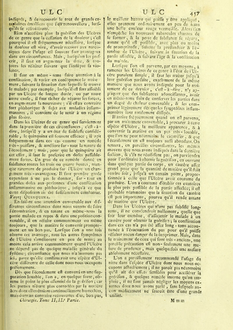 indiqués, & de recouvrir le tout de grands ca- taplafmes émolliens que rc^TTrenouvellera , loif- qu'ils fe réfroidiroiir: Rien n'accélère plus la guérifon des Ulcères de ce genre que la ceflafion de la douleur ; c'eft pourquoi il eft fréquemment néceffaire, lorfque la douleur eft vive, d'avoir recours aux narco- tiques dont l'ufage eft Couvent fort avantageux dans ces circonflances. Mais , lorfqu'on les pref- crit, il faut en augmenter la doîe, & tou- jours les réitérer fuivant que l'indique fa vio- lence. Il faut en même - tems faire attention à la çonflitution, & varier en conféquence le traire • ment, fuivant la fituation dan; laquelle fe trouve le malade-, par exemple , lorfqu'il eft forr affoibli par un Ulcère de longue durée, ou par tome amre caufe , il faut fâcher de réparer les forces ; en augmentant la nourriture-, s'il eft au contraire fort pléthorique & fufet aux maladies inflam- matoires , il convient de le tenir à un régime plus févère. Dans les Ulcères de ce genre qui furviennent dans la première de ces circonflances, c'eft - à - dire, lorfqu'il y a un état de foiblefte confidé- rable , le quinquina eîl fouvent efficace ; il agit fréquemment dans_ ces cas comme un remède très-puiflant, & améliore fur - tout la nature de 1 écoulement ; mais, pour que le quinquina ait cet effet , il faut le preferire en dofes paflable- menr fortes. Un gros de ce remède donné en fubftance toutes les trois ou quatre heures, man- que rarement de produire fur l'Ulcère un chan- ge ment très - avantageux. Il faut prendre garde cependant a ne pas le donner, fur - tout en grandes dofes aux-perfonnes d'une çonflitution inflammatoire ou pléthorique , iufqu'à ce que cette difpofuion ait été fuffifamment combattue. Voyei Quinquina. En faifmt une attention convenable aux dif- férentes circonflances dont nous venons de faire J'énumération, & en tenant en même-rems ia partie malade en repos & dans une politioncon- venable, il en réfulte communément ou même toujours , que la matière fe convertit prompte- ment en un bon pus. Lorfque i'on a une fois obtenu cet avantage, tous les autres fymptômes de l'Ulcère s'améliorent en peu de tems-, au moins cela arrive communément quand l'Ulcère ne dépend pas de quelque maladie générale du fyflême-, circonftance que nous n'aimettons pas ici, parce qu'elle confiitueroit une efpèce d'Ul- cère différente de celle dont nous nous occupons préfentement. Dès que l'écoulement eft converti en une fup- puration louable , l'on a , en quelque forte, ob- tenu le point le plus eiTentiel de la gt érifon \ car les parties n'étant plus corrodées par la matière âerc dont elles étoient continuellement humeclées, nuis étant au contraire recouvertes d'uu bon pus, le meilleur baume qui pnifte y être appliqué , elles prennent ordinairement en peu de tems une belle couleur rouge vermeille. Alors'tien n'empêche les nouveaux tubercules charnus de fe former, & la perte de fubftance fe répare, autant qu'il eft poftïble, avec plus ou moins de promptitude, fuivant la profondeur & l'é- tendue de l'Ulcère, fuivant la fituation de la partie affectée, & fuivant l'âge & la çonflitution du malade. Lorfque l'on eft parvenu, par ces moyens, à ramener les Ulcères de ce genre à l'état de l'Ul- cère purulent fimple , il faut les traiter jnfqu'à leur guérifon parfaite, exactement de la même manière que nous avons indiquée pour le trai- tement de ce dernier, c'eft - h-dire , n'y ap- pliquer que des luhftances adouciftantes, avoir en même-tems foin de conferver les parties dans un degré de chaleur convenable , & les com- primer légèrement dès que les fymptômes inflam- matoires font totalement diflîpés. Il arrive fréquemment quand on eft parvenu par un traitement convenable, à procurer à cette efpèce d'Ulcère, la meilleure apparence, & à convertir la matière en un pus très - louable, que l'on ne peut néanmoins le cicatrifer , & que 1 écoulement en eft toujours auffi abondant. On tentera , en pareilles circonflances, les mêmes moyens que nous avons indiqués dans la dernière feclion , & s'ils ne réuffdient pas , on parviendra pour l'ordinaire à obtenir la guérifon , en ouvrant dans quelque partie du corps , un cautère afîez grand pour que la quantité de matière qu'il doit rendre foit, jufqu'à un certain point, propor- tionnée à celle que l'Ulcère avôit coutume de produire. L'on a coutume d'établir ces exutoires le plus près potTible de la partie affeclée; il eft probable néanmoins que la fttuation du cautère eft peu importante, pourvu qu'il rende autanj de matière que l'Ulcère. Dans les Ulcères qui n'ont pas fubfifté long» tems, il ne convrendroit nullement, quelle que foit leur étendue , d'affujettir le malade à un cautère pour obtenir la guérifon ; la conftitution dans ces cas n'a pas été aflez long - tems accou- tumée à l'évacuation du pus pour qu'il puifte réfulter aucun danger de la funprimer. Mais, dans le traitement de ceux qui font très - anciens, une pareille précaution eft non-feulement une me- fure de prudence , mais quelquefois une nisfure abfolument néceftaire. L'on a pareillement recommandé l'ufage dn nitre dans fefpèce d'Ulcère dont nous nous oc- cupons acïueliement ; il ne paroit pas néanmoins qu'il ait des effets fenftbles pour accélérer la guérifon , & quelque remède interne qu'on em- ploie , il ne faut jamais négliger les moyens ex- ternes dont nous avons parlé , fans lefquels au- cun médicament ne fauroit être d'une grande utilité.