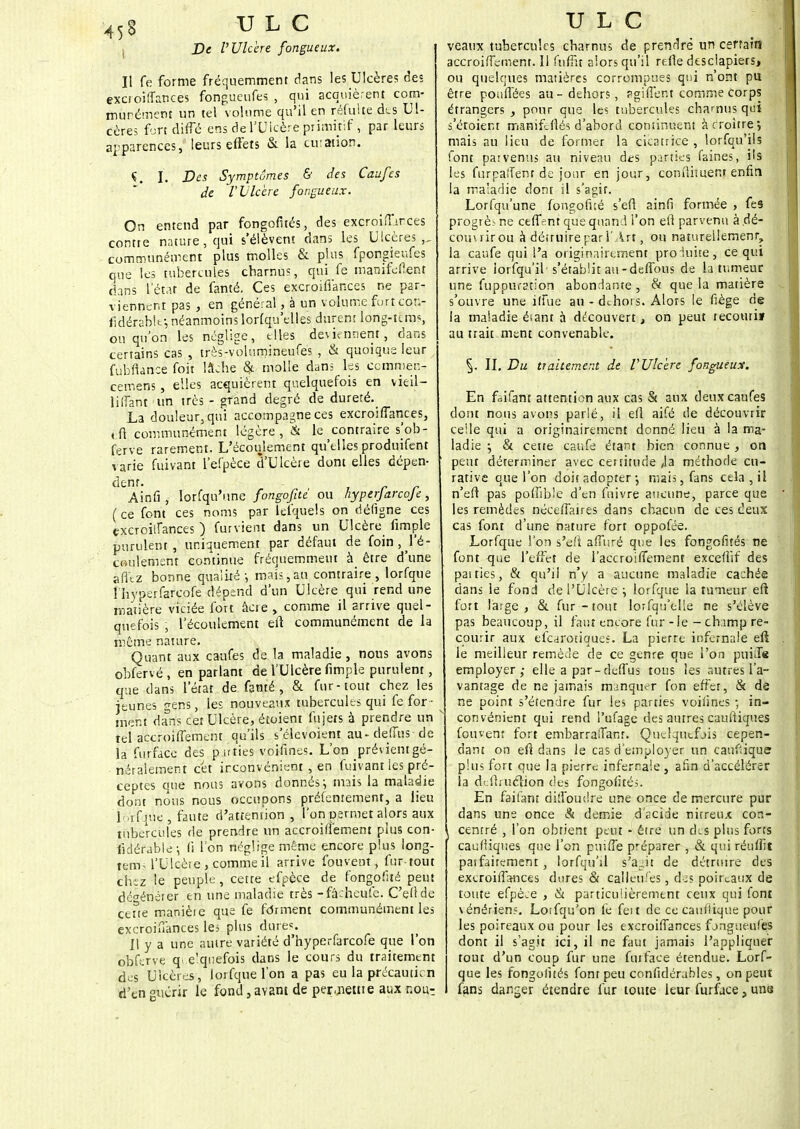 De l'Ulcère fongueux. Il fe forme fréquemment dans les Ulcères des exc.oiffances fongueufes , qui acquièrent corn- murémcnt un tel volume qu'il en réfuhe des Ul- cère; fort diffé ehs de l'Ulcère primitif, par leurs apparences, leurs effets & la cuiation. Ç. ï. Des Symptômes & des Caufes de V Ulcère fongueux. On entend par fongofités, des excroiiTirces contre nature, qui s'élèvent dans les Ulcères,, communément plus molles & plus fpongieufes que les tubercules charnus, qui fe manifedent dans L'état de fanté. Ces excroiffances ne par- viennent pas , en général, à un volume furt con- fidérablf, néanmoins lorfqu'elles durent long-tcms, ou qu'on les néglige, elles deviennent, clans certains cas , très-volumineufes , & quoique leur fubfiance foit lâche & molle dans les cemmer.- cemens , elles acquièrent quelquefois en v ieil- lifîant un très - grand degré de dureté. La douleur, qui accompagne ces excroiffances, fc'ft communément légère, & le contraire s'ob- ferve rarement. L'écoulement qu'elles produifent varie fuivant l'efpèce d'Ulcère dont elles dépen- dtnf- - , , r r Ainfij lorfqu'une fongofitc ou hyperjarcoje, (ce font ces noms par icfquels on déligne ces excroiifances ) furvient dans un Ulcère fimple purulent, uniquement par défaut de foin, l'é- coulement continue fréquemment à_ être d'une afîez bonne qualité-, mais,an contraire, lorfque l'hyperfarcofe dépend d'un Ulcère qui rend une matière viciée fort âcie , comme il arrive quel- quefois , l'écoulement eiî communément de la même nature. Quant aux caufes de la maladie, nous avons obfervé , en parlant de l'Ulcère fimple purulent, que dans l'état de fanté, & fur-tout chez les jeunes gens, les nouveaux tubercules qui fe for- ment dans cet Ulcère, étoient fujets à prendre un tel accroiffement qu'ils s'élevoient au-deffus-de la furface des pu ries voifines. L'on prévientgé- néraleinent cet inconvénient , en fuivant les pré- ceptes que nous avons donnes ; mais la maladie dont nous nous occupons préfenrement, a lieu ip'rfqué, faute d'attention, l'on permet alors aux tubercules de prendre un accroiffement plus con- fidéfablè j li l'on néglige même encore plus long- tem, l'Ulcère , comme il arrive fou vent, fur-tout chez le peuple, cette efpèce de fongofité peut dégénérer en une maladie très -fâcheufe. C'eîlde cene manièie que fe forment communément les excroiffances les plus dures. Il y a une autre variété d'hyperfarcofe que l'on b'bferve quelquefois dans le cours du traitement des Ulcères , lorfque l'on a pas eu la précautien d'en guérir le fond, avant de permettre aux nour U L C veaux tubercules charnu; de prendre un certain accroiffement. Il fuffit alors qu'il relie desclapiers, ou quelques matières corrompues qui n'ont pu être pouffées au-dehors, sgiffent comme corps étrangers , pour que les tubercules charnus qui s'étoient manifefiés d'abord continuent à c roître 5 mais au lieu de former la cicatrice , lorfqu'ils font parvenus au nivenu des parties faines, ils les furpaifenr de jour en jour, conflituem enfin la maladie dont il s'agir. Lorfqu'une fongofité s'efl ainfi formée , fes progrès ne ceffent que quand l'on efi parvenu à dé- com rirou à détruire par l'Art, ou naturellement, la caufe qui l'a originairement prolune, ce qui arrive lorfqu'il s'établit au-deffous de la tumeur une fuppurstion abondante , & que la matière s'ouvre une iffue au - dehors. Alors le fiège de la maladie étant à découvert, on peut recourii au trait ment convenable. 5- II. Du traitement de l'Ulcère fongueux. En faifant attention aux cas & aux deux caufes dont nous avons parlé, il efl aifé de découvrir celle qui a originairement donné lieu à la ma- ladie -, & cette caufe étant bien connue, on peut déterminer avec certitude /la méthode cu- rative que l'on doit adopter •, mais, fans cela , il n'efl pas poffible d'en fuivre aucune, parce que les remèdes néceffaires dans chacun de ces deux cas font d'une nature fort oppofée. Lorfque l'on s'efl affuré que les fongofités ne font que l'effet de l'accroiiîement exceflif des paities, & qu'il n'y a aucune maladie cachée dans le fond de l'Ulcère ; lorfque la tumeur eft fort large , & fur - tout lorfqu'elle ne s'élève pas beaucoup, il faut encore fur - le - champ re- courir aux efearotiques. La pierre infernale eft le meilleur remède de ce genre que l'on puiJe employer,- elle a par-deffus tous les autres l'a- vantage de ne jamais manquer fon effet, & de ne point s'étendre fur les parties voifines -, in- convénient qui rend l'ufage des autres caufiiques Couvent fort embarraiTanr. Quelquefois cepen- dant on efl dans le cas d'employer un caufiique plus fort que la pierre infernale , afin d'accélérer la deflruélion des fongolité;. En faitant diffoudre une once de mercure pur clans une once & demie d'acide niureux con- I centré , l'on obtient peut - être un dis plus forts caufliques que l'on pniffe préparer , & qui réufîit patfairement , lorfqu'il s'agit de détruire des excroiffrHices dures & calleu.'es, des poireaux de toute efpèce , & particulièrement ceux qui font vénériens. Lotfqu'on fe feit de ce caufiique pour les poireaux ou pour les excroiffances fongueufes dont il s'agit ici, il ne faut jamais l'appliquer tout d'un coup fur une fut fa ce étendue. Lorf- que les fongofités font peu confidérables, on peut fans danger étendre fur toute leur furface, une