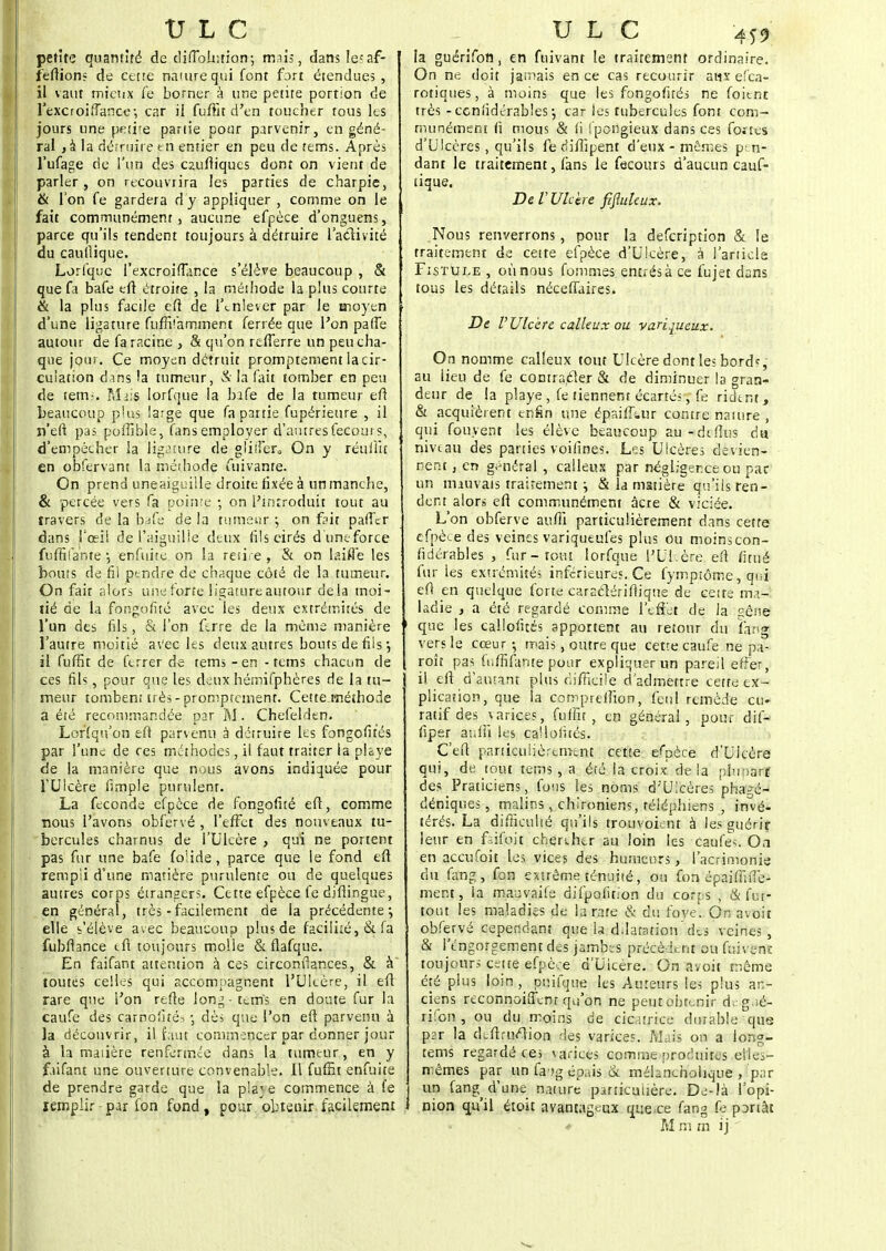 petite quantité de difibluiion; mais, dans Ie;af- f'eftions de cette nature qui font fort étendues, il vaut mieux fe borner à une pente portion de l'excroiflance-, car il fuffit d'en toucher tous ks jours une petite partie pour parvenir, en géné- ral , à la détruire en entier en peu de tems. Après l'ufage tic l'un des cauftiques dont on vient de parler , on recouvrira les parties de charpie, & l'on fe gardera dy appliquer , comme on le fait communément, aucune efpèce d'onguens, parce qu'ils tendent toujours à détruire l'activité du caufiique. Lorfquc fexcroifiance s'élève beaucoup , & que fa bafe eft étroite , la méthode la plus courte & la plus facile efî de l'enlever par le aaoyen d'une ligature fufhYarnment ferrée que l'on pâlie autour de fa racine , & qu'on refferre un peu cha- que jour. Ce moyen détruit promprement la cir- culation dans la tumeur, à la fait tomber en peu de tems. Mais Iorfque la bafe de la tumeur eft beaucoup plus large que fa partie fupérieure , il n'eft pas poffible, fans employer d'autresfecours, d'empêcher la ligature de glilîer. On y réuliit en obfervant la méthode fuivanre. On prend uneaiguille droite fixée à un manche, & percée vers fa pointe ; on l'introduit tout au travers de la bafe de la tumeur ; on frit palier dans l'œil de l'aiguille deux fils cirés d'une force fufHla'nte ■, enfuite on la retire , & on laiffè les bouts de fii ptndre de chaque côté de la tumeur. On fait alors une forte ligature autour de la moi- lié de la fongofite avec les deux extrémités de l'un des fils, & l'on ferre de la même manière l'autre moitié avec les deux autres bouts de fils •, il fuffit de ferrer de tems - en - tems chacun de ces fils, pour que les deux hémifphères de la tu- meur tombent très-promprement. Cette.méthode a été recommandée par M. Chefelden. Lorsqu'on eft parvenu à détruire les fongofités par l'une de ces méthodes, il faut traiter la plfye de la manière que nous avons indiquée pour l'Ulcère iîmple purulent. La féconde efpèce de fongofité eft, comme nous l'avons obfervé , l'effet des nouveaux tu- bercules charnus de l'Ulcère , qui ne portent pas fur une bafe foîide, parce que le fond eft rempli d'une matière purulente ou de quelques autres corps étrangers. Cette efpèce fe diftingue, en général, très-facilement de la précédente-, elle s'élève avec beaucoup plus de facilité, &,fà fubfiance tft toujours molle & flafque. En faifant attention à ces circonfiances, & à toutes celles qui accompagnent l'Ulcère, il eft rare que l'on refte long-tems en doute fur la caufe des carno'îté? -, dès que l'on eft parvenu à la découvrir, il faut commencer par donner jour à la matière renfermée dans la tumeur, en y faifant une ouverture convenable. Il fuffit enfuite de prendre garde que la pla^ e commence à fe remplir par fon fond, pour obteuir facilement la guérifon, en fuivant le traitement ordinaire. On ne doit jamais en ce cas recourir aux efca- rotiques, à moins que les fongofités ne foitnt très - considérables -, car les tubercules font com- munément fi mous & fi ipongieux dans ces fortes d'Ulcères, qu'ils fe difiipent d'eux - mêmes pen- dant le traitement, fans le fecours d'aucun cauf- tique. De V Ulcère fifluleux. Nous renverrons, pour h defeription & le traitement de cette efpèce d'Ulcère, à l'article Fistule , où nous fommes entrés à ce fujet dans tous les détails néceffaires. De l'Ulcère calleux ou variqueux. On nomme calleux tout Ulcère dont les bord*, au Heu de fe contrarier & de diminuer la gran- deur de la playe , fe tiennent écartés, fe rident, & acquièrent enfin une épaiffi.ur contre nature , qui fouyent les élève beaucoup au-dtflus du nivtau des parties voifines. Les Ulcères devien- nent , en général , calleux par négligence ou par un mauvais traitement \ & la matière qu'ils ren- dent alors eft communément acre & viciée. L'on obferve auffi particulièrement dans cette efpèce des veines variqueufes plus Ou moins con- fidérables , fur-tout Iorfque l'Ul.ère eft fitué fur les extrémités inférieures. Ce fymptôme, qui eft en quelque forte caraclérifiique de cette ma- ladie , a été regardé comme l'effet de la géne » que les callofités apportent au retour du farrg vers le cœur -, mais, outre que cette caufe ne p;t- roît pas fiifiafante pour expliquer un pareil effet, il eft d'autant plus difficile d'admettre cette ex- plication, que la compreiîion, feul remède eu» ratifdes wtrices, fuffit, en générai, pour dif- fiper aufli les callofités. C'eft particulièrement cette efpèce d'Ulcère qui, de tout tems, a été la croix de la plupart des Praticiens, fous les noms d'Ulcères phagé- déniques, malins, chironiens, téléphiens , invé- térés. La difficulté qu'ils trouvoiciit à les guérir leur en frifoit chercher au loin les caufe^. On en aceufoit les vices des humeurs, l'acrimonie du fang, fon extrême ténuité, ou fon épaiffnTe- ment, la mauvaife difpofit'on du corps , & fin- tout les maladies de la rate & du foye. On avoit obfervé cependant que la ddatation'des veines, & l'engorgement des ja.mbts précèdent ou fuivent toujours cette efpèce d'Uicère. On avoit même été pius loin, puifque les Auteurs les plus an- ciens reconnoiffent qu'on ne peut obtenir d; g.ié- rifon , ou du moins de cicatrice durable qus par la de-ftrn/Hon des varices. Mais on a long- tems regardé ces varices comme produites elles- mêmes par un fa'jg épais ck méhneholique , 'par un fang^ d'une nature particulière. De-là l'opi- I nion qu'il étoit avantageux que.ee fang fe pDrtât ♦ M m m ij